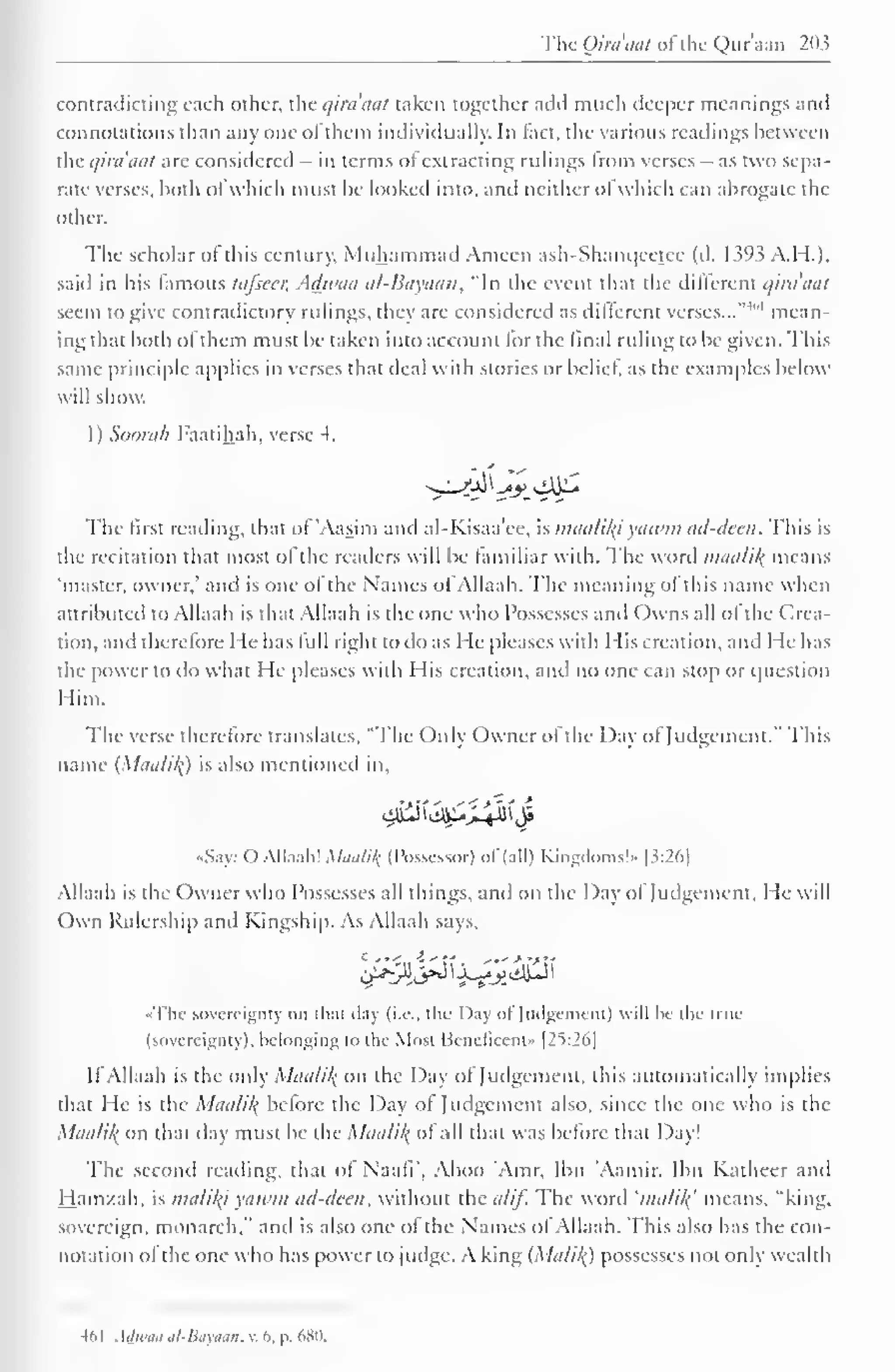 The Qiraaal ofthe Qur'aan 203 
contradicting each other, the qiraaal taken together add much deeper meanings and 
connotations than any one ofthem individually. In fact, the various readings between 
tile qiraaal are considered in terms of extracting rulings from verses - as two sepa-rate 
verses, both ol which must be looked into, anil neither ol which can abrogate the 
other. 
The scholar ol this century, Muhammad Ameen ash-Shanqcetec (d. 1393 A.H.), 
said in his famous lafscer, Adwaa al-Bayaan, "In the event that the different qira'aal 
seem to give contradictory rulings, they are considered as different verses..."'1"' mean-ing 
that both ol them must be taken into account for the final ruling to be given. This 
same principle applies in verses that deal with stories or belief, as the examples below 
will show. 
1) Soorah Faatihah, verse 4. 
The first reading, that of 'Aasim and al-Kisaa'ee, is maalily yatvm ad-deen. This is 
the recitation that most ol the readers will be familiar with. The word maalik means 
'master, owner," and is one of the Names oi Allaah. The meaning of this name when 
attributed to Allaah is that Allaah is the one who Possesses and ( )wns all of the Crea-tion, 
and therefore He has lull right to do as He pleases with His creation, and He has 
the power to do what He pleases with His creation, and no one can stop or question 
Him. 
The verse therefore translates, "The Only Owner of the Day of Judgement." This 
name (laalil{) is also mentioned in. 
4%&.^$ 
•Say: O Allaah! Mtiulilf (Possessor) ol (all) Kingdoms!" [3:26] 
Allaah is the Owner who Possesses all things, and on the Day of Judgement, He will 
Own Rulership and Kingship. As Allaah says, 
«The sovereignly on that clay (i.e.. the Day ol Judgement) will be (he true 
(sovereignty), belonging to the Most Beneficent" |25:26| 
If Allaah is the only Maalil( on the Day of Judgement, this automatically implies 
that He is the Maali/f Lxiore the Day ol Judgement also, since the one who is the 
Maalil^ on that day must be the Maa/i/< ol all that was before that Day! 
The second reading, that ol Naafi", Aboo Amr, Ibn 'Aamir. Ibn Katheer and 
Ham/.ah, is malif(i yawm ad-deen, without the a/if. The word 'malil{ means, "king, 
sovereign, monarch," and is also one of the Names of Allaah. This also has the con-notation 
ol the one who has power to judge. A king (Ma/i/() possesses not only wealth 
-16 1 Adwaa al-Bayaan, v. b. p. 680. 
 