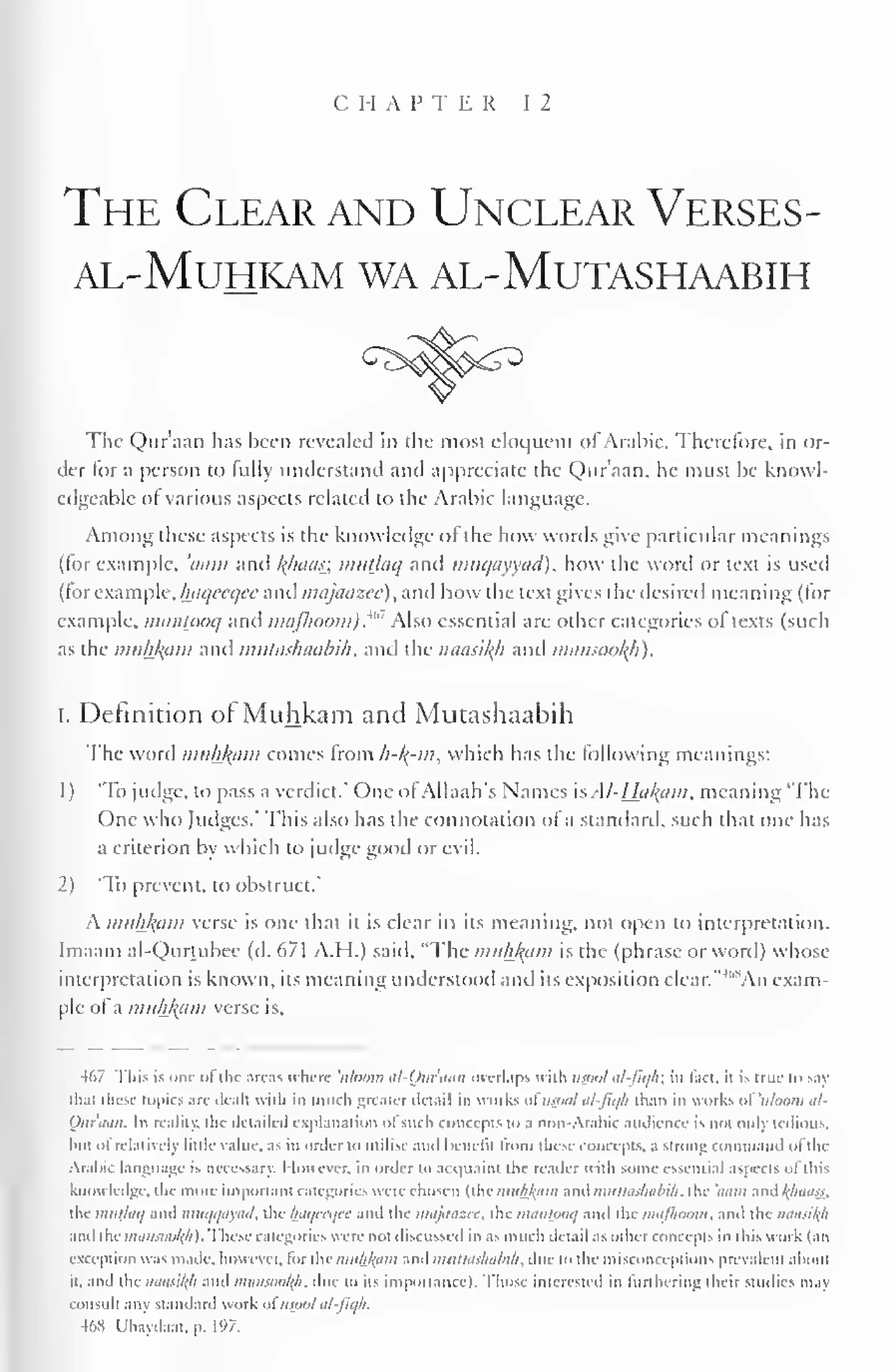 CHAPTER 12 
The Clear and Unclear Verses-al- 
muhkam wa al-mljtashaabih 
The Qur'aan has been revealed in the most eloquent of Arabic. Therefore, in or-der 
for a person to fully understand and appreciate the Qur'aan, he must be knowl-edgeable 
of various aspects related to the Arabic language. 
Among these aspects is the knowledge of the how words give particular meanings 
(for example, 'mini anil f(haas; imitjaq and muqayyad), how the word or text is used 
(for example, Iniqeeqce and majaazee), and how the text gives the desired meaning (for 
example, iminlooq and maJlioom).M " Also essential are other categories of texts (such 
as the muhl{iim and mutashaabih, and the naasikji and mansookji). 
I. Definition of Muhkam and Mutashaabih 
The word muhkam comes from h-l^-m, which has the following meanings: 
1 
) 
'To judge, to pass a verdict." One of Allaah's Names is Al-Hal{cim, meaning 'The 
One who Judges.' This also has the connotation of a standard, such that one has 
a criterion by which to judge good or evil. 
2) 'To prevent, to obstruct." 
A mtlh^am verse is one that it is clear in its meaning, not open to interpretation. 
Imaam al-Qurtubee (d. 671 A.H.) said, "The muhkam is the (phrase or word) whose 
interpretation is known, its meaning understood anil its exposition clear. "'"^An exam-ple 
of a muhkam verse is. 
467 This is one <>l the areas where 'iilnum al-Ouruiii overlaps with nspol al-fiqh; in tail, il is mic to say 
iliai these topics an- deal) with in much greater detail in works ofusool al-Jiq/i than in works of'uloom al- 
Quraan. In reality, the detailed explanation ofsuch concepts to a non-Arabic audience is not only tedious, 
hut nt relatively little value, as in order to Utilise anil Knilil from these concepts, a strum: loinrnanil (if the 
Arabic language is necessary. However, in order to acquaint the reader with some essential aspects of ill i-- 
knowledge, the more important categories were chosen (the muhlyim and mullasliubih. the 'nam and /(/muss, 
the iimtJtK/ and mni/i/iiyutl. the /nit/cri/tr and the niajaazec, the tmUlUirit/ and the mafhoom. and the mttisi/(li 
and the mansoo/(/:). These categories Mere not discussed in as much detail as other concepts in this work (an 
exception was made, however, lor the iimhlytm and mttthlslnibih. due to I he misconceptions prevalent alioui 
it, and the iiiiusi/(li and mansoot(A, li<: to its importance). Those interested in furthering (heir studies may 
consult any standard work ofmoot al-jiqh. 
468 Ubaydaat, p. 197. 
 