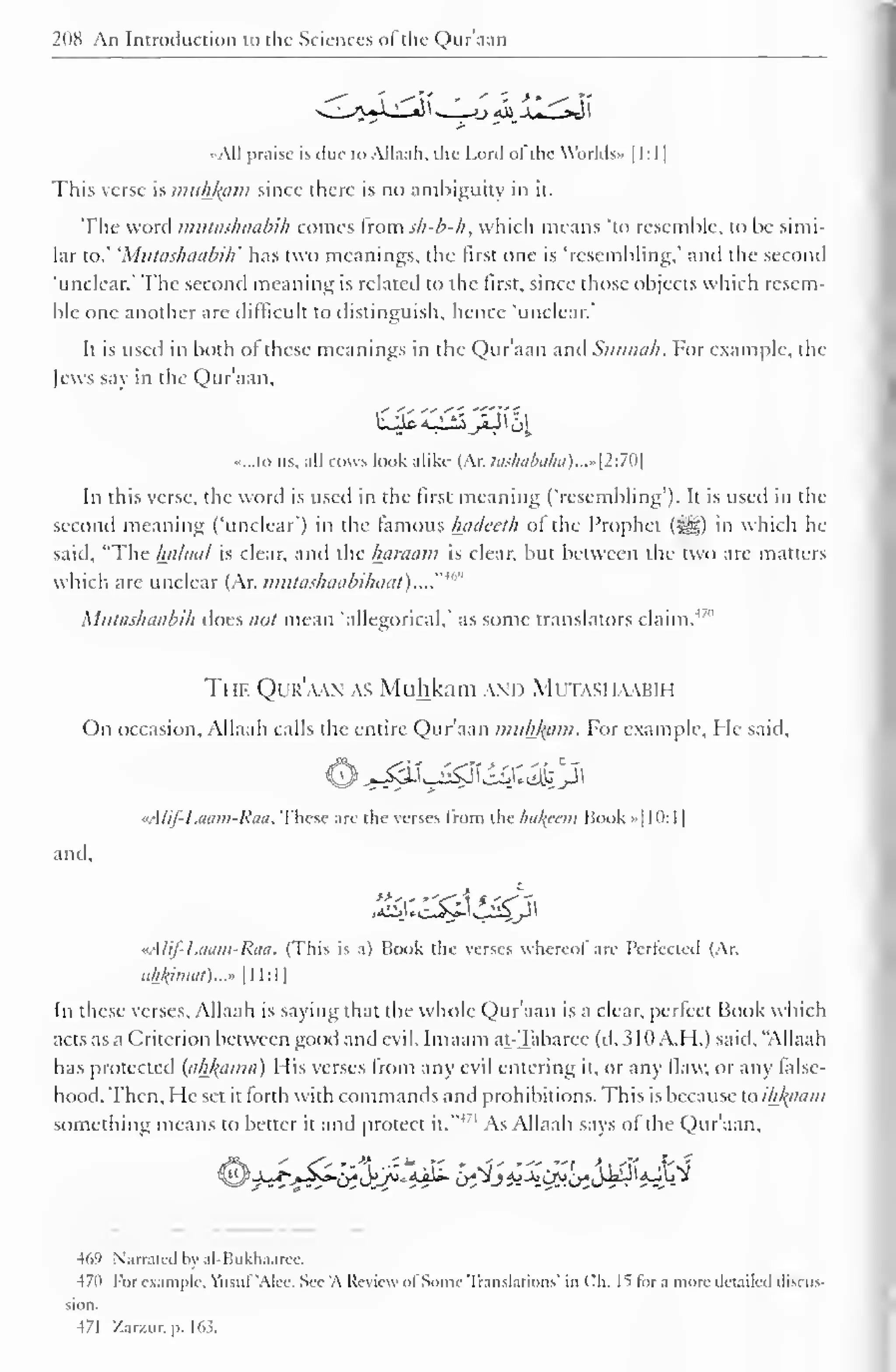 208 An Introduction to the Sciences of the Qur'aan 
••All praise is due to Allaah, the Lord of the Worlds- 1 1 : 1 
1 
This verse is muhfcam since there is no ambiguity in it. 
The word mutashaabih conies from sh-b-h, which means 'to resemble, to be simi-lar 
to.' 'Mutashaabih' has two meanings, the first one is 'resembling.' and the second 
'unclear.' The second meaning is related to the first, since those objects which resem-ble 
one another are difficult to distinguish, hence 'unclear.' 
It is used in both of these meanings in the Qur'aan and Siinnah. For example, the 
Jews say in the Qur'aan, 
••...to us, all cows look alike (Ar. tashabaha)...»[2:70 
In this verse, the word is used in the first meaning ('resembling'). It is used in the 
second meaning ('unclear') in the famous Inulcelh ol the Prophet («yg) in which he 
said, "The halaal is clear, and the hamain is clear, but between the two are matters 
which are unclear (Ar. nnitashaabihaai). ..."'"" 
Mutashaabih does not mean 'allegorical.' as some translators claim.4 '" 
The Qur'aan as Muhkam and Mutashaabih 
On occasion, Allaah calls the entire Qur'aan muhkam. For example, He said, 
tAlif-Laam-Raa. These are the verses from the hakftm Book »| 10: 1 
1 
and. 
rAlif-Laam-Raa. (This is a) Book the verses whereot are Perfected (Ar. 
iil±kiimil)...» 1 1 1:1 
1 
In these verses, Allaah is saying that the whole Qur'aan is a clear, perfect Book which 
acts as a Criterion between good and evil. Imaam at-Tabarce (d. 310 A.H.) said, "Allaah 
has protected (ahl(cima) I lis verses from any evil entering it. or any flaw, or any false-hood. 
Then, He set it forth with commands and prohibitions. This is because to ikftaam 
something means to better it and protect it."'' 
1 As Allaah says ol the Qur'aan, 
469 Narrated by al-Bukhaaree. 
470 For example, Yiisul 'Alec. See 'A Review ol Some Translations' in Ch. It lor a more detailed discus-sion. 
471 Zarzur. p. 163. 
 