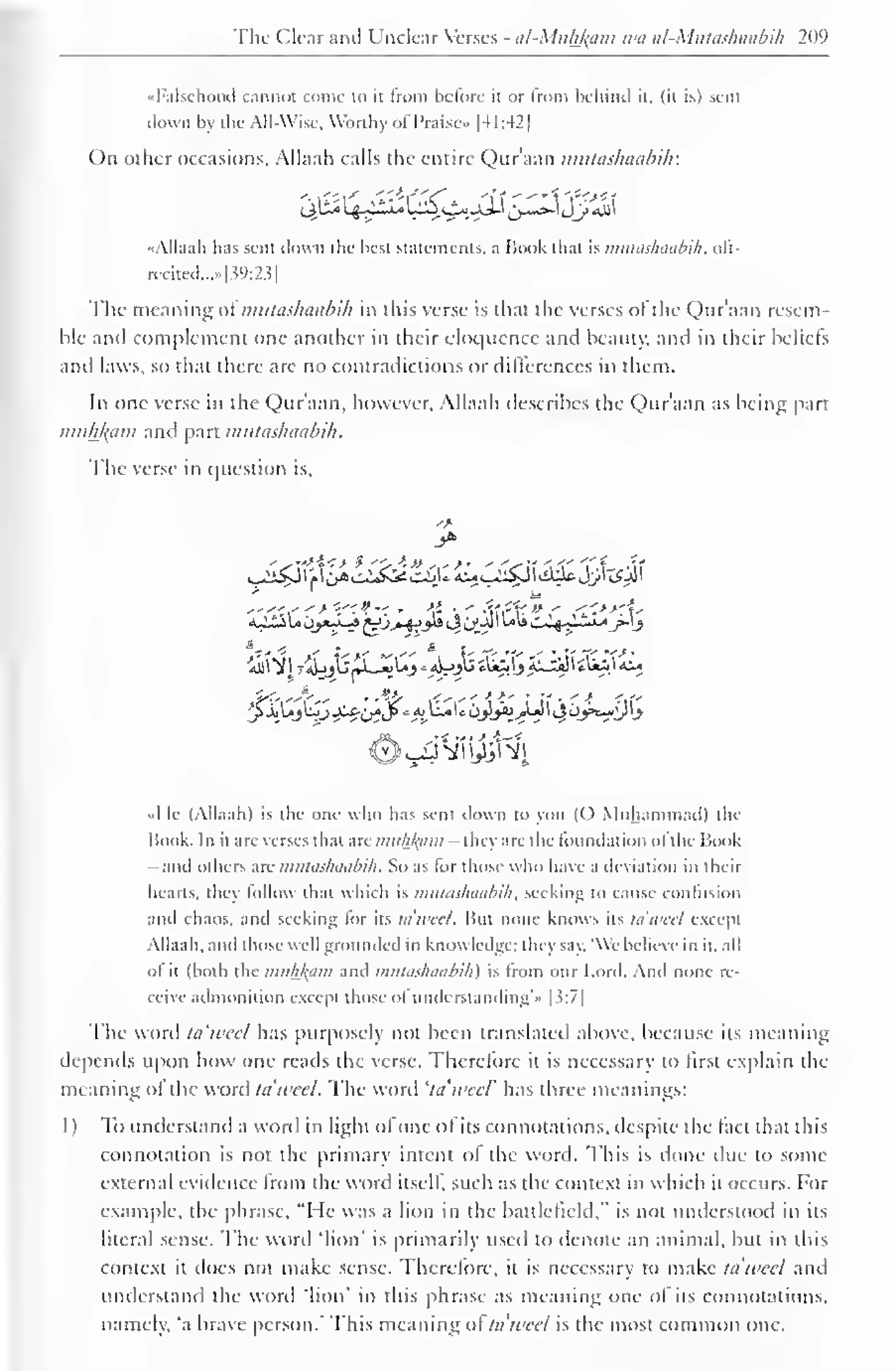 1 
The Clear and Unclear Verses - tii-Mnh/(iim wa al-Mtttas/iaabi/i 209 
"Falsehood cannot come to it from before it or from behind it. (it is) sent 
down by the All-Wise. Worthy of Praise- |4 1 :42 
On other occasions. Allaah calls the entire Qur'aan mutashaabih: 
d>&§0£&^&frZX'S$& 
"Allaah has sent down the best statements, a Book that is mutashaabih, olt-recited.....|? 
9:2?| 
The meaning ofmutashaabih in this verse is that the verses ol the Qur'aan resem-ble 
and complement one another in their eloquence and beauty, and in their beliefs 
ami laws, so that there are no contradictions or differences in them. 
In one verse in the Qur'aan, however. Allaah describes the Qur'aan as being part 
muhfrpm and part mutashaabih. 
The verse in question is. 
"Me (Allaah) is the one who has sent down to yon (0 Muhammad) the 
Hook. In it arc verses that hk niuhj(iiiii -they are the foundation ol the Book 
- and others are mutashaabih . So as for those who have a deviation in their 
hearts, they follow that which is mutashaabih, seeking to cause contusion 
and chaos, and seeking lor its tawed. But none knows its la will except 
Allaah. and those well grounded in knowledge: I lit y say "We believe in it. all 
ol it (both the muh/(am and mutashaabih) is from our Lord. And none re-ceive 
admonition except those ol understanding'.' | ?:7| 
The word tawed has purposely not been translated above, because its meaning 
depends upon how one reads the verse. Thcrelore it is necessary to first explain the 
meaning ol the word tawed. The word 'ta'weel' has three meanings: 
1) To understand a word in light of one of its connotations, despite the fact that this 
connotation is not the primary intent oi the word. This is done due to some 
external evidence from the word itself, such as the context in which it occurs. For 
example, the phrase, "He was a lion in the battlefield," is not understood in its 
literal sense. I he word 'lion' is primarily used to denote an animal, but in this 
context it does not make sense. Therefore, it is necessary to make ta'weel and 
understand the word 'lion' in this phrase as meaning one ol its connotations, 
namely, 'a brave person.' This meaning ol ta'weel is the most common one. 
 