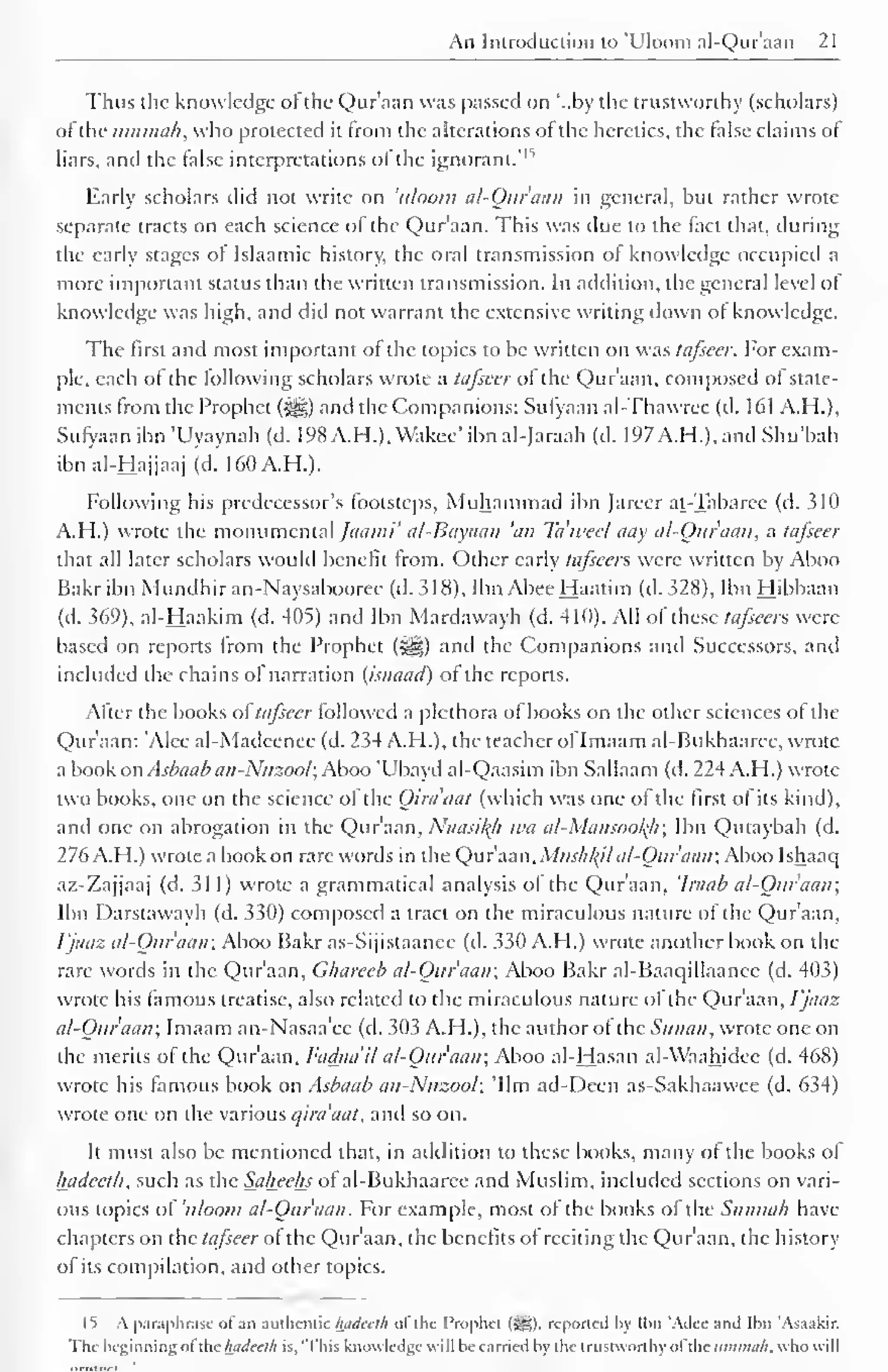 An Introduction to 'Uloom ai-Qur'aan 21 
Thus the knowledge of the Qur'aan was passed on '..by the trustworthy (scholars) 
ofthe umtnah, who protected it from the alterations of the heretics, the false claims of 
* 
liars, and the false interpretations of the ignorant*1 
Early scholars did not write on 'uloom al-Quraan in general, but rather wrote 
separate tracts on each science of the Qur'aan. This was due to the fact that, during 
the early stages of Islaamic history, the oral transmission of knowledge occupied a 
more important status than the written transmission. In addition, the general level of 
knowledge was high, and did not warrant the extensive writing down of knowledge. 
The first and most important of the topics to be written on was tafseer. For exam-ple, 
each of the following scholars wrote a tafseer of the Qur'aan, composed of state-ments 
from the Prophet (3ijg) and the Companions: Sufyaan al-Thawree (d. 161 A.H.), 
Sufyaan ibn 'Uyaynah (d. 198A.H.), Wakee' ibnal-Jaraah (d. 197A.H.),and Shu'bah 
ibn ai-Hajjaaj (d. 160A.H.). 
Following his predecessor's footsteps, Muhammad ibn Jarecr at-Tabarcc (d. 310 
A.H.) wrote the monumental Jaami' al-Bayaan 'an Ta'weef aay al-Quraan, a tafseer 
that all later scholars would benefit from. Other early tafsccrs were written by Aboo 
Bakr ibn Mundhir an-Naysabooree (d. 318), Ibn Abee Haatim (d. 328), Ibn Hibbaan 
(d. 369), al-Haakim (d. 405) and Ibn Mardawayh (d. 410). All ofthese tafieen were 
based on reports from the Prophet («§g) and the Companions and Successors, and 
included the chains of narration (isnaad) of the reports. 
After the books attafseer followed a plethora of books on the other sciences of the 
Qur'aan: 'Alee al-Madeenee (d. 234 A.H.), the teacher ofImaam al-Bukhaaree, wrote 
a book on Asbaab an-Nuzool; Aboo 'Ubayd al-Qaasim ibn Sallaam (d. 224 A.H.) wrote 
two books, one on the science of the Qira'aat (which was one of the first of its kind), 
and one on abrogation in the Qur'aan, Naasil(h wa al-Mansool{li; Ibn Qutaybah (d. 
276 A.H.) wrote a book on rare words in the Qur'aan, Mus/il(il al-Quraan; Aboo Ishaac| 
az-Zajjaaj (d. 311) wrote a grammatical analysis of the Qur'aan, 'Iraab al-Quraan; 
Ibn Darstawayh (d. 330) composed a tract on the miraculous nature of the Qur'aan, 
Vjaaz al-Quraan; Aboo Bakr as-Sijistaanee (d. 330 A.H.) wrote another book on the 
rare words in the Qur'aan, Chareeb al-Quraan; Aboo Bakr al-Baaqillaance (d. 403) 
wrote his famous treatise, also related to the miraculous nature ol the Qur'aan, Vjaaz 
al-Quraan; Imaam an-Nasaa'ec (d. 303 A.H.), the author of the Sunan, wrote one on 
the merits of the Qur'aan, Fadaa'il al-Quraan; Aboo al-Hasan al-Waahidee (d. 468) 
wrote his famous book on Asbaab an-Nuzool; 'Urn ad-Deen as-Sakhaawee (d. 634) 
wrote one on the various qira'aat, and so on. 
It must also be mentioned that, in addition to these books, many of the books of 
hadceth, such as the Saheehs of al-Bukhaarce and Muslim, included sections on vari-ous 
topics of 'uloom al-Quraan. For example, most of the books of the Sunnali have 
chapters on the tafseer of the Qur'aan, the benefits of reciting the Qur'aan, the history 
of its compilation, and other topics. 
IS A paraphrase of an authentic hadceth ol the Prophet (Sg). repotted hy Ibn 'Adee and Ibn 'Asaakir. 
The beginning ol the hadceth is, 'This knowledge will be carried by the trustworthy ol the itmmah. who will 
mVkt'TI 
 