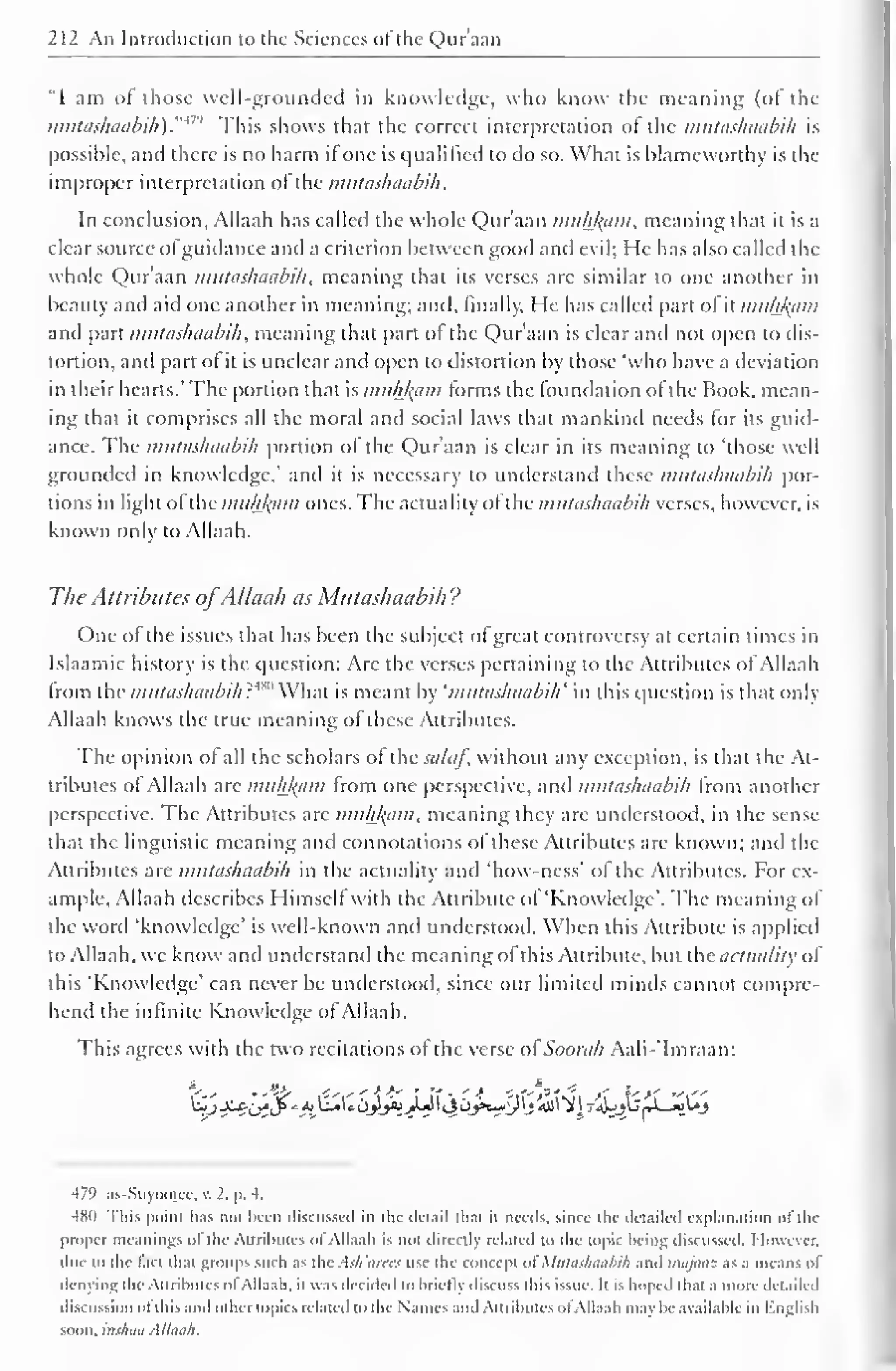 212 An Introduction to the Sciences of the Qur'aan 
"I am of those well-grounded in knowledge, who know the meaning (of the 
mutashaabih)."* This shows that the correct interpretation of the mutashaabih is 
possible, and there is no harm if one is qualified to do so. What is blameworthy is the 
improper interpretation of the mutashaabih. 
In conclusion, Allaah has called the whole Qur'aan muh/^am, meaning that it is a 
clear source ofguidance and a criterion between good and evil; He has also called the 
whole Qur'aan mutashaabih, meaning that its verses arc similar to one another in 
beauty and aid one another in meaning; and, finally. He has called part of it muhlytm 
and part mutashaabih, meaning that part ol the Qur'aan is clear and not open to dis-tortion, 
and part of it is unclear and open to distortion by those "who have a deviation 
in their hearts.' The portion that is muhfcam forms the foundation of the Book, mean-ing 
that it comprises all the moral and social laws that mankind needs for its guid-ance. 
The mutashaabih portion ol the Qur'aan is clear in its meaning to "those well 
grounded in knowledge,' and it is necessary to understand these mutashaabih por-tions 
in light ol the mukfaam ones. The actuality ofthe mutashaabih verses, however, is 
known only to Allaah. 
The Attributes ofAllaah as Mutashaabih ? 
One of the issues that has been the subject of great controversy at certain times in 
Islaamic history is the question: Axe the verses pertaining to the Attributes ofAllaah 
from the mutashaabih?'*" What is meant by 'mutashaabih' in this cpiestion is that only 
Allaah knows the true meaning of these Attributes. 
The opinion of all the scholars of thesalaf, without any exception, is that the At-tributes 
of Allaah are muh/(am from one perspective, and mutashaabih from another 
perspective. The Attributes arc muhfyim, meaning they arc understood, in the sense-that 
the linguistic meaning and connotations of these Attributes are known; anil the 
.Attributes are mutashaabih in the actuality and 'how-ness' of the Attributes. For ex-ample. 
Allaah describes Himself with the Attribute ol 'Knowledge'. The meaning of 
the word 'knowledge' is well-known and understood. When this Attribute is applied 
to Allaah, we know anil understand the meaning of this Attribute, but the actuality of 
this "Knowledge' can never be understood, since our limited minds cannot compre-hend 
the infinite Knowledge of Allaah. 
This agrees with the two recitations of the verse of Soorah Aali-'Imraan: 
479 as-Suyoojee, v. 2. p. 4. 
481) This point has not been discussed in the detail thai ii needs, since the detailed explanation of the 
proper meanings o! the Attributes ol Allaah is not dircrtly related to the topic being discussed. I lowcvcr. 
due to the laci that groups such as the Ash ains use the concept ol' Mutashaabih and inajaaz as a means of 
denying the Attributes ol Allaah. it was decided to briefly discuss this issue. It is hoped that a more detailed 
discussion ol this anil other topics related to the Names and Attributes ol Allaah may be available in English 
soon, inshaa Allaah. 
 