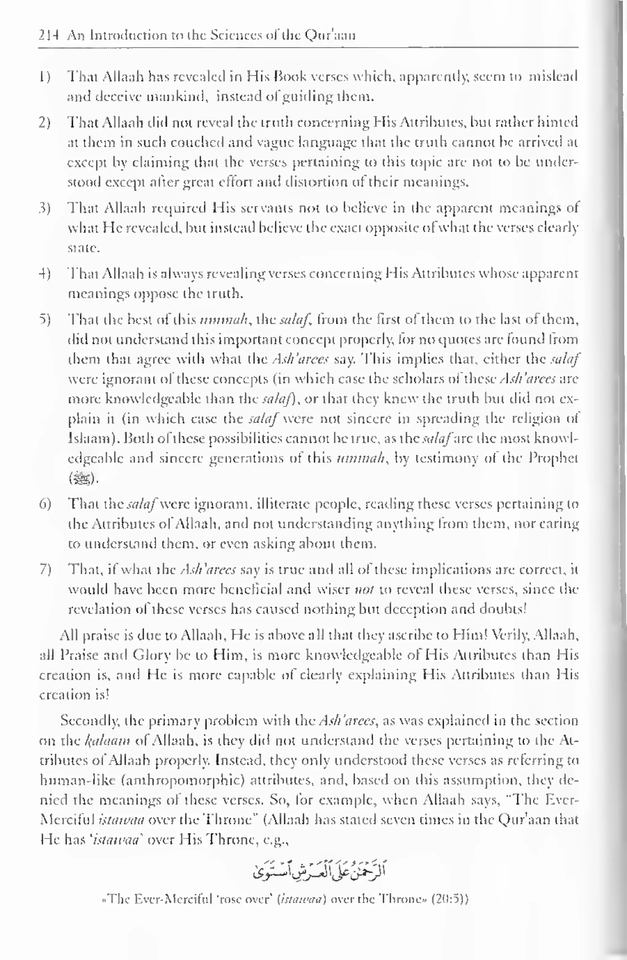 2M An Introduction to the Sciences ofthe Qur'aan 
1) That Allaah has revealed in His Book verses which, apparently, seem to mislead 
and deceive mankind, instead ol guiding them. 
2) That Allaah did not reveal the truth concerning His Attributes, but rather hinted 
at them in such couched and vague language that the truth cannot be arrived at 
except by claiming that the verses pertaining to this topic are not to be under-stood 
except aher great effort and distortion of their meanings. 
.?) That Allaah required His servants not to believe in the apparent meanings of 
what He revealed, but instead believe the exact opposite ofwhat the verses clearly 
slate. 
4) That Allaah is always revealing verses concerning His Attributes whose apparent 
meanings oppose the truth. 
5) That the best ol this iiinnuili, the sahif, from the first ofthem to the last ot them, 
did not understand this important concept properly, lor no quotes are found from 
ihem that agree with what the Ash'arees say. This implies that, cither the salaf 
were ignorant of these concepts (in which case the scholars of these Ash'arees are 
more knowledgeable than the sataf), or that they knew the truth but did not ex-plain 
it (in which case the saLij were not sincere in spreading the religion ol 
Islaam). Both ol these possibilities cannot be true, as the sti/tifare the most knowl-edgeable 
ami sincere generations ol this umtnah, by testimony ot the Prophet 
my 
6) That the salaf were ignorant, illiterate people, reading these verses pertaining to 
the Attributes ol Allaah. and not understanding anything from them, nor caring 
to understand them, or even asking about them. 
7) That, if what the Ash'arees say is true and all of these implications are correct, it 
would have been more beneficial and wiser not to reveal these verses, since the 
revelation of these verses has caused nothing but deception and doubts! 
All praise is due to Allaah. He is above all that they ascribe to Him! Verily. Allaah, 
all Praise and Glory be to Him, is more knowledgeable ot His Attributes than His 
creation is, and He is more capable of clearly explaining His Attributes than His 
creation is! 
Secondly, the primary problem with the Ash 'arees, as was explained in the section 
on the kahuun of Allaah, is they ditl not understand the verses pertaining to the At-tributes 
ol Allaah properly. Instead, they only understood these verses as referring to 
human-like (anthropomorphic) attributes, ami. based on this assumption, they de-nied 
the meanings of these verses. So. lor example, when Allaah says. "The Ever- 
Merciful istawaa over the Throne" (Allaah has stateil seven times in the Qur'aan that 
He has 'istawaa' over His Throne, e.g., 
«The Ever-Merciful 'rose over' {istawaa) over the Throne* (20:5)) 
 
