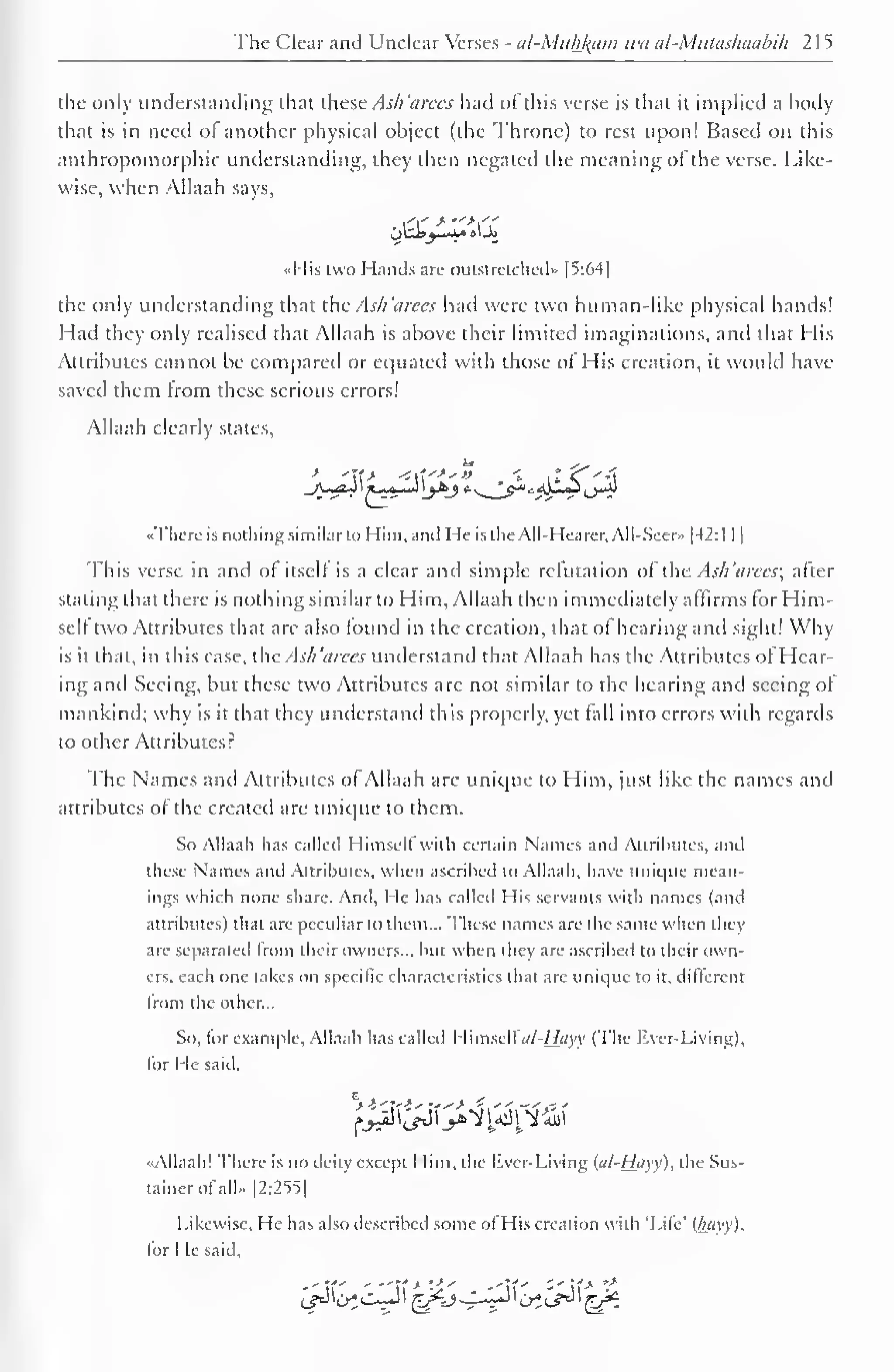 The Clear and Unclear Verses - al-Mtthfoim u'« cd-Mutashoabih 2 1 
5 
the only understanding that these Ash'arees had of this verse is that it implied a body 
that is in need ol another physical object (the Throne) to rest upon! Based on this 
anthropomorphic understanding, they then negated the meaning of the verse. Like-wise, 
when Allaah says, 
«His two Hands are outstretched" [5:64] 
the only understanding that the Ash 'arees had were two human-like physical hands! 
Had they only realised that Allaah is above their limited imaginations, and that His 
Attributes cannot be compared or equated with those of His creation, it would have 
saved them Irom these serious errors! 
Allaah clearly states, 
..There is nothing similarto Him, and He isthe All-Hearer, All-Seer» |42:l 1 
1 
This verse in and of itself is a clear and simple refutation of the Ash 'arees; after 
slating thai there is nothing similar to Him, Allaah then immediately affirms for Him-self 
two Attributes that are also found in the creation, that of hearing and sight! Why 
is it that, in this case, theAsh'arees understand that Allaah has the Attributes of Hear-ing 
and Seeing, but these two Attributes arc not similar to the hearing and seeing of 
mankind; why is it that they understand this properly, yet fall into errors with regards 
to other Attributes? 
The Names and Attributes of Allaah are unique to Him, just like the names and 
attributes of the created are unique to them. 
So Allaah has called Himself with certain Names and Attributes, and 
these Names and Attributes, when ascribed to Allaah, have unique mean-ings 
which none share. And, He has called His servants with names (and 
attributes) that are peculiar to them... These names are the same when they 
are separated Irom their owners... but when they are ascribed to their own-ers, 
each one takes on specific characteristics that are unique to it. different 
from the other... 
So. for example. Allaah has called I Iiniself<//-/£</yy (The Ever-Living), 
tor He said, 
% I -rut - rr---* i, fjc^^'y^l^1 
••Allaah! There is no deity except Him, the liver-Living {al-Hayy), the Sus-tainerofall- 
|2:255| 
Likewise. He has also described some ol His creation with 'Life' (hayy), 
for He said. 
J/J^opl ^Kj-^^P 1^^1^- 
 