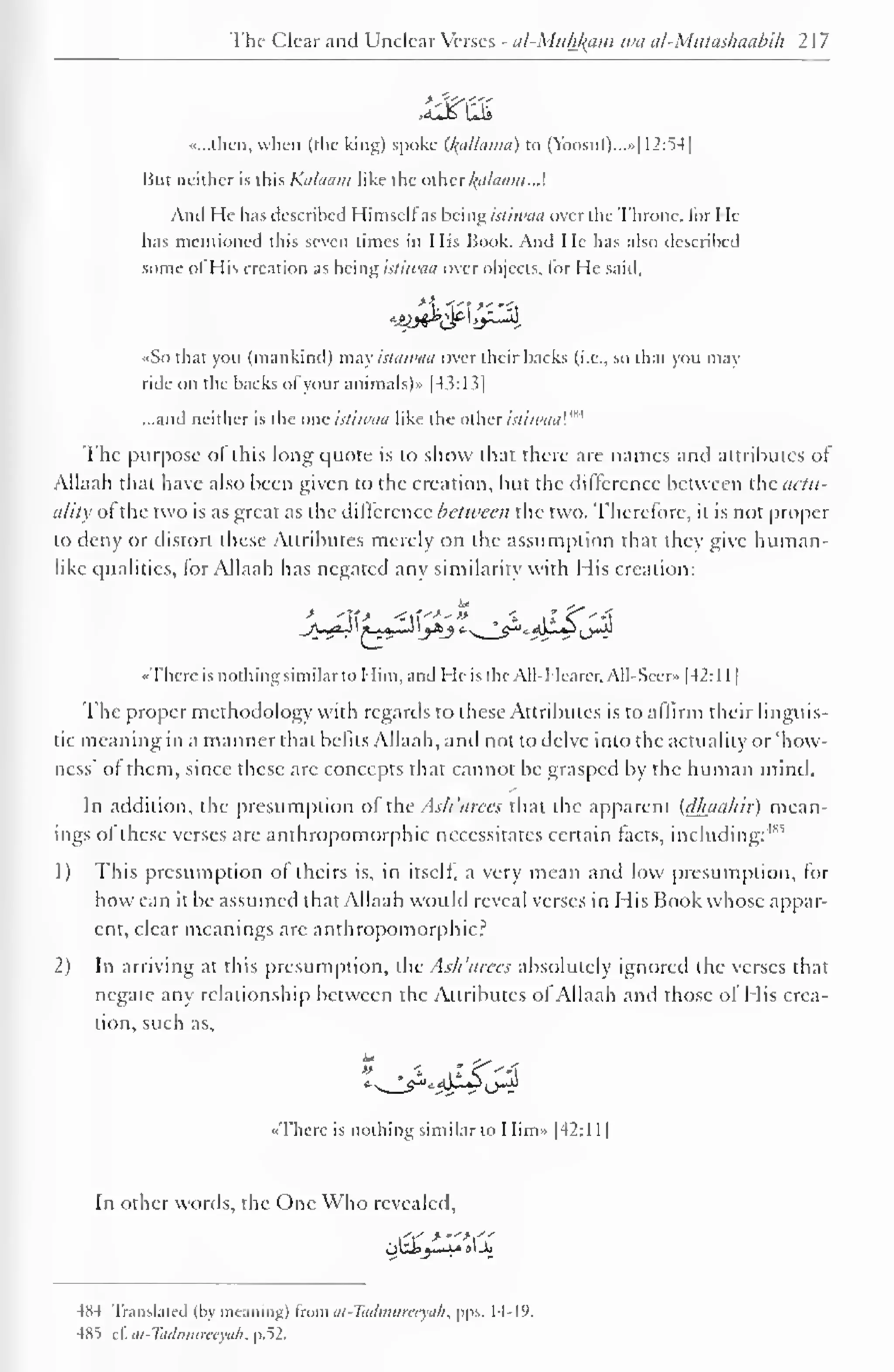 The Clear and Unclear Verses - al-Mukfcam wa al-Mutashaabih 2 1 
7 
«...tnen, when (the king) spoke U{alla)na) to (Yoosul)...»| 12:54| 
Hut neither is this Kalaam like the other Balaam.J. 
And He has described Himselfas being istiwaa over the Throne, lor He-has 
mentioned this seven times in His Book. And He has also described 
some ol His creation as being istiwaa over objects, for He said. 
*jyj**^t^-4 
• So that you (mankind) may istawaa over their backs (i.e.. so that you may 
ride on the backs ofyour animals)* |43:13] 
...and neither is the one istiwaa like the other istiwaa'."' 
The purpose ot this long quote is to show that there are names and attributes of 
Allaah that have also been given to the creation, but the difference between the actu-ality 
of the two is as great as the difference between the two. Therefore, it is not proper 
to deny or distort these Attributes merely on the assumption that they give human-like 
qualities, for Allaah has negated any similarity with His creation: 
«Thcre is nothing similar to Him, and He is the All-Hearer, All-Sccr» |42: 1 
1 
1 
The proper methodology with regards to these Attributes is to affirm their linguis-tic 
meaning in a manner that befits Allaah, and not to delve into the actuality or 'how-ness' 
of them, since these are concepts that cannot be grasped by the human mind. 
In addition, the presumption of the Ash 'arees that the apparent (dhauhir) mean-ings 
of these verses are anthropomorphic necessitates certain tacts, including:'1'"' 
1) This presumption ol theirs is, in itself, a very mean and low presumption, for 
how can it be assumed that Allaah would reveal verses in His Book whose appar-ent, 
clear meanings arc anthropomorphic? 
2) In arriving at this presumption, ihc As/t 'arees absolutely ignored the verses that 
negate any relationship between the Attributes of Allaah and those of His crea-tion, 
such as, 
•There is nothing similar to Him* |42:l 1 
1 
In other words, the One Who revealed. 
,''.-' 
ohi; it,,. J»ljo 
484 Translated (by meaning) trom al-Ttulmtinryah, pps. 14-19. 
485 zi. at-Tadmureeyah, p.52. 
 