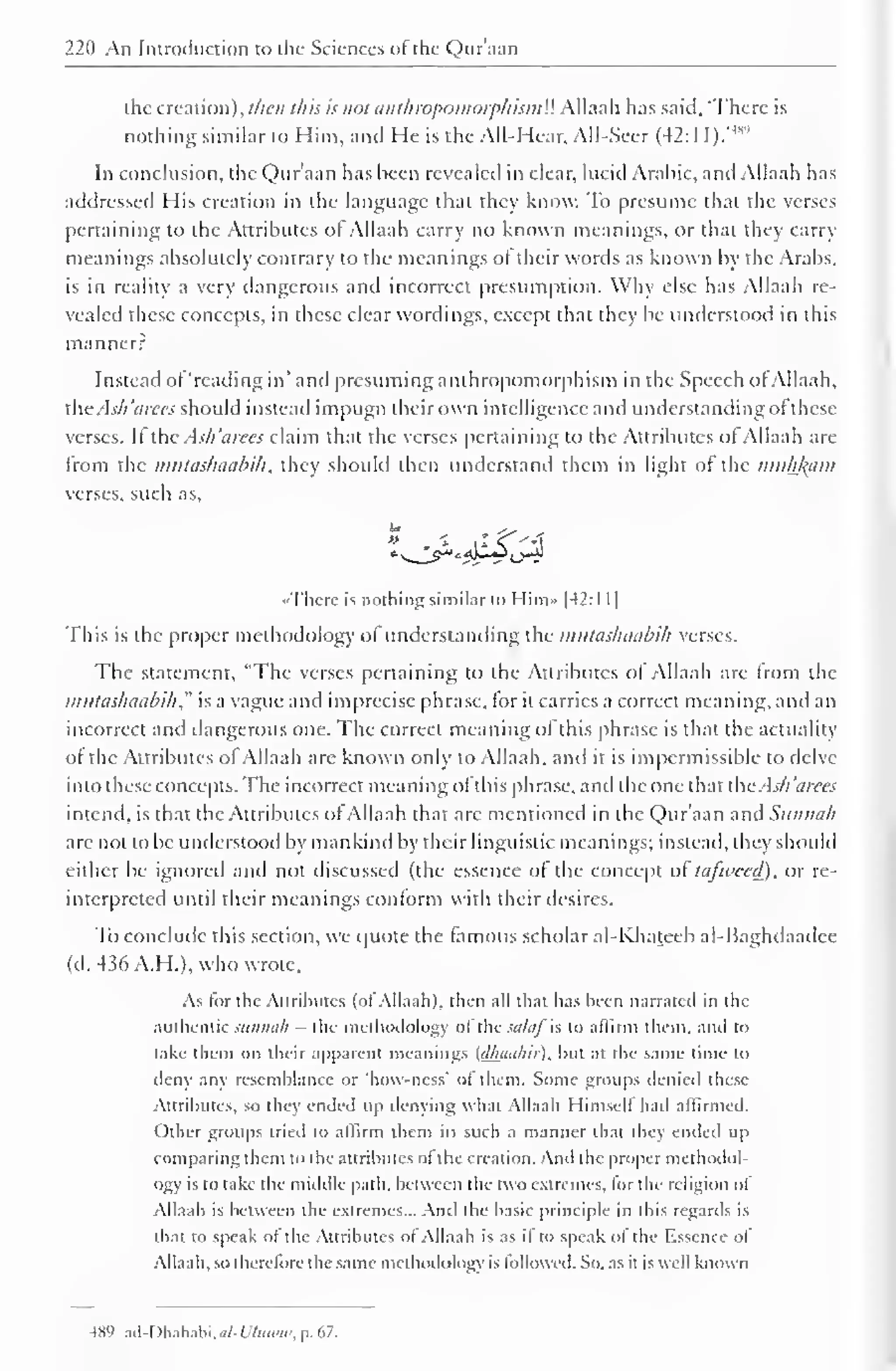 220 An Introduction to the Sciences of the Quraan 
the creation), then this is not anthropomorphismU Allaah has said, 'There is 
nothing similar to Him, and He is the All-Hear, All-Seer (42:11 ).'m 
In conclusion, the Qnr'aan has been revealed in clear, lucid Arabic, and Allaah has 
addressed His creation in the language that they know. To presume that the verses 
pertaining to the Attributes of Allaah carry no known meanings, or that they carry 
meanings absolutely contrary to the meanings of their words as known by the Arabs, 
is in reality a very dangerous and incorrect presumption. Why else has Allaah re-vealed 
these concepts, in these clear wordings, except that they be understood in this 
manner? 
Instead of 'reading in' and presuming anthropomorphism in the Speech of Allaah, 
die . l.v// iicc< should instead impugn their own intelligence and understanding ofthese 
verses. If the Ash 'aires claim that the verses pertaining to the Attributes of Allaah are 
from the mutaskaabih, they should then understand them in light of the muhkam 
verses, such as, 
•There is nothing similar l<> Him» |42:l 1 
1 
This is the proper methodology ofunderstanding the imttaslnuibih verses. 
The statement, "The verses pertaining to the Attributes of Allaah are from the 
mutashaabih ," is a vague and imprecise phrase, for it carries a correct meaning, anil an 
incorrect and dangerous one. The correct meaning of this phrase is that the actuality 
of the Attributes of Allaah are known only to Allaah, and it is impermissible to delve 
into these concepts. The incorrect meaning of this phrase, and the one that the. sli 'aires 
intend, is that the Attributes of Allaah that arc mentioned in the Qur'aan and Sunnah 
arc not to be understood by mankind by their linguistic meanings; instead, they should 
either be ignored and not discussed (the essence of the concept of tajweed), or re-interpreted 
until their meanings conform with their desires. 
To conclude this section, we quote the famous scholar al-Khateeb al-Baghdaadee 
(d. 436 A.H.), who wrote. 
As for the Attributes (of Allaah). then all that has been narrated in the 
authentic sunnah - the methodology ol the sultifh to affirm them, and to 
take them on their apparent meanings (dhanhii), but at the same time to 
deny any resemblance or 'how-ncss' of them. Some groups denied these 
Attributes, so they ended up denying what Allaah Himself had affirmed. 
Other groups tried to affirm them in such a manner that they ended up 
comparing them to the attributes of the creation. And the proper methodol-ogy 
is to take the middle path, between the two extremes, for the religion ol 
Allaah is between the extremes... And the basic principle in this regards is 
that to speak of the Attributes of Allaah is as if to speak of the Essence of 
Allaah, so therefore the same methodology is followed. So. as it is well known 
489 ad-Dhahabi,a/-W«HW, p. 67. 
 