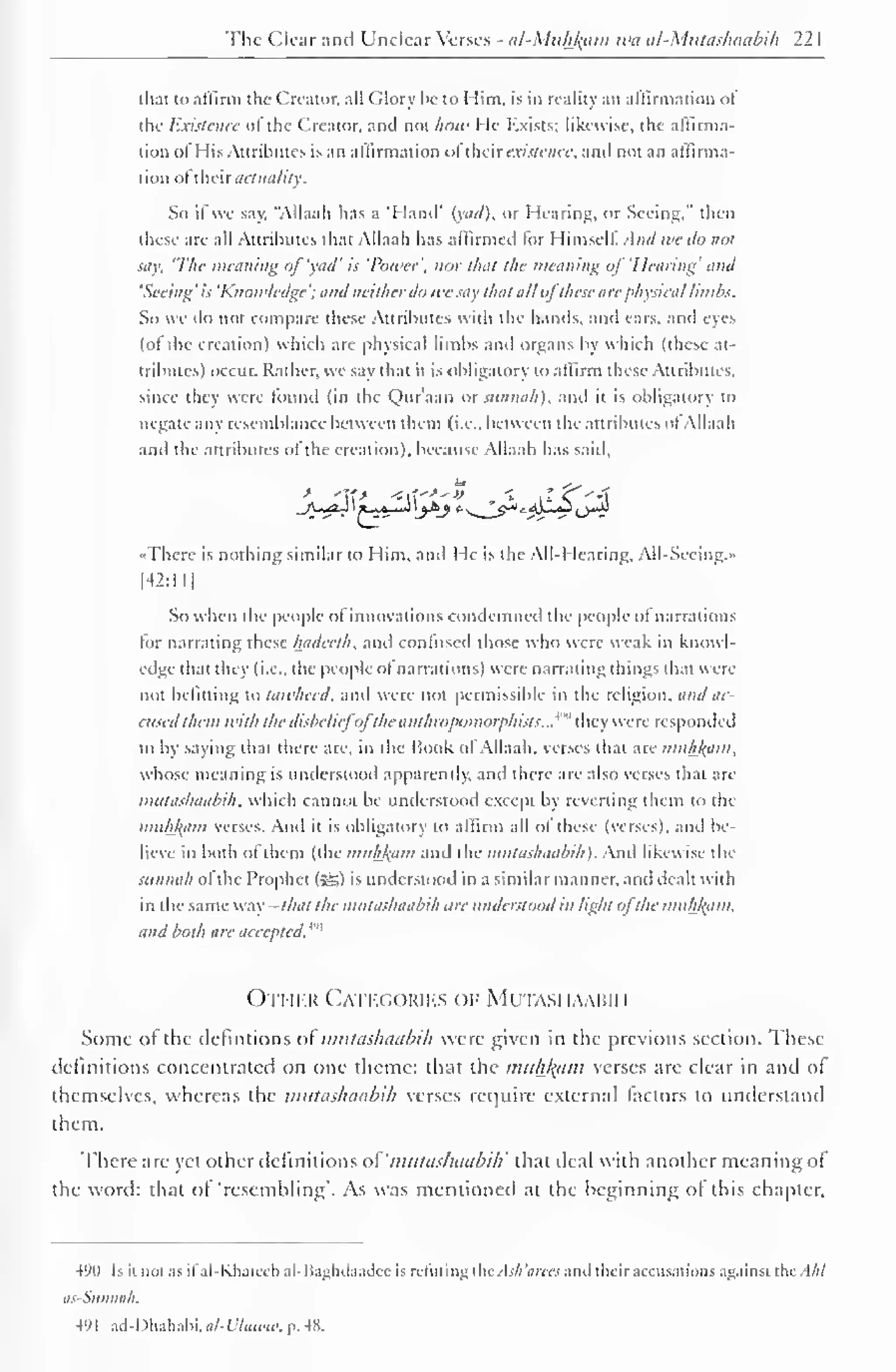 The Clear and Unclear Verses - al-Miihl^aiti wa al-Miitashaabih 22 
1 
that to affirm the Creator, all Glory be to Him. is in reality an affirmation of 
the Existence of the Creator, and not how He Exists; likewise, the affirma-tion 
oi His Attributes is an affirmation "I thai existence, and not an affirma-tion 
oftheir actuality. 
So if we say. "Allaah has a 'Hand' iyad). or Hearing, or Seeing," then 
these are all Attributes that Allaah has affirmed lor Himsell. And we do not 
say. 'The weaning of 'vail' is 'Power', nor that the meaning ofHearing' and 
'Seeing ' is 'Knowledge '; and neither do wc say that all oj these are physical limbs. 
So we do not compare these Attributes with the hands, and cars, and eyes 
(of the creation) which are physical limbs and organs by which (these at-tributes) 
occur. Rather, we say that it is obligatory to affirm these Attributes, 
since they were found (in the Qur'aan or siinnah), and it is obligatory to 
negate any resemblance between them (i.e.. between the attributes ol Allaah 
and the attributes ol the creation), because Allaah has said. 
ft* 
_A-^*-H ' f-^*r~*> '.>*> 
-There is nothing similar to Him. and He is the AIM learing. All-Sccing.» 
[42:ll| 
So when the people of innovations condemned the people of narrations 
tor narrating these hadceth. and contused those who were weak in knowl-edge 
thai they (i.e., the people ol narrations) were narrating things that were 
not befitting to tawheed. and were not permissible in the religion, and 0C-ensed 
them with the disbelief'oj'the anthropomorphism:..'"" they were responded 
lo by saying that there are. in the Book of Allaah. verses that are miih/(iim, 
whose meaning is understood apparently, and there are also verses that are 
miilashaabih. which cannot be understood except by reverting them to the 
mnhj(am verses. And it is obligatory to affirm all of these (verses), and be-lieve 
in both ol them (the muhJiam and the miilashaabih). And likewise the 
sunnah ol the Prophet (5S) is understood in a similar manner, ami dealt with 
in the same way - that the miilashaabih tire understood in light ofthe miihfyim. 
and both are accepted.'"' 
Other Categories op Mutasi iaahih 
Some or the detentions of mutashaabih were given in the previous section. These 
definitions concentrated on one theme: tluit the muhjfam verses are clear in and of 
themselves, whereas the mutashaabih verses require external factors to understand 
them. 
There are yet other definitions of 'mutashaabih' that ileal with another meaning of 
the word: that of 'resembling'. As was mentioned at the beginning ol this chapter. 
490 Is it not as ifal-Khateeb al-Baghdaadee is refuting thcAsh'arees and their accusations against the. I/;/ 
as-Sunnah. 
49 
1 
ad-Dhahabi. al-L'hiwn: p. 48. 
 
