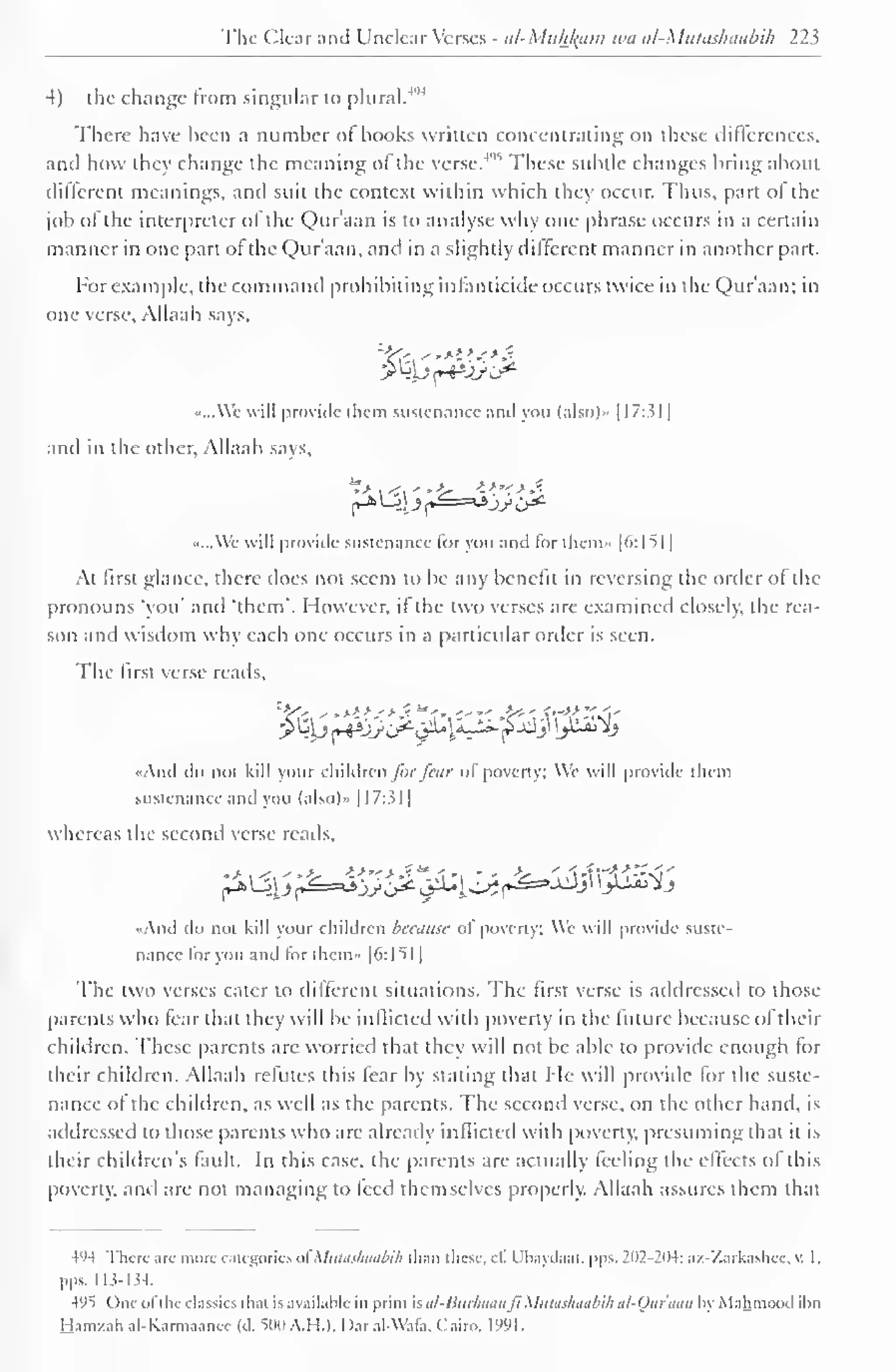 1 
The Clear and Unclear Verses - at-Muhfaam wa al-Mutashaabih 22$ 
4) the change from singular to plural.*91 
There have been a number ol books written concentrating on these differences, 
9* These subtle changes bring about 
anil how they change the meaning of the verse.* 
different meanings, and suit the context wiihin which they occur. Thus, part of the 
job ofthe interpreter of the Qur'aan is to analyse why one phrase occurs in a certain 
manner in one part of the Qur'aan, and in a slightly different manner in another part. 
For example, the command prohibiting infanticide occurs twice in the Qur'aan; in 
one verse, Allaah says. 
«...We will provide them sustenance and you (also)* 1 17:31 
1 
and in the other, Allaah says, 
.....Wc will provide sustenance for you and for them» [6:151] 
At first glance, there does not seem to be any benefit in reversing the order ol the 
pronouns "you' and 'them'. However, if the two verses are examined closely, the rea-son 
and wisdom why each one occurs in a particular order is seen. 
The first verse reads. 
E£0 ^.*>>,'>.?"'. '-"-.£<=' '—>,f '1^"t 
«And do not kill your children fur fear of poverty; We will provide them 
sustenance and you (also).. 1 17:31 
whereas the second verse reads, 
•And do not kill your children because of poverty: We will provide suste-nance 
lor you and for them- |6:l 
l 
51| 
The two verses cater in dilferent situations, flu firsl verse is addressed in thost 
parents who fear that they will be inflicted with poverty in the future because of their 
children. These parents arc worried that they will not be able to provide enough for 
their children. Allaah refutes this fear by stating that Me will provide for the suste-nance 
of the children, as well as the parents. The second verse, on the other hand, is 
addressed to those parents who arc already inflicted with poverty, presuming that it is 
their children's fault. In this case, the parents are actually feeling the effects of this 
poverty, and are not managing to feed themselves properly. Allaah assures them that 
4'»4 There are more categories ofMutashaabih than i hese, c£ Ubaydaat, pps. 202-204; az-Zarkashee, v. I 
. 
pus. 113-134. 
4y5 One ofthe classics rhai is available in print sal-Burliaanfi Mulaihaabih ul-Our'aun hy Mahmood ihn 
Ham/ah al-Karmaanec (d. 51)0 A.H.I, I )ar al-Wal'a. Cairo. 1991. 
 