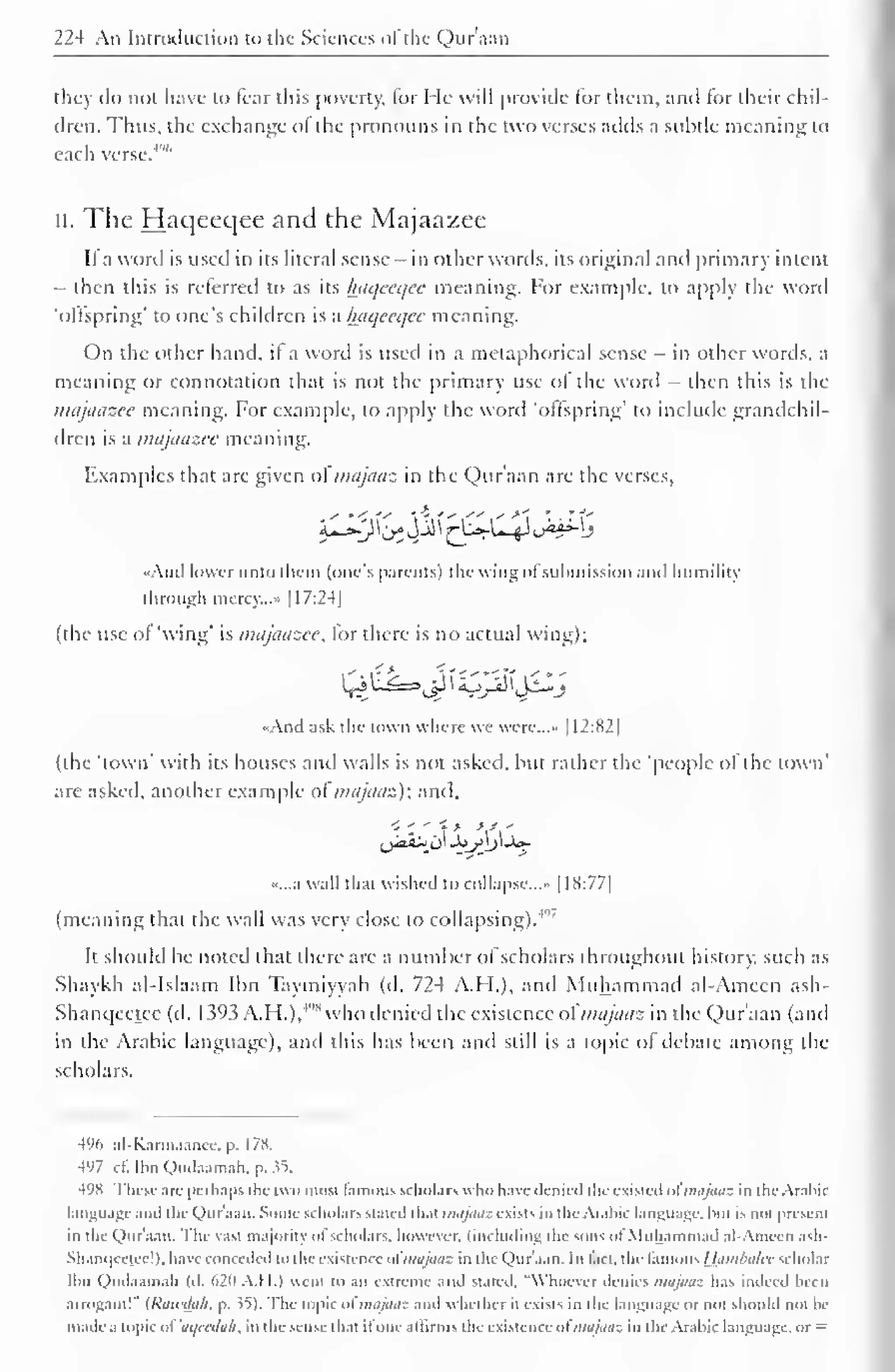 224 An Introduction to the Sciences ofthe Qur'aan 
they do not have to fear this poverty, for He will provide lor them, ami lor their chil-dren. 
Thus, the exchange o! the pronouns in the two verses adds a subtle meaning to 
each verse. 
4'"' 
II. The Haqecqee and the Majaazee 
It a word is used in its literal sense - in other words, its original and primary intent 
- then this is referred to as its haqecqee meaning. For example, to apply the word 
'ollspring' to one's children is a Iniqccqcc meaning. 
On the other hand, it a word is used in a metaphorical sense - in other words, a 
meaning or connotation that is not the primary use of the word - then this is the 
majaazee meaning. For example, to apply the word "offspring' to include grandchil-dren 
is a majaazee meaning. 
Examples that are given ol majaaz in the Qur'aan are the verses, 
«And lower unto them (one's parents) the wing ofsubmission anil humility 
through mercy..." |I7:24| 
(the use of 'wing' is majaazee, for there is no actual wing); 
«And ask the town where we were....- 1 1 2:82 
1 
(the 'town' with its houses and walls is not asked, hut rather the 'people ol the town' 
are asked, another example ol majaaz); anil. 
,jJ>a.'-> o Joy)j_U- 
«...a wall that wished to collapse..... 1 1 S:77| 
(meaning that the wall was very close to collapsing).4"' 
It should he noted that there are a number of scholars throughout history, such as 
Shaykh al-Islaam Ibn Taymiyyah (d. 724 A.H.), and Muhammad al-Ameen ash- 
Shanqcctce (d. 1393 A.H.),'" 
S who denied the existence ofmajaaz in the Qur'aan (and 
in the Arabic language), and this has been and still is a topic of debate among the 
scholars. 
496 al-Karmaance. p. 178. 
497 cl'. Ibn Qudaamah, p. 35. 
498 These are perhaps the two most famous scholars who have- denied the existed ol majaaz in the Arabic 
language anil the Qur'aan. Sonic scholars stated that majaaz exists in the Arabic language, but is not presi lit 
in the Qur'aan. The vast majority nl scholars, however, (including the sons of Muhammad al-Ameen ash- 
Shaniicclcc!). have conceded to the existence ol majaaz in the Qur'aan. In lact, the :mo Hambalcc scholar 
Ibn Qudaamah (d. 620 A.I 1.) went CO an extreme anil stated. "Whoever denies majOOZ has indeed been 
arrogant!" {Rawdah. p. ^5). I he topic ol majaaz anil whether it exists in the language or not should not be 
made a topic ol ,/,/cala/i, in the sense that ifone affirms the existence ofmajaaz in the Arabic language, or = 
 