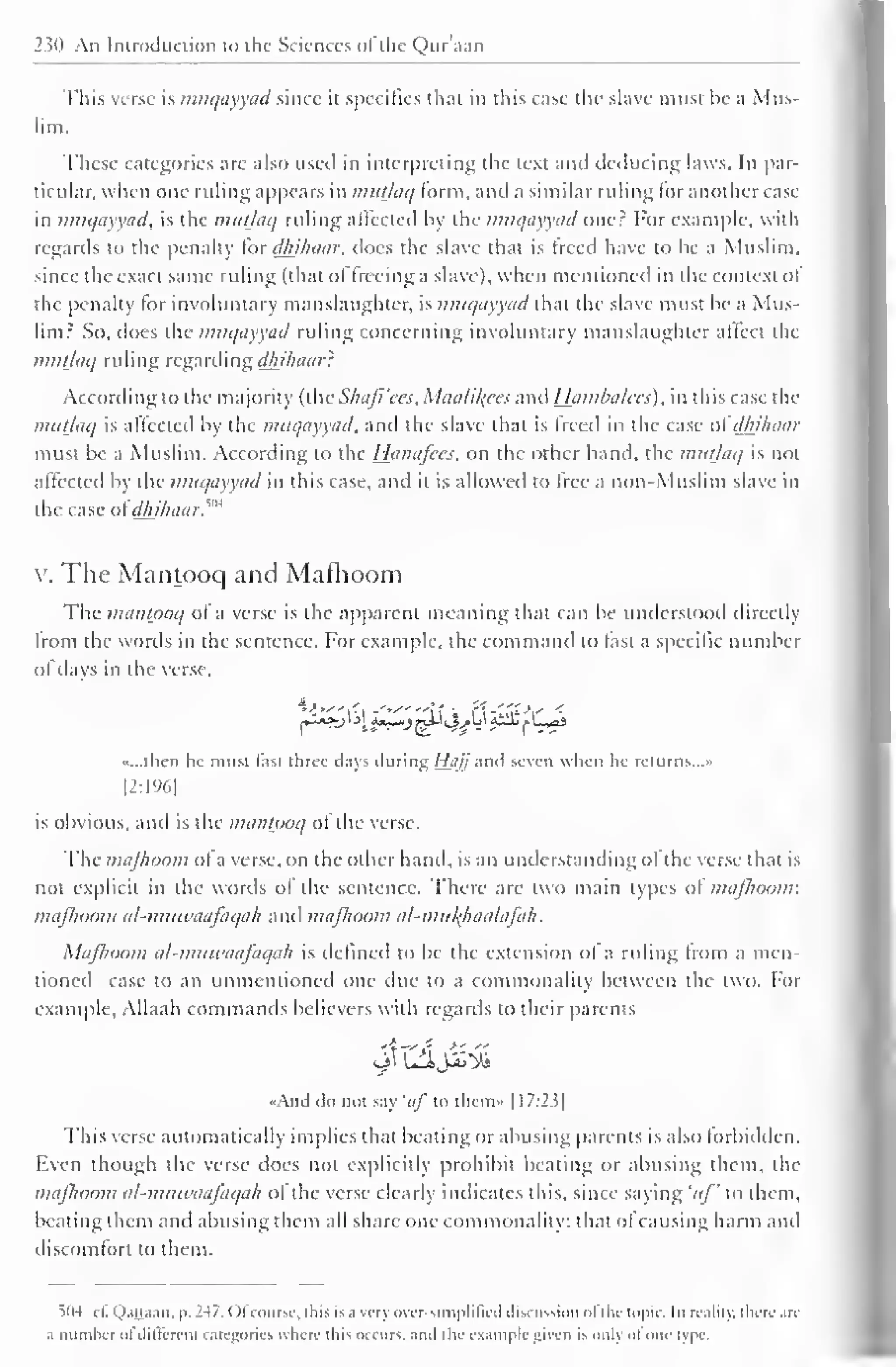 230 An Introduction to the Sciences ofthe Qur'aail 
This verse is muqayyad since it specifics that in this case the slave must be a Mus-lim. 
These categories are also used in interpreting the text ami deducing laws. In par-ticular, 
when one ruling appears in mutlaq form, and a similar ruling lor another case-in 
muqayyad, is the mutlaq ruling affected by the muqayyad oner For example, with 
regards to the penalty for dhihaar, does the slave thai is treed have to be a Muslim, 
since the exact same ruling (that oI freeing a slave), when mentioned in the context ol 
the penalty lor involuntary manslaughter, is muqayyad that the slave must be a Mus-lim? 
So, does the muqayyad ruling concerning involuntary manslaughter altect the 
muljaq ruling regarding dhihaar': 
According to the majority (the Shajl'ees, Maalil^ees and Ihimbalces), in this case the 
mutlaq is affected by the muqayyad, and the slave that is freed in the case oidh_ihaar 
must be a Muslim. According to the Hanafccs, on the other hand, the mutlaq is noi 
affected by the muqayyad in this case, and it is allowed to tree a non-Muslim slave in 
the case ol dhihaar?"* 
v. The Mantooq and Mafhoom 
The mantooq of a verse is the apparent meaning that can be understood directly 
Irom the words in the sentence. For example, the command to last a specific number 
of days in the verse, 
»...lhen he must last three days during Hii/j anil seven when he returns..." 
[2:196] 
is obvious, and is the mantooq ol the verse. 
The mafhoom ol a verse, on the other hand, is an understanding ol the verse that is 
not explicit in the words ol the sentence. There are two main types of mafhoom: 
mafhoom al-muwaafaqah and mafhoom al-mitl{haalafah. 
Mafhoom al-muwaafaqah is defined to be the extension ol a ruling Irom a men-tioned 
case to an unmentioned one due to a commonality between the two. For 
example. Allaah commands believers with regards to their parents 
<<AikI do not say 'uf in them» |1 7:2.5 
1 
This verse automatically implies that beating or abusing parents is also forbidden. 
Even though the verse does not explicitly prohibit beating or abusing them, the 
mafhoom al-muwaafaqah ol the verse clearly indicates this, since saying 'uf ' to them, 
beating them and abusing them all share one commonality: that of causing harm and 
discomfort to them. 
504 cl. QaQaan, |>. 2-17. Ol course, this is a very over-simplified discussion ol the topic. In reality, there are 
a number "I diltercm categories where ibis occurs, anil the example given is only ol one type. 
 