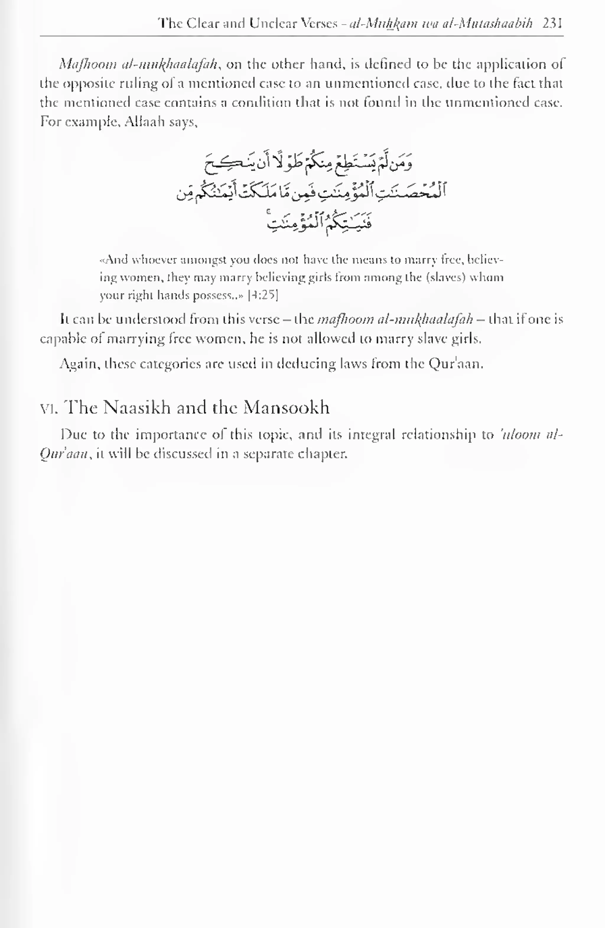 The Clear and Unclear Verses - al-Mufiffam wa al-Mutashaabik 231 
Mafkoom al-muk)iaalafah, on the other hand, is defined to be the application ot 
the opposite ruling of a mentioned case to an unmentioned case, due to the tact that 
the mentioned case contains a condition that is not round in the unmentioned case. 
For example, Allaah says, 
«And whoever amongst you does not have the means lo marry Iree. believ-ing 
women, they may marry believing girls from among the (slaves) whom 
your right hands possess.." |4:2S| 
It can be understood from this verse - the mafhoom ul-mul{lnialafah - that ifone is 
capable ol marrying free women, he is not allowed to marry slave girls. 
Again, these categories are used in deducing laws from the Qur'aan. 
vi. The Naasikh and the Mansookh 
Due to the importance ol this topic, and its integral relationship to uloom al- 
Qur'aan, it will be discussed in a separate chapter. 
 