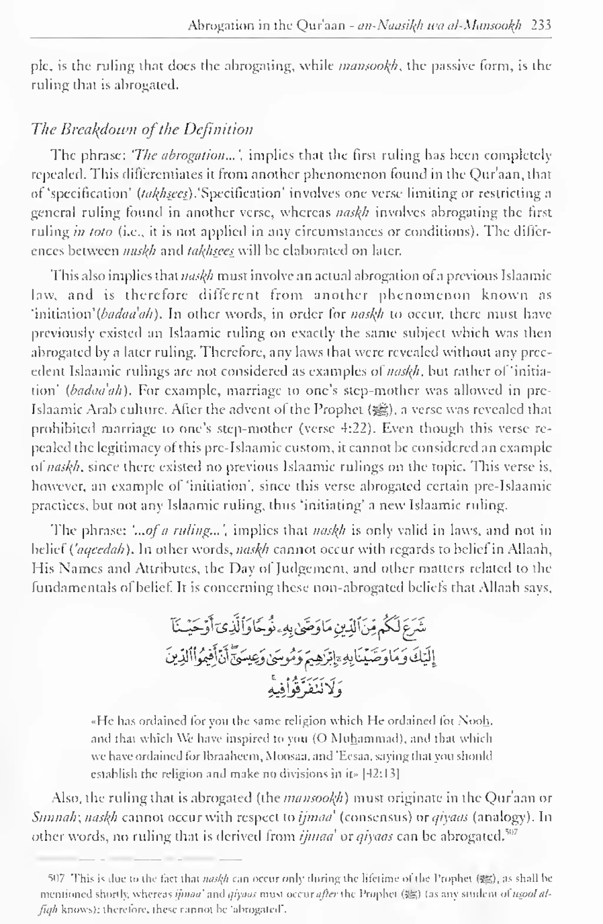 Abrogation in the Qur'aan - an-Naasikh wa al-Mansookh 233 
pic, is the ruling that does the abrogating, while mansookfi, the passive form, is the 
ruling that is abrogated. 
The Breakdown ofthe Definition 
The phrase: 'The abrogation...', implies that the first ruling has been completely 
repealed. This differentiates it from another phenomenon lound in the Qur'aan, that 
of "specification' (/<//f/«ra).'Specification' involves one verse limiting or restricting a 
general ruling found in another verse, whereas naskh involves abrogating the first 
ruling in toto (i.e., it is not applied in any circumstances or conditions). The dilfcr-ences 
between naskh and takhseeswiti be elaborated on later. 
This also implies that naskh must involve an actual abrogation ol a previous Islaamic 
law. and is therefore different from another phenomenon known as 
'in'niMon' (bac/aa'ah) . In other words, in order for naskfi to occur, there must have 
previously existed an Islaamic ruling on exactly the same subject which was then 
abrogated by a later ruling. Therefore, any laws that were revealed without any prec-edent 
Islaamic rulings are not considered as examples of naskh, but rather of 'initia-tion' 
(badaa'ah). For example, marriage to one's step-mother was allowed in pre- 
Islaamic Arab culture. Alter the advent ol the Prophet ($*j), a verse was revealed that 
prohibited marriage to one's step-mother (verse 4:22). Even though this verse re-pealed 
the legitimacy of this pre-Islaamic custom, it cannot be considered an example 
of naskh. since there existed no previous Islaamic rulings on the topic. This verse is, 
however, an example of 'initiation', since this verse abrogated certain pre-Islaamic 
practices, but not any Islaamic ruling, thus 'initiating' a new Islaamic ruling. 
The phrase: '...ofa ruling...', implies that naskh is only valid in laws, and not in 
belief Caqeedah). In other words, naskfi cannot occur with regards to belief in Allaah, 
His Names ami Attributes, the Day ol Judgement, and other matters related to the 
fundamentals ol belief It is concerning these non-abrogated beliefs that Allaah says. 
Cf_2 i !>e*}3C^fyi&tyj 'f£jfei^->!**>^j^I 
«He has ordained lor you the same religion which He ordained lor Nooh, 
and thai which We have inspired to yon (O Muhammad), and that which 
we have ordained for Ihraaheem, Moosaa. and T.csaa. saying that you should 
establish the religion and make no divisions in it" |42:1 s| 
Also, the ruling that is abrogated (the mansookh) must originate in the Qur'aan or 
Siainah; naskh cannot occur with respect to ijmaa' (consensus) or i/iyaas (analogy). In 
other words, no ruling that is derived Irom ijmaa or c/iyaas can be abrogated.'"1 ' 
">n7 This is due to the fact that nasl(h can occur only during the lifetime of the Prophet (SS). as shall be 
mentioned shortly, whereas ijmaa' and qiyaas must occurafter the Prophet (5Ki i.is any student ol usool al-fujh 
knows): therefore, these cannot be 'abrogated'. 
 