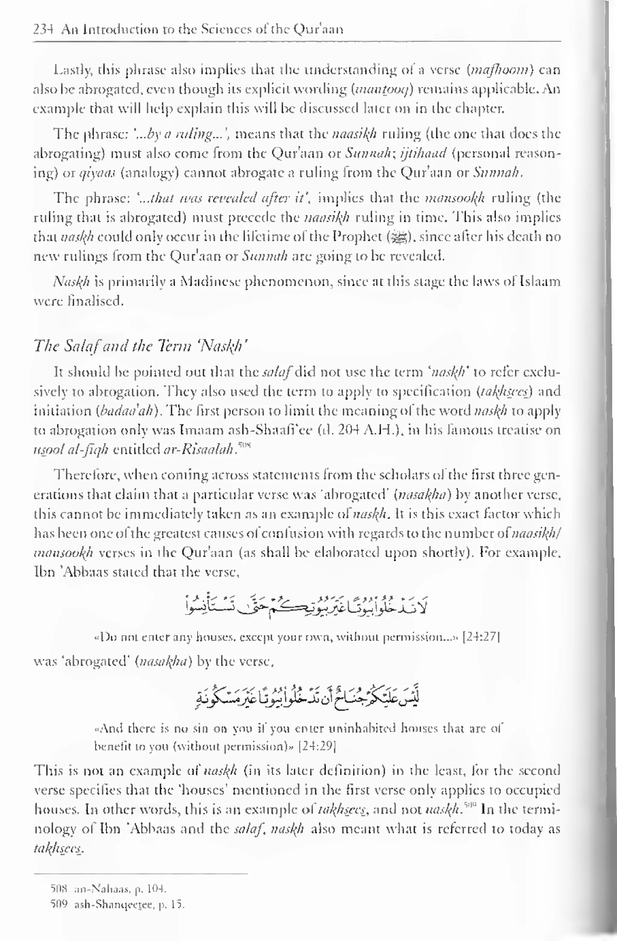 234 An Introduction to the Sciences of the Quraan 
Lastly, this phrase also implies that the understanding of a verse (majhoom) can 
also he abrogated, even though its explicit wording {mantoocj) remains applicable. An 
example that will help explain this will be discussed later on in the chapter. 
The phrase: '...by a ruling... ', means that the naasity ruling (the one that does the 
abrogating) must also come horn the Quraan or Siimnih; ijtihaad (personal reason-ing) 
otqiyaas (analogy) cannot abrogate a ruling Irom the Qur'aan or Sttnnah. 
The phrase: '...that was revealed after it', implies that the mansooty ruling (the 
riding thai is abrogated) must precede the naasikh ruling in lime. This also implies 
that nasty could only occur in the lifetime ol the Prophet (Sgg). since alter his death no 
new rulings Irom the Qur'aan otSttnnah are going to be revealed. 
Nasty is primarily a Madinese phenomenon, since at this stage the laws ol Islaam 
were finalised. 
The Salafand the Term 'Nasty 
' 
It should be pointed out that the salaf did not use the term 'nasty' to refer exclu-sively 
to abrogation. They also used the term to apply to specification {tatysees) and 
initiation (badaa'ah). The first person to limit the meaning ol the word nasty to apply 
to abrogation only was Imaam ash-Shaafi'ee (d. 204 A.H.), in his famous treatise on 
usool al-fiqh entitled ar-Risaalah."'* 
Therefore, when coming across statements Irom the scholars ol the first three gen-erations 
that claim that a particular verse was "abrogated" {nasatya) by another verse, 
this cannot be immediately taken as an example ol nasty. It is this exact factor which 
has been one ol ihegreatesi causes ol confusion with regards to the numberol naasity/ 
mansooty verses in the Qur'aan (as shall be elaborated upon shortly). For example, 
Ibn 'Abbaas staled that the verse. 
fy^^^J^-&}?.l^-Ji-jSf 
«Do not enter any houses, except your own, without permission..." [24:27] 
was 'abrogated' {nasatya) by the verse, 
Ajys_l^_/i; 2yjy*-St$^Li*-_^0&,jJ 
-Ami there is no sin on you if you enter uninhabited houses that are of 
benefit to you (without permission)" (2-4:29) 
This is not an example of nasty (in its later definition) in the least, lor the second 
verse specifies that the 'houses' mentioned in the first verse only applies to occupied 
houses. In other words, this is an example of tatysees, anil not naskh™ In the termi-nology 
ol Ibn 'Abbaas and the salaf, nasty also meant what is referred to today as 
tatysees. 
508 .m-N.ih.ias. p. 104. 
509 ash-Shanqeejee, p. I^. 
 