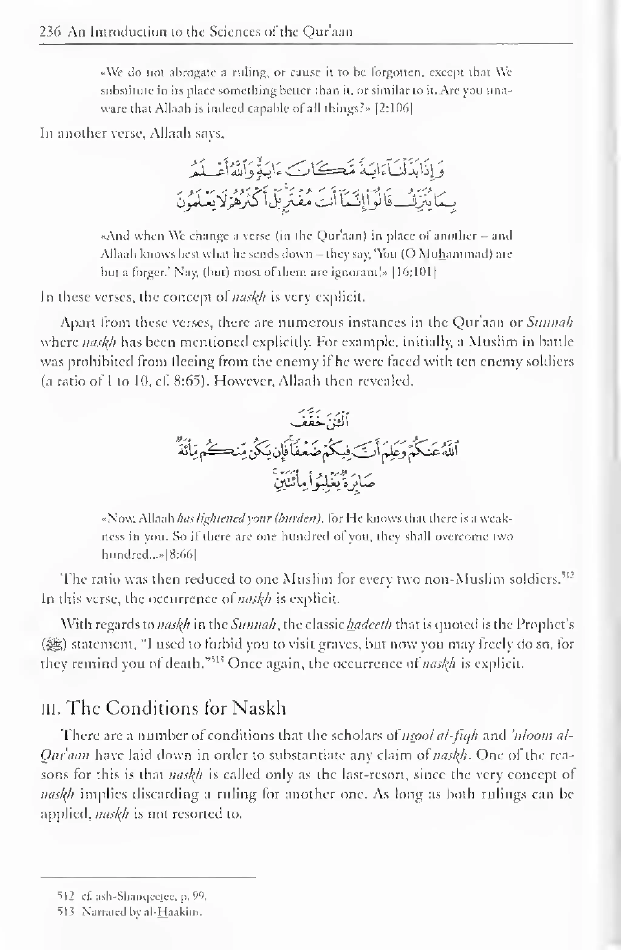 " 
2 Mi An Introduction to the Sciences ol the Qur'aan 
1 
•<We do not abrogate a ruling, or cause it to be forgotten, except that We 
substitute in its place something better than it, or similar to it. Arc you una-ware 
that Allaah is indeed capable ofall things?* |2:1D(>| 
In another verse, Allaah savs. 
•And when We change a verse (in the Qur'aan) in place ol another - and 
Allaah knows best what he sends down - they say. 'You (O Muhammad) are 
hut a forger." Nay, (but) most ol them are ignorant!" 1 16:101 
In these verses, the concept ol nasty is very explicit. 
Apart from these verses, there are numerous instances in the Qur'aan or Sunnah 
where nasty has been mentioned explicitly. For example, initially, a Muslim in battle 
was prohibited from fleeing from the enemy il he were laced with ten enemy soldiers 
(a ratio of 1 to 10, cf. 8:65). However, Allaah then revealed, 
ijUn==*^* ^SJ oJ* 
Li*^»[»^s-S ^Ji_J 1 JU.J ^sJX- «U1 
1 
•Now. Allaah has lightened your (burden), lor He knows that there is a weak-ness 
in you. So il there are one hundred ol you, they shall overcome two 
hundred,... [8:66] 
The ratio was then reduced to one Muslim lor every two non-Muslim soldiers. 
,|: 
In this verse, the occurrence ol nasty is explicit. 
With regards to nasty in the Sunnah, the classic hadeeth that is quoted is the Prophet's 
(3^5) statement. "I used to forbid you to visit graves, but now you may freely do so, for 
they remind you ofdeath. 
, " Once again, the occurrence of nasty is explicit. 
III. The Conditions for Naskh 
There arc a number of conditions that the scholars ol uspol al-fiqh and uloom al- 
Oar'aan have laid down in order to substantiate any claim ol nasty. One ol the rea-sons 
lor this is that nasty is called only as the last-resort, since the very concept of 
nasty implies discarding a ruling for another one. As long as both rulings can be 
applied, nasty is not resorted to. 
512 cf. asb-Shanqeeiee, p. 99. 
513 Narrated by al-Haakim. 
 