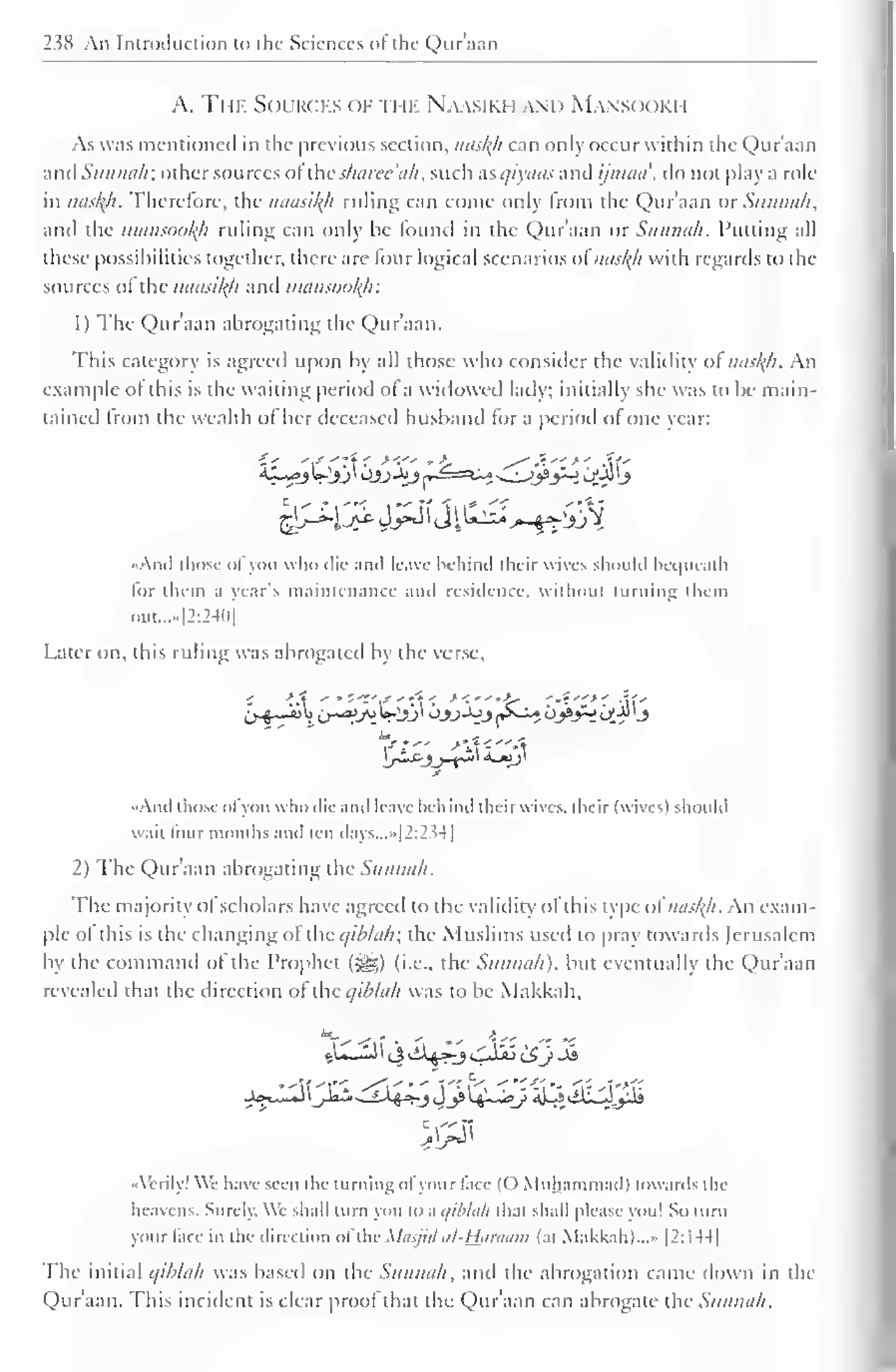 238 An Introduction to the Sciences of the Qur'aan 
A. The Sources of the Naasiki i.wn M.wm >< iki i 
As was mentioned in the previous section, naskh can only occur within the Qur'aan 
and Sunnah: other sources oilhc sharee'ah, such usqiyaas and ijinaa', do not play a role 
in nasl{h. Therefore, the naasityi ruling can come only Irom the Qur'aan or Siuuni/i, 
and the mansootyi ruling can only be found in the Qur'aan or Sunnah. Putting all 
these possibilities together, there are lour logical scenarios ol nasty) with regards to die 
sources ol the naasikh and mansookjr. 
1 ) The Qur'aan abrogating the Qur'aan. 
This category is agreed upon by all those who consider the validity ol naskh. An 
example of this is the waiting period ol a widowed lady: initially she was to be main-tained 
Irom the wealth of her deceased husband for a period ol one vear: 
^f^Jj^fjil^ 
• Ami those ol you who die and leave behind their wives should bequeath 
lor them a year's maintenance and residence, without turning them 
oui....|2:24l)| 
l.aier on, this ruling was abrogated by the verse. 
And those ol you who die and leave behind their wive-., their (wives) should 
wail lour months and ten days...»[2:234] 
2) The Qur'aan abrogating the Sunnah. 
The majority ol scholars have agreed to the validity ol this type ol naskh- An exam-ple 
ol this is the changing ol the qiblah; the Muslims used to pray low aids Jerusalem 
by the command of the Prophet (S£>) (i.e., the Sunnah). but eventually the QXir'aan 
revealed that the direction of the qihlah was to be Makkah, 
••Verily! We have seen the turning ofyour face (O Muhammad) towards the 
heavens. Surely. We shall turn you to a qiblah that shall please you! So turn 
your face in the direction aftheMasjidul-Hflraam (at Makkah)...» |2:I44| 
The initial qihlah was based on the Sunnah, and the abrogation came down in the 
Qur'aan. This incident is clear proof that the Qur'aan can abrogate the Sunnah. 
 