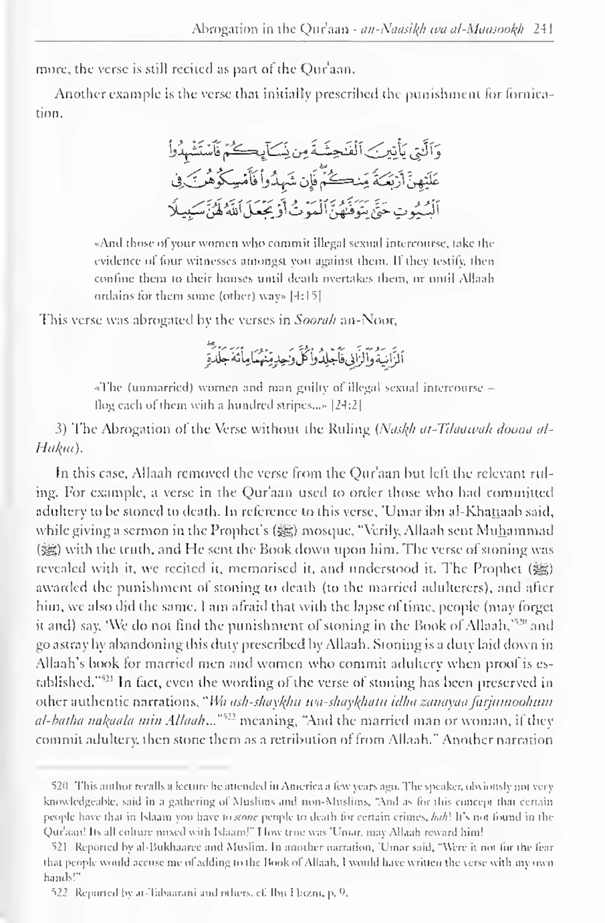 Abrogation in the Qur'aan - an-Nuasil^h wa al-Mansoofy 241 
more, the verse is still recited as part of the Qur'aan. 
Another example is the verse that initially prescribed the punishment for fornica-tion. 
">L;a_- ^Hi&lJ^_3'Oj-J I Zj&y*Jip- £»_>5-J I 
«And those of your women who commit illegal sexual intercourse, lake the 
evidence of four witnesses amongst you against them. If they testily, then 
confine them to their houses until death overtakes them, or until Allaah 
ordains tor them some (other) way» |4:I5| 
This verse was abrogated by the verses in Soora/i an-Noor, 
«j£r£u££aj^jj>i>uWiijy)j sup i 
» The (unmarried) women and man guilty ol illegal sexual intercourse 
flog each of them with a hundred stripes...- |24:2| 
3) The Abrogation of the Verse without the Ruling (Nas^A at-Tilaawah doona al- 
Hukm). 
In this case, Allaah removed the verse from the Qur'aan but left the relevant rul-ing. 
For example, a verse in the Qur'aan used to order those who had committed 
adultery to be stoned to death. In reference to this verse, 'Umar ibn al-Khattaab said, 
while giving a sermon in the Prophet's (j^g) mosque, "Verily, Allaah sent Muhammad 
( JIS>) with the truth, and I le sent the Book down upon him. The verse of stoning was 
revealed with it. we recited it, memorised it. and understood it. The Prophet (^) 
awarded the punishment ol stoning to death (to the married adulterers), and after 
him, we also did the same. I am afraid that with the lapse of lime, people (may forget 
it and) say. 'We do not find the punishment ol stoning in the Book ol Allaah,'"'" and 
go astray by abandoning this duty prescribed by Allaah. Stoning is a duty laid down in 
Allaah's book lor married men and women who commit adultery when proof is es-tablished."" 
21 In fact, even the wording of the verse of stoning has been preserved in 
other authentic narrations, "Wa ash-shaykliu wa-shaykhatu idha zanayaafarjumoohum 
al-batha nakaala min Allaah...'"'" meaning, "And the married man or woman, ifthey 
commit adultery, then stone them as a retribution of from Allaah." Another narration 
520 This author recalls a lecture he attended in America ,i few years ago. The speaker, obvious!} noi vcrj 
knowledgeable, said in a gathering <>l Muslims and non-Muslims, "And .is lor this concepi thai certain 
people have thai in Islaam you have 10 stone people to death tor certain crimes, Afl/;! It's urn found in die 
Quraan! lis .ill culture mixed with Islaam!" I low true was 'Umar. may Allaah reward him! 
521 Reported by al-liukhaarec and Muslim. In another narration. 'Umar said, "Were ii noi lor the tear 
lh.it people would accuse me ol adding to the Hook ol Allaah. I would have written the verse with niy own 
hands'" 
^22 Reported by al- lahaarani and others, cl. Ihn I l.i/ni. p. 9, 
 