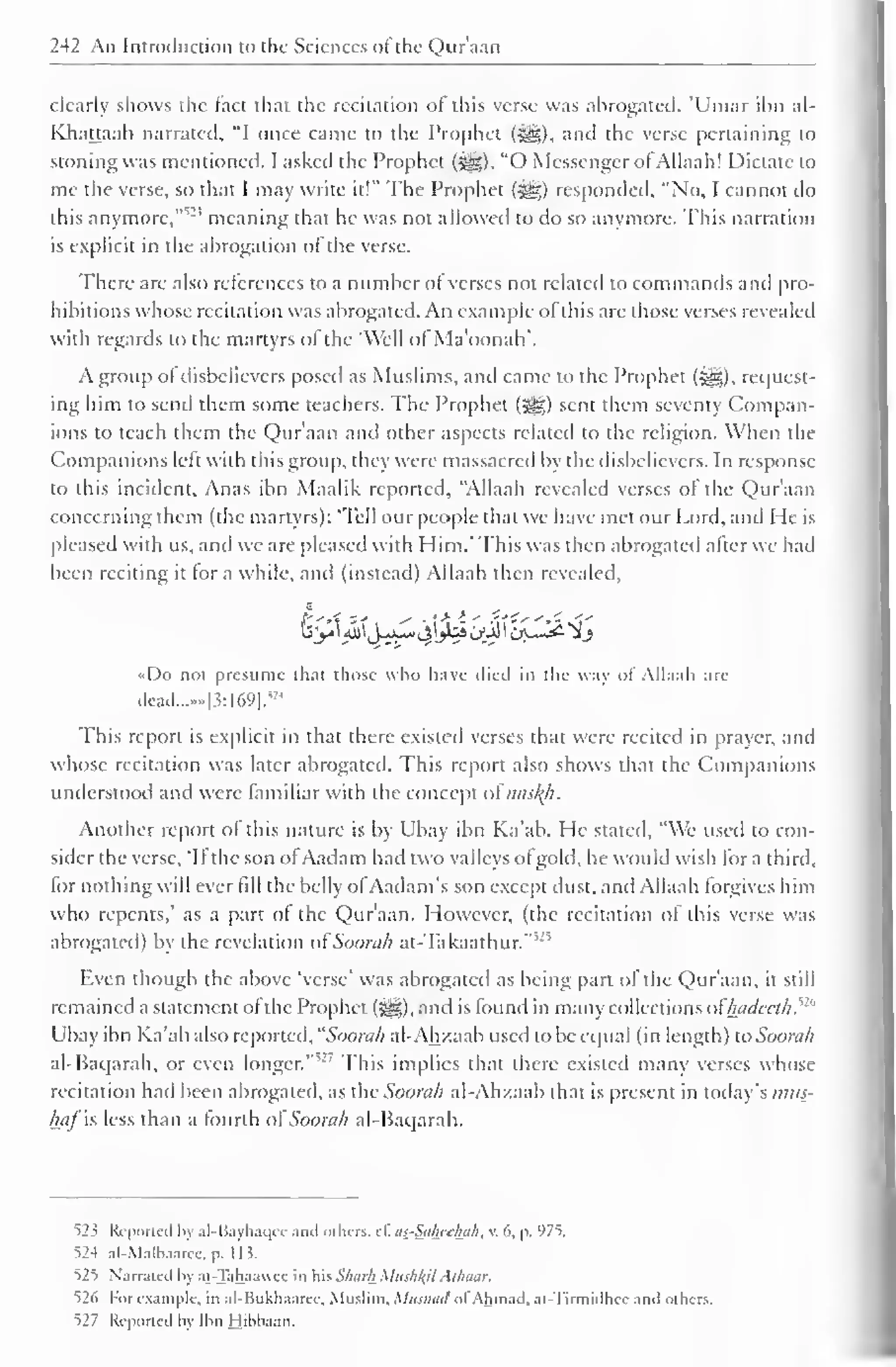 242 An Introduction to the Sciences ol the Qur'aan 
clearly shows the fact that the recitation of this verse was abrogated. 'Umar ibn al- 
Khattaab narrated, "I once came to the Prophet ($y§), and the verse pertaining to 
stoning was mentioned. I asked the Prophet (^). "O Messenger of Allaah! Dictate to 
me the verse, so that I may write it!" The Prophet (-gg) responded, "No, I cannot do 
this anymore," meaning that he was not allowed to do so anymore. This narration 
is explicit in the abrogation of the verse. 
There are also references to a number of verses not related to commands and pro-hibitions 
whose recitation was abrogated. An example ofthis are those verses revealed 
with regards to the martyrs of the "Well of Ma'oonah'. 
A group ol disbelievers posed as Muslims, and came to the Prophet (^). request-ing 
him to send them some teachers. The Prophet (•§§) sent them seventy Compan-ions 
to teach them the Qur'aan and other aspects related to the religion. When the 
Companions left with this group, they were massacred by the disbelievers. In response 
to this incident. Anas ibn Maalik reported, "Allaah revealed verses of the Qur'aan 
concerning them (the martyrs): 'Tell our people that we have met our Lord, anil He is 
pleased with us, and we are pleased with Him.* This was then abrogated after we had 
been reciting it tor a while, and (instead) Allaah then revealed, 
•<Do not presume that those who have died in the way of Allaah are 
dead.......|3:l69]. 
; ' 4 
This report is explicit in that there existed verses that were recited in prayer, and 
whose recitation was later abrogated. This report also shows that the Companions 
understood and were familiar with the concept o£nasty. 
Another report of this nature is by Ubay ibn Ka'ab. He stated, "We used to con-sider 
the verse, 'If the son ofAadam had two valleys ot gold, he would wish for a third, 
for nothing will ever fill the belly ofAadam's son except dust, and Allaah forgives him 
who repents,' as a part of the Qur'aan. However, (the recitation of this verse was 
abrogated) by the revelation of Soorah at-Takaathur."5 '5 
Even though the above 'verse' was abrogated as being part ol the Qur'aan, it still 
remained a statement of the Prophet (^), and is found in many collections oFhadeeth.w 
Ubay ibn Ka'ab also reported, "Soorali al-Ahzaab used to be equal (in length) to Soorah 
al-Baqarah, or even longer."'" This implies that there existed many verses whose 
recitation had been abrogated, as the Soorah al-Ahzaab that is present in today's mus-haj 
is less than a fourth ol Soorah al-Baqarah. 
52 < Reported by al-Bayhaqee ami others. c£ ai-Sahfthah, v. 6, p. 975. 
524 al-Malbaaiee, p. 1 1 5. 
525 Narrated by at-Tahaauee in his Shark Mushlfil Alhaar. 
526 For example, in al-Bukhaaree. Muslim. Mitsnatl of Ahmad, at-Tirmidhec anil others. 
527 Reported by Ibn Hibbaan. 
 