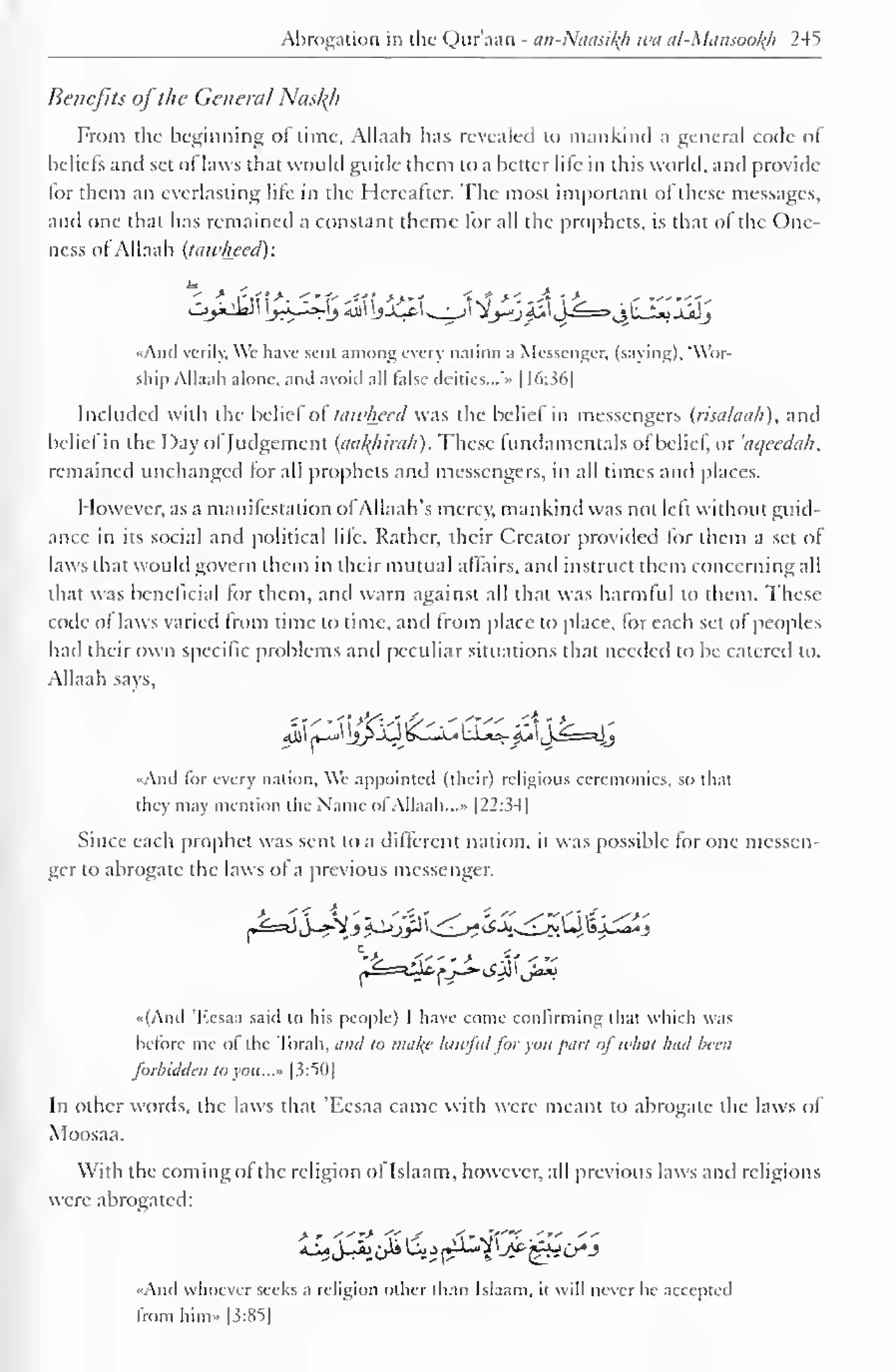 Abrogation in the Qur'aan - an-Ntiasiltfi wti al-Mansooh 245 
Benefits oj the General Nasl{h 
From the beginning of time, Allaah has revealed to mankind a general code of 
beliefs and set of laws that would guide them to a better life in this world, and provide 
lor them an everlasting life in the Hereafter. The most important of these messages, 
and one that has remained a constant theme lor all the prophets, is that ol the One-ness 
of Allaah (tawlwed): 
«Ancl verily, Wc have sent among every nation a Messenger, (saying). 'Wor-ship 
Allaah alone, anil avoid all false deities...'" 1 16:36] 
Included with the belief ol tawhecd was the belief in messengers (risalauh). anil 
belie! in the Day ol Judgement (aul{hirali). These fundamentals ol belie!, or 'aqeedah. 
remained unchanged for all prophets and messengers, in all times and places. 
However, as a manifestation ofAJJaah's mercy, mankind was not left without guid-ance 
in its social and political life. Rather, their Creator provided lor them a set of 
laws that would govern them in their mutual affairs, and instruct them concerning all 
that was beneficial for them, and warn against all that was harmful to them. These 
code o! laws varied from time to time, and from place to place, for each set of peoples 
had their own specific problems and peculiar situations that needed to be catered to. 
Allaah says, 
4jl| *_J jlj>jQ£_li_4 UjtS- <£ljj==*jj 
And lor every nation. We appointed (their) religious ceremonies, so that 
they may mention the Name of Allaah. ..- |22:34] 
Since each prophet was sent to a different nation, it was possible for one messen-ger 
to abrogate the laws of a previous messenger. 
«(And 'Kesaa said to his people) I have come confirming that which was 
before me of the Torah, and to nia/(c lawful for you part of what had been 
forbidden to you..." [3:50] 
In other words, the laws that 'Eesaa came with were meant to abrogate the laws of 
Moosaa. 
With the coming ofthe religion of Islaam, however, all previous laws and religions 
were abrogated: 
«And whoever seeks a religion other than Islaam. it will never he accepted 
from him» |3:85] 
 