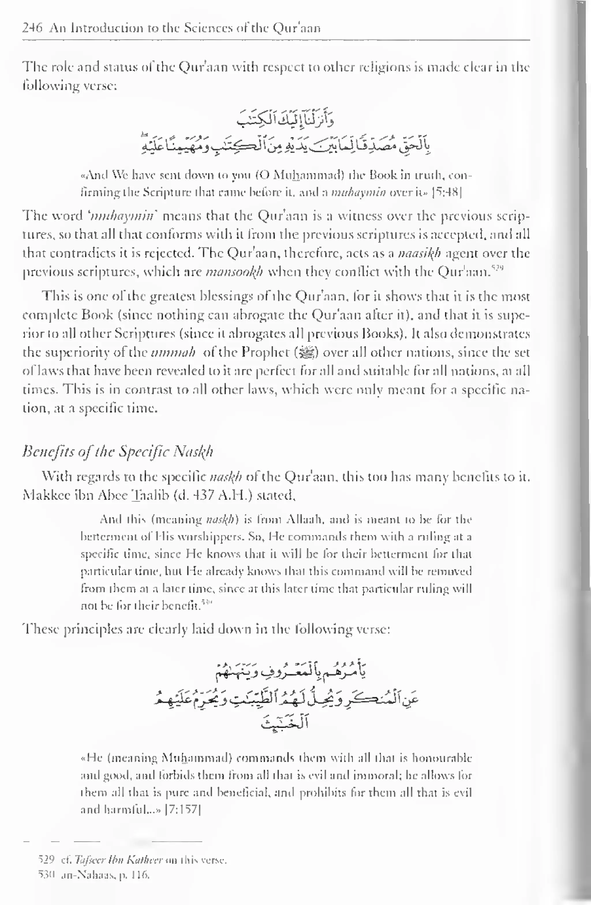 246 An Introduction to the Sciences of the Quraan 
The role and status of the Quraan with respect to other religions is made clear in the 
billowing verse: 
C^tiijpjtj 
-,-C - ^-> -- 
«And We have sent down to you (() Muhammad) the Book in truth, con-firming 
the Scripture that came before it. and a muhaymin over il- | ^ :-4X 
| 
The word 'muhaymin' means that the Qur'aan is a witness over the previous scrip-tures, 
so that all that conforms with il from the previous scriptures is accepted, and all 
that contradicts it is rejected. The Qur'aan, therefore, acts as a naasil(h agent over the 
previous scriptures, which are mansoofyi when they conflict with the Qur'aan/2' 1 
This is one of the greatest blessings of the Qur'aan, for it shows that it is the most 
complete Book (since nothing can abrogate the Qur'aan after it), and that it is supe-rior 
to all other Scriptures (since it abrogates all previous Books). It also demonstrates 
the superiority of the ummah of the Prophet (-yg) over all other nations, since the sel 
of laws that have been revealed to it are perfect lor all and suitable lor all nations, at all 
times. This is in contrast to all other laws, which were only meant for a specific na-tion, 
at a specific time. 
Benefits ofthe Specific Nusl(h 
With regards to the specific nasftfl of the Qur'aan, this too has many benefits to it. 
Makkee ibn Abee Taalib (d. M>7 A.H.) slated. 
And this (meaning nasf(h) is from Allaali. and is meant to be lor the 
betterment of I lis worshippers. So, He commands them widi a ruling at a 
specific time, since He knows that it will be lor their betterment for that 
particular lime, hut I le already knows thai tins command will he removed 
from t hem at a later lime, since at this later time that particular ruling will 
not he for their benefit. 
These principles are clearly laid down in the following verse: 
»>, . 
— 
-* . > *- s>>y 
«He (meaning Muhammad) commands them with all thai is honourable 
and good, and forbids them from all dial is evil anil immoral; he allows for 
them all that is pure and beneficial, and prohibits lor them all thai i> evil 
and harmful..." |7:157| 
^29 cl. Tafsecr Ibn Kathecr mi this verse 
530 .in -Nahaas, |>. 116. 
 