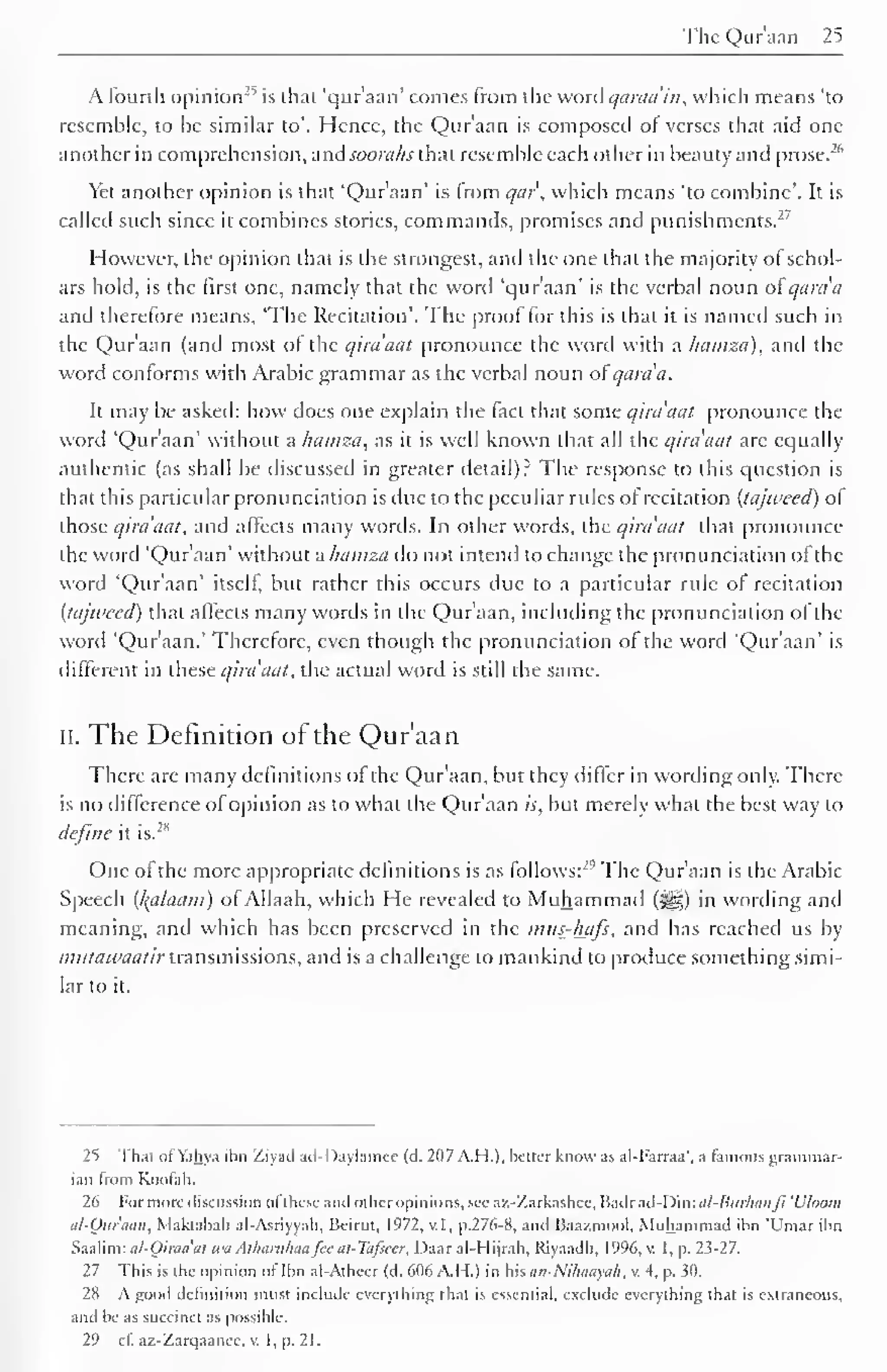 The Qur'aan 25 
A fourth opinion-' 
1 
is that 'qur'aan' comes from the word qaraa'in, which means 'to 
resemble, to be similar to'. Hence, the Qur'aan is composed of verses that aid one 
another in comprehension, and soorahs that resemble each other in beauty and prose.-" 
Yet another opinion is that 'Qur'aan' is from qui', which means 'to combine'. It is 
called such since it combines stories, commands, promises and punishments.2 ' 
However, the opinion that is the strongest, and the one that the majority of schol-ars 
hold, is the first one, namely that the word 'qur'aan' is the verbal noun ot qania 
and therefore means, 'The Recitation'. The proof for this is that it is named such in 
the Qur'aan (and most ot the qira'aat pronounce the word with a hamza), and the 
word contorms with Arabic grammar as the verbal noun ot'qara'a. 
It may be asked: how does one explain the fact that some qim'aat pronounce the 
word 'Qur'aan' without a hamza, as it is well known that all the qira'aat are equally 
authentic (as shall be discussed in greater detail)? The response to this question is 
that this particular pronunciation is due to the peculiar rules of recitation (tajweed) ol 
those qira'aat, and affects many words. In other words, the qira'aat that pronounce 
the word 'Qur'aan' without a hamza do not intend to change the pronunciation of the 
word 'Qur'aan' itself, but rather this occurs due to a particular rule of recitation 
(tajweed) that affects many words in the Qur'aan, including the pronunciation ofthe 
word 'Qur'aan.' Therefore, even though the pronunciation of the word 'Qur'aan' is 
different in these qira'aat, the actual word is still the same. 
II. The Definition of the Qur'aan 
There are many definitions of the Qur'aan, but they differ in wording only. There 
is no difference of opinion as to what the Qur'aan is, but merely what the best way to 
2" 
define it is. 
One of the more appropriate definitions is as follows:'"' The Qur'aan is the Arabic 
Speech (kalaatn) ofAllaah, which He revealed to Muhammad (j^) in wording and 
meaning, and which has been preserved in the mus-hafs, and has reached us by 
mutawaatir transmissions, and is a challenge to mankind to produce something simi-lar 
to it. 
2") That ofYahya ibn Ziyacl ad-I)aylamcc (d. 207 A.H.). better know as al-I-arraa', a famous grammar-ian 
Irom Koofah. 
26 For more discussion ol these and oilier opinions, sec az-Zarkashcc. Badr ad-Din: al-Burhdtlfi Uloom 
al-Quraan, Maktabah al-Asriyyah, Beirut. 1972, v.I, p.276-8, and Baazmool, Muhammad ihn I'mar ibn 
Saalim: al-Qiraaat wa Athanthaafee ui-Tafsccr, Daar al-Hijrah. Riyaadh, 1996, v. I, p. 23-27. 
27 This is the opinion ol lbn al-Atheer (d. 606 A.I 1.) in his an-Nihaayah, v. 4, p. 30. 
28 A good definition must include everything that is essential, exclude everything that is extraneous, 
and be as succinct as possible. 
29 cl. az-Zarqaanec. v. I, p. 21. 
 