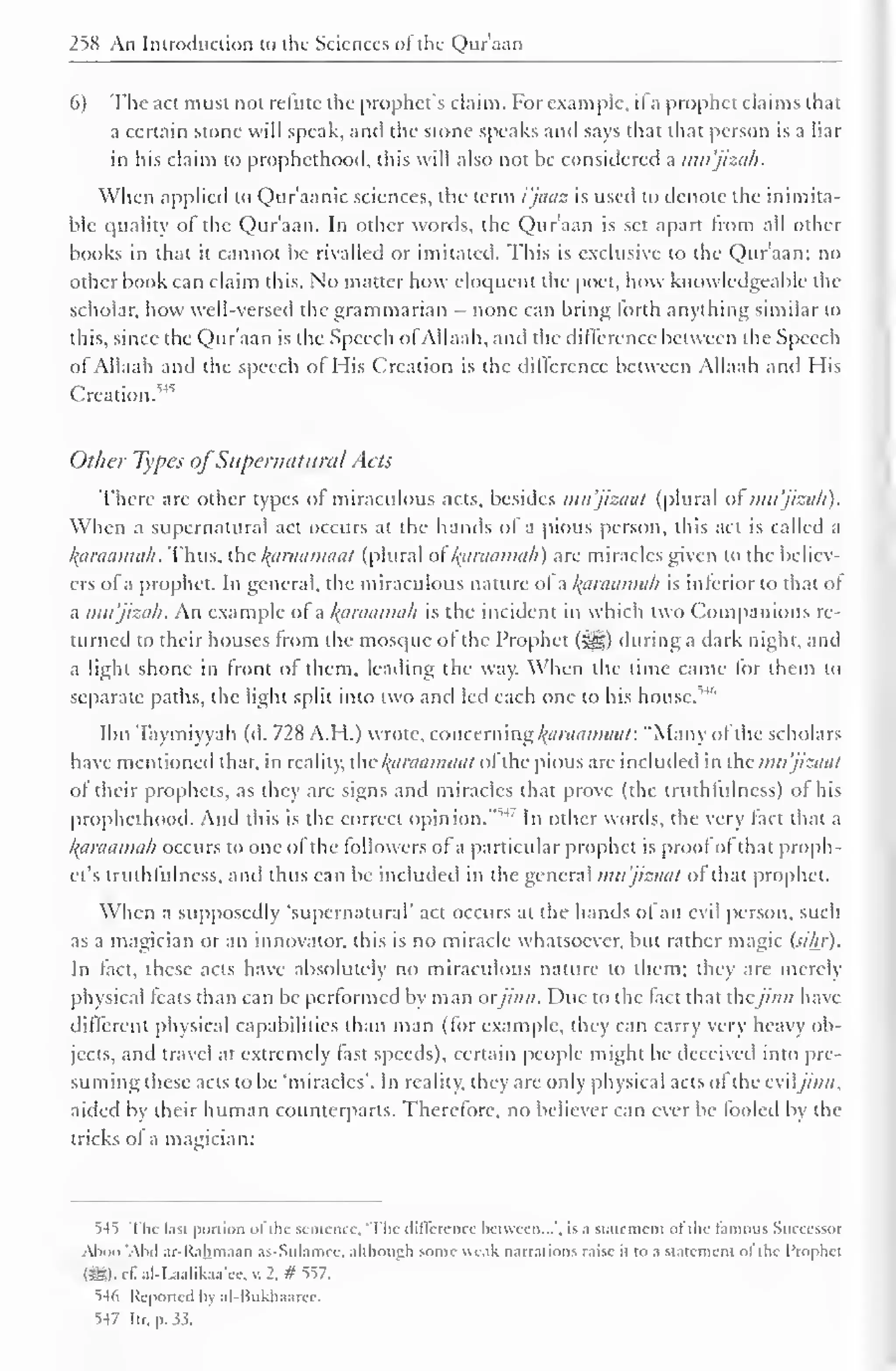 258 An Introduction to the Sciences oi the Quraan 
6) The act must not refute the prophet's claim. For example, il a prophet claims that 
a certain stone will speak, and the stone speaks and says that that person is a liar 
in his claim to prophethood, this will also not be considered a imt'jizah. 
When applied to Qur'aanic sciences, the term i'jaaz is used to denote the inimita-ble 
quality of the Qur'aan. In other words, the Quraan is set apart from all other 
books in that it cannot be rivalled or imitated. This is exclusive to the Qur'aan; no 
other book can claim this. No matter how eloquent the poet, how knowledgeable the 
scholar, how well-versed the grammarian - none can bring lorth anything similar to 
this, since the Qur'aan is the Speech ofAllaah, and the difference between the Speech 
ot Allaah and the speech ol His Creation is the dillerence between Allaah anil His 
Creation.^ 
Other Types ofSupernatural Acts 
There are other types ol miraculous acts, besides mu'jizaat (plural of mu'jizah). 
When a supernatural act occurs at the hands of a pious person, this act is called a 
karaamah. Thus, the araamaat (plural ol l^araamah) are miracles given to the believ-ers 
of a prophet. In general, the miraculous nature ol a l^araamah is inferior to that of 
a mu'jizah. An example of a /(araama/i is the incident in which two Companions re-turned 
to their houses from the mosque ot the Prophet ($ys) during a dark night, and 
a light shone in front of them, leading the way. When the time came for them to 
separate paths, the light split into two and led each one to his house.''4 '' 
Ibn Taymiyyah (d. 728 A.H.) wrote, concern ng/(araamaat: "Many of the scholars 
have mentioned that, in reality, the /(araamuat of the pious are included in the mu'jizaat 
of their prophets, as they arc signs and miracles that prove (the truthfulness) of his 
prophethood. Ami this is the correct opinion." 14. 
In other words, the very fact that a 
l^araamah occurs to one of the followers of a particular prophet is proof of that proph-et's 
truthfulness, and thus can be included in the general mu'jizaat of that prophet. 
When a supposedly 'supernatural' act occurs at the hands ol an evil person, such 
as a magician or an innovator, this is no miracle whatsoever, but rather magic (sihr). 
In fact, these acts have absolutely no miraculous nature to them; they are merely 
physical feats than can be performed by man orjinn. Due to the fact that thejinn have 
different physical capabilities than man (for example, they can carry very heavy ob-jects, 
and travel at extremely fast speeds), certain people might be deceived into pre-suming 
these acts to be 'miracles'. In reality, they are only physical acts ol the eviljinn. 
aided by their human counterparts. Therefore, no believer can ever be fooled by the 
tricks of a magician: 
S4t The last portion ofthe sentence, The difference between...', is a statement of the famous Successor 
Aboo 'Abd ar-Rahmaan as-Sulamee, although some weak narrations raise it to a statement ol the Prophet 
(SSI). cE al-l-aahkaa'cc, v. 2. # 557. 
^4ti Reported by al-Bukhaarcc. 
S-17 Itr. p.3.5. 
 
