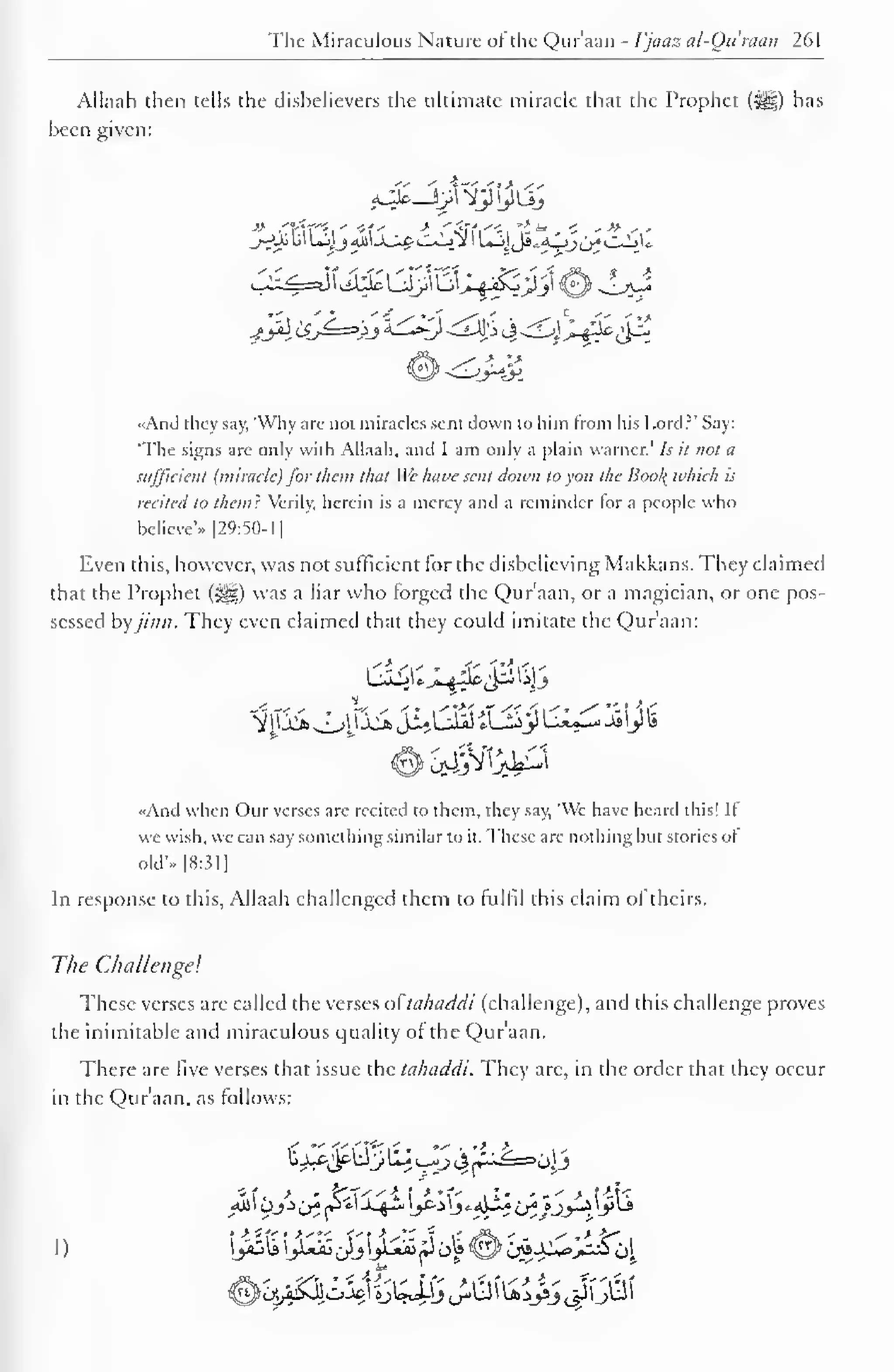 The Miraculous Nature of the Qur'aan - I'jaaz al-Ottraan 261 
Allaah then tells the disbelievers the ultimate miracle that the Prophet ($gf) has 
been given: 
«And they say, 'Why arc not miracles sent down to him from his Lord?' Say: 
'The signs are only with Allaah, and I am only a plain Warner.' Is it not a 
sufficient (miracle) for them that We hai>e sent down to yon the Bool{ which is 
recited to them} Verily, herein is a mercy and a reminder for a people who 
believe'.. |29:5()-1 
1 
Even this, however, was not sufficient for the disbelieving Makkans. They claimed 
that the Prophet (5j||) was a liar who forged the Qur'aan, or a magician, or one pos-sessed 
byjinn. They even claimed thai they could imitate the Qur'aan: 
«And when Our verses are recited to them, they say, 'We have heard this! II 
we wish, we can say something similar to it. These are nothing but stories of 
old'.. 1 8:31 
1 
In response to this, Allaah challenged them to fulfil this claim of theirs. 
The Challenge! 
These verses are called the verses ot ta/itiddi (challenge), and this challenge proves 
the inimitable and miraculous quality of the Qur'aan. 
There are five verses that issue the tahaddi. They arc, in the order that they occur 
in the Qur'aan. as follows: 
< "VCf'-x' - •" • 't. £- - 
"' 
. > - fel<''-4 I ' *t- 1 1- - • ' > f-i?< 
 