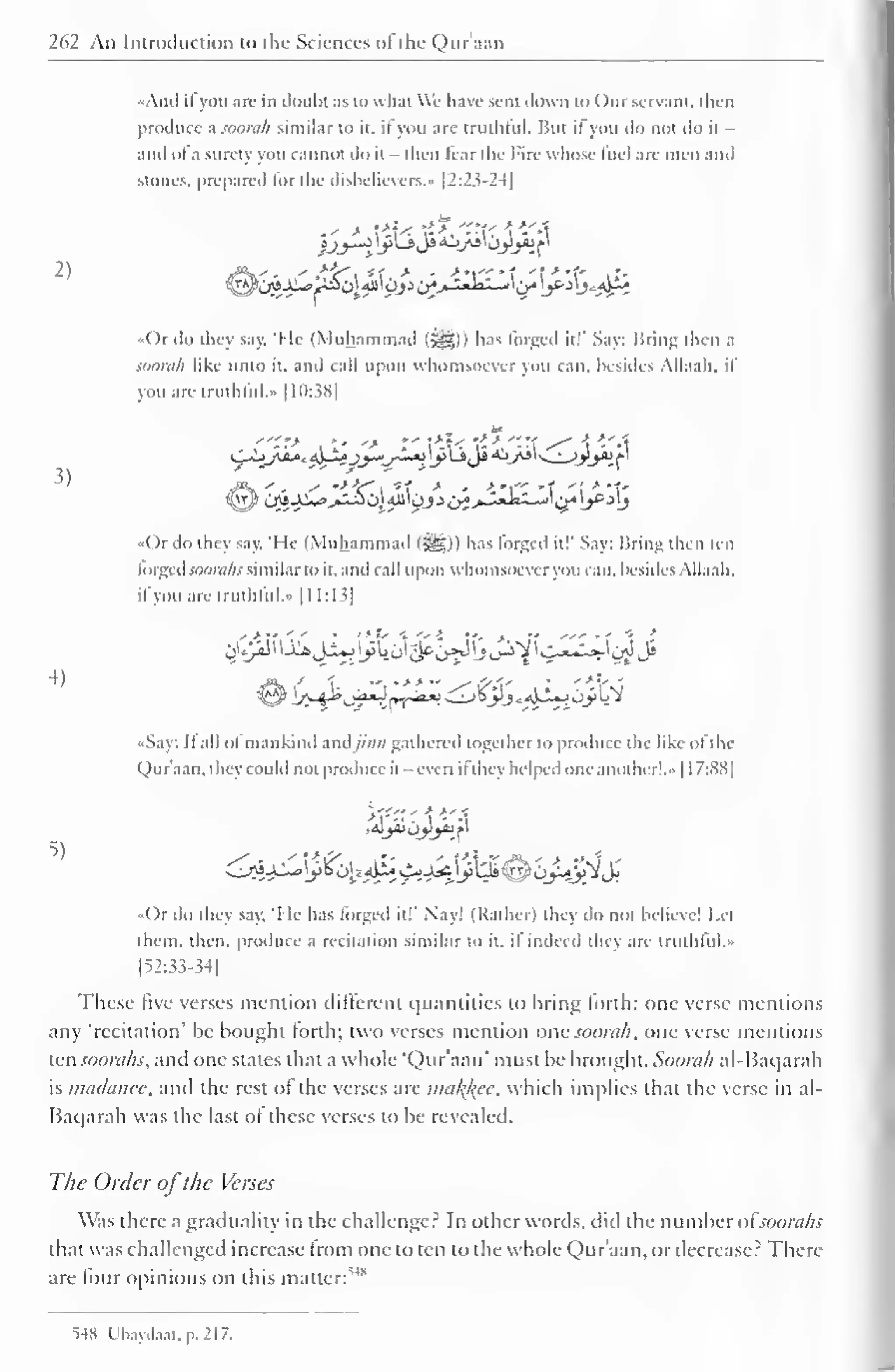 262 An Introduction to the Sciences ofthe Quraan 
"And ifyou are in doubt as to what We have sent down to ( )nr servant, then 
produce a soorah similar to it. it you are truthful. But il you do not do it - 
anil of a surety you cannot do it - then Tear the Fire whose fuel are men and 
stones, prepared lor the disbelievers.' |2:2^-2-l| 
2) 
3) 
4) 
5) 
.' > *u ?>, -M-r  - a 
>> 
•Or do they say. "Me (Muhammad (jgg-)) lias forged it!" Say: Bring then a 
soorah like unto it. and call upon whomsoever you can. besides Allaah. il 
you are truthful." 1 10:3H| 
'"?> ,»-•-> ' *'  
>. 
> "-' s^  -A 
/f?'-. y •*•&*" 
. *t * ' -t'l'" -T '! * *t' 
t^y^c^-^g>»^-^0j.^'0jJo^>-'-'-"- "jl c/'L>g ^L? 
.<( )r do they say, 'He (Muhammad (-^Sp) has lorged ill' Say: Bring then ten 
lorgcd.vo'W;) similar to it, and call upon whomsoever you can. besides Allaah. 
il you are truthful... 1 1 1:13] 
08&jL/$tj^^B^fv^yJ 
•Say: B all of mankind andjinn gathered together to produce the like of the 
Qur'aan, they could not produce it - even ifthey helped one another!." 1 1 7:8S| 
«()r do they say. 'I le has forged it!" Nay! (Rather) they do not believe! Let 
them, then, produce a recitation similar to it. il indeed they are truthful... 
[52:33-34] 
These five verses mention different quantities to bring forth: one verse mentions 
any 'recitation' be bought forth; two verses mention one soorah, one verse mentions 
ten soonihs, and one states that a whole 'Qur'aan' must be brought. Soorah al-Baqarah 
is madanee, and die rest of the verses are malice, which implies thai the verse in al- 
Baqarah was the last of these verses to be revealed. 
The Order ofthe Verses 
Was there a graduality in the challenger In other words, did the number ofsoorahs 
that was challenged increase from one to ten to the whole Qur'aan, or decrease? There-are 
four opinions on this matter: 
5" 
>»8 Ubay.la.it. p. 217. 
 