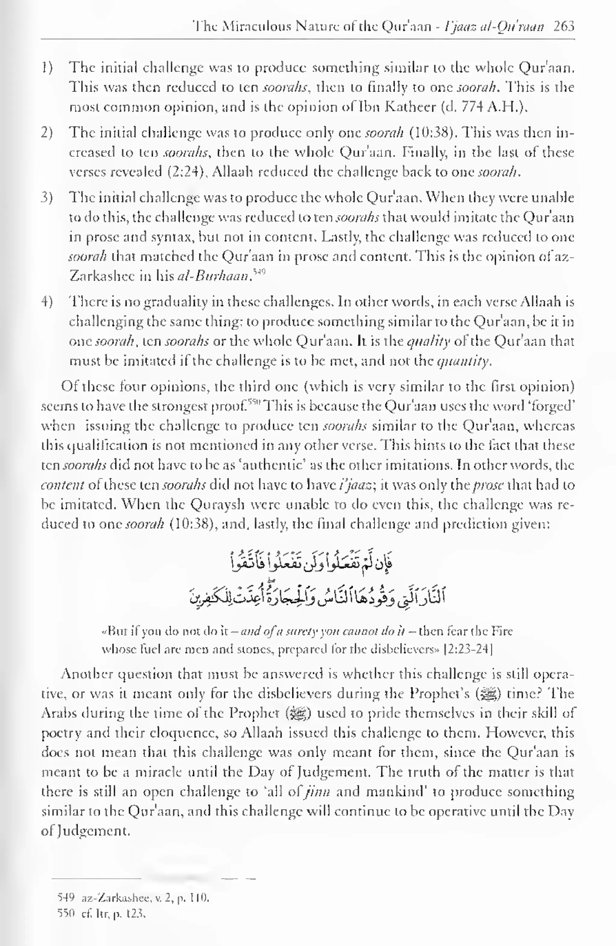 The Miraculous Nature of the Qur'aan - 1'jaaz al-Ou'raan 263 
1) The initial challenge was to produce something similar to the whole Qur'aan. 
This was then reduced to ten soorahs, then to finally to one soorah. This is the 
most common opinion, and is the opinion oflbn Katheer (d. 774 A.H.). 
2) The initial challenge was to produce only one soorah (10:38). This was then in-creased 
to ten soorahs, then to the whole Quraan. Finally, in the last ol these 
verses revealed (2:24), Allaah reduced the challenge back to one soorah 
. 
3) The initial challenge was to produce the whole Qur'aan. When they were unable 
lo do this, the challenge was reduced to tensoorahs that would imitate the Qur'aan 
in prose and syntax, but not in content. Lastly, the challenge was reduced to one 
soorah that matched the Quraan in prose anil content. This is the opinion oi az- 
Zarkashec in his al-Burhaan. u<> 
4) There is no graduality in these challenges. In other words, in each verse Allaah is 
challenging the same thing: to produce something similar to the Qur'aan, be it in 
one soorah, ten soorahs or the whole Qur'aan. It is the quality of the Qur'aan that 
must be imitated if the challenge is to be met, and not the quantity. 
OI these four opinions, the third one (which is very similar to the first opinion) 
seems to have the strongest proof550 This is because the Qur'aan uses the word 'forged' 
when issuing the challenge to produce ten soorahs similar to the Qur'aan, whereas 
this qualification is not mentioned in any other verse. This hints to the fact that these 
ten soorahs did not have to be as 'authentic' as the other imitations. In other words, the 
content ofthese ten soorahs did not have to have i'jaaz; it was only ihc prose that had to 
be imitated. When the Quraysh were unable to do even this, the challenge was re-duced 
to one soorah (10:38), and, lastly, the final challenge and prediction given: 
••But if you do not do it - and ofa surely you cannot do it - then tear the I-irc 
whose fuel are men and stones, prepared lor the disbelievers" f 2:23-24] 
Another question that must be answered is whether this challenge is still opera-tive, 
or was it meant only tor the disbelievers during the Prophet's (§|g) time? The 
Arabs during the time ol the Prophet («gg) used to pride themselves in their skill ol 
poetry and their eloquence, so Allaah issued this challenge to them. However, this 
does not mean that this challenge was only meant for them, since the Qur'aan is 
meant to be a miracle until the Day of Judgement. The truth of the matter is that 
there is still an open challenge to 'all ol jinn and mankind' to produce something 
similar to the Quraan, and this challenge will continue to be operative until the Dav 
ol Judgement. 
549 az-Zarkashee, v. 2, p. 1 10. 
550 ct:itr,p. 12.?. 
 