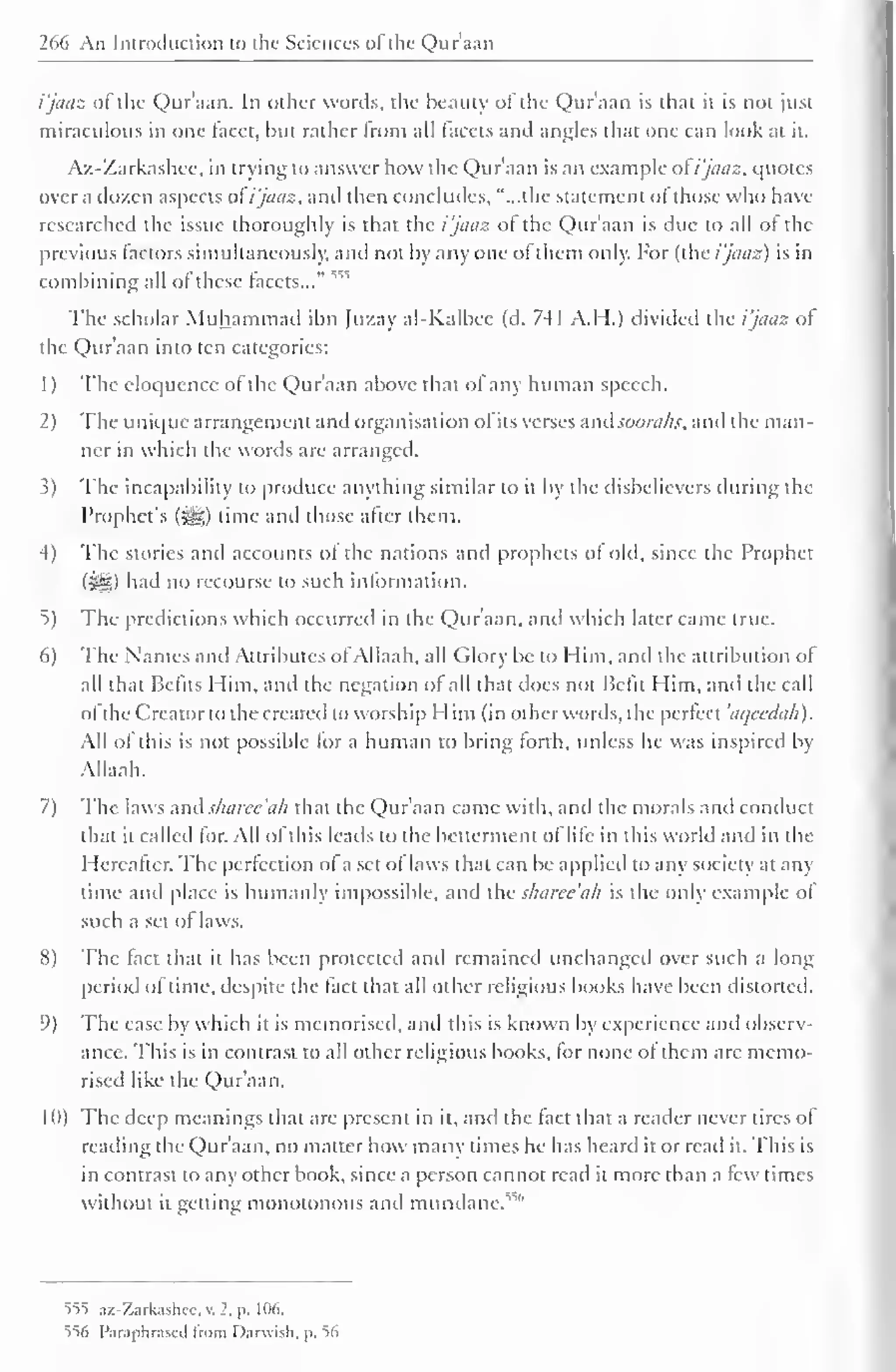 266 An Introduction to the Sciences of the Qur'aan 
i'jaaz of the Qur'aan. In other words, the beauty of the Qur'aan is that it is not just 
miraculous in one facet, but rather trom all facets and angles that one can look at it. 
Az-Zarkashee, in trying to answer how the Qur'aan is an example of i'jaaz, quotes 
over a dozen aspects of i'jaaz, anil then concludes, "...the statement ol those who have 
researched the issue thoroughly is that the i'jaaz of the Qur'aan is due to all of the 
previous factors simultaneously, and not by any one of them only. For (the i'jaaz) is in 
combining all of these facets..." 55S 
The scholar Muhammad ibn Juzay al-Kalbec (d. 741 A.H.) divided the i'jaaz of 
the Qur'aan into ten categories: 
1 
) 
The eloquence of the Qur'aan above that of any human speech. 
2) The unique arrangement and organisation ol its verses and sooraks, and the man-ner 
in which the words are arranged. 
3) The incapability to produce anything similar to it by the disbelievers during the 
Prophet's (#,) time and those after them. 
-1) The stories and accounts of the nations and prophets of old, since the Prophet 
(Sg) had no recourse to such information. 
5) The predictions which occurred in the Qur'aan. and which later came true. 
6) The Names and Attributes ofAllaah, all Glory be to Him, and the attribution of 
all that Befits Him, and the negation of all that does not Befit Him, and the call 
ol the Creator to the created to worship Him (in other words, the perfect 'aqecdah). 
All of this is not possible for a human to bring forth, unless he was inspired by 
Allaah. 
7) The laws and sharee'ah that the Qur'aan came with, and the morals and conduct 
that it called for. All of this leads to the betterment ol life in this world and in the 
Hereafter. The perfection of a set of laws that can be applied to any society at any 
time and place is humanly impossible, and the sharee'ah is the only example of 
such a set of laws. 
8) The fact that it has been protected and remained unchanged over such a long 
period ol time, despite the fact that all other religious books have been distorted. 
9) The ease by which it is memorised, and this is known by experience and observ-ance. 
This is in contrast to all other religious books, for none of them are memo-rised 
like the Qur'aan. 
1 <)) The deep meanings that are present in it, and the fact that a reader never tires of 
reading the Qur'aan, no matter how many times he has heard it or read it. This is 
in contrast to any other book, since a person cannot read it more than a few times 
without it gelling monotonous and mundane. "" 
555 az-Zarkashcc. v. 1, p. 106. 
556 Paraphrased from Darwish, p. 56 
 