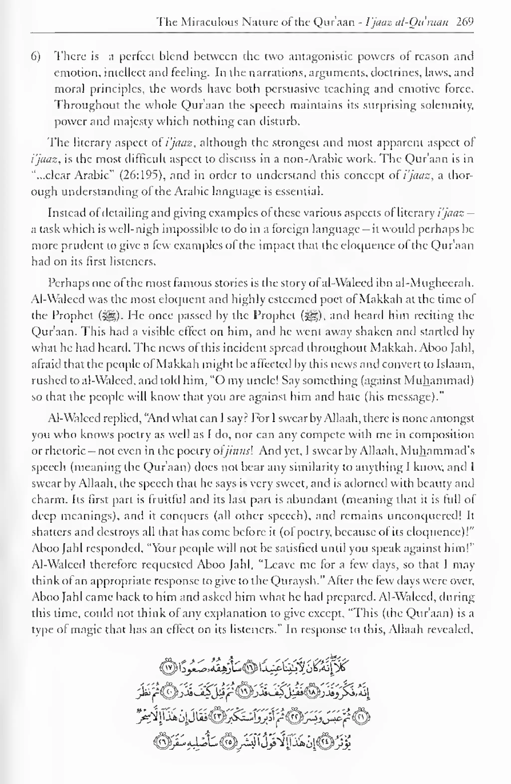 The Miraculous Nature of the Qur'aan - I'jaaz al-Quraan 269 
6) There is a perfect blend between the two antagonistic powers of reason and 
emotion, intellect and feeling. In the narrations, arguments, doctrines, laws, and 
moral principles, the words have both persuasive teaching and emotive force. 
Throughout the whole Qur'aan the speech maintains its surprising solemnity, 
power and majesty which nothing can disturb. 
The literary aspect of i'jaaz, although the strongest and most apparent aspect of 
i'jaaz, is the most difficult aspect to discuss in a non-Arabic work. The Qur'aan is in 
"...clear Arabic" (26:195), and in order to understand this concept o! i'jaaz, a thor-ough 
understanding of the Arabic language is essential. 
Instead ol detailing and giving examples of these various aspects of literary i'jaaz — 
a task which is well-nigh impossible to do in a foreign language - it would perhaps be 
more prudent to give a few examples of the impact that the eloquence of the Qur'aan 
had on its first listeners. 
Perhaps one of the most famous stories is the story of al-Walced ibn al-Mugheerah. 
Al-Waleed was the most eloquent and highly esteemed poet of Makkah at the time of 
the Prophet (-j^g). He once passed by the Prophet (^), and heard him reciting the 
Qur'aan. This had a visible effect on him, and he went away shaken and startled by 
what he had heard. The news of this incident spread throughout Makkah. Aboo Jahl, 
afraid that the people ofMakkah might be affected by this news and convert to Islaam, 
rushed to al-Walecd. and told him, "O my uncle! Say something (against Muhammad) 
so that the people will know that you are against him and hate (his message)." 
Al-Waleed replied, "And what can I say? For I swear by Allaah, there is none amongst 
you who knows poetry as well as I do, nor can any compete with me in composition 
or rhetoric - not even in the poetry oljinnsl And yet, I swear by Allaah, Muhammad's 
speech (meaning the Quraan) does not bear any similarity to anything I know, and I 
swear by Allaah, the speech that he says is very sweet, and is adorned with beauty and 
charm. Its first part is fruitful and its last part is abundant (meaning that it is full of 
deep meanings), and it conquers (all other speech), and remains unconquered! It 
shatters and destroys all that has come before it (of poetry, because of its eloquence)!" 
Aboo Jahl responded, "Your people will not be satisfied until you speak against him!" 
Al-Walecd therefore requested Aboo Jahl, "Leave me for a few days, so that I may 
think of an appropriate response to give to tfie Quraysh." After the tew days were over, 
Aboo Jahl came back to him and asked him what he had prepared. Al-Waleed, during 
this time, could not think of any explanation to give except, "This (the Qur'aan) is a 
type of magic that has an effect on its listeners." In response to this, Allaah revealed. 
iSJQ^L. aJjAS<^r^U>"^' %-»iilxJ^sM 
 