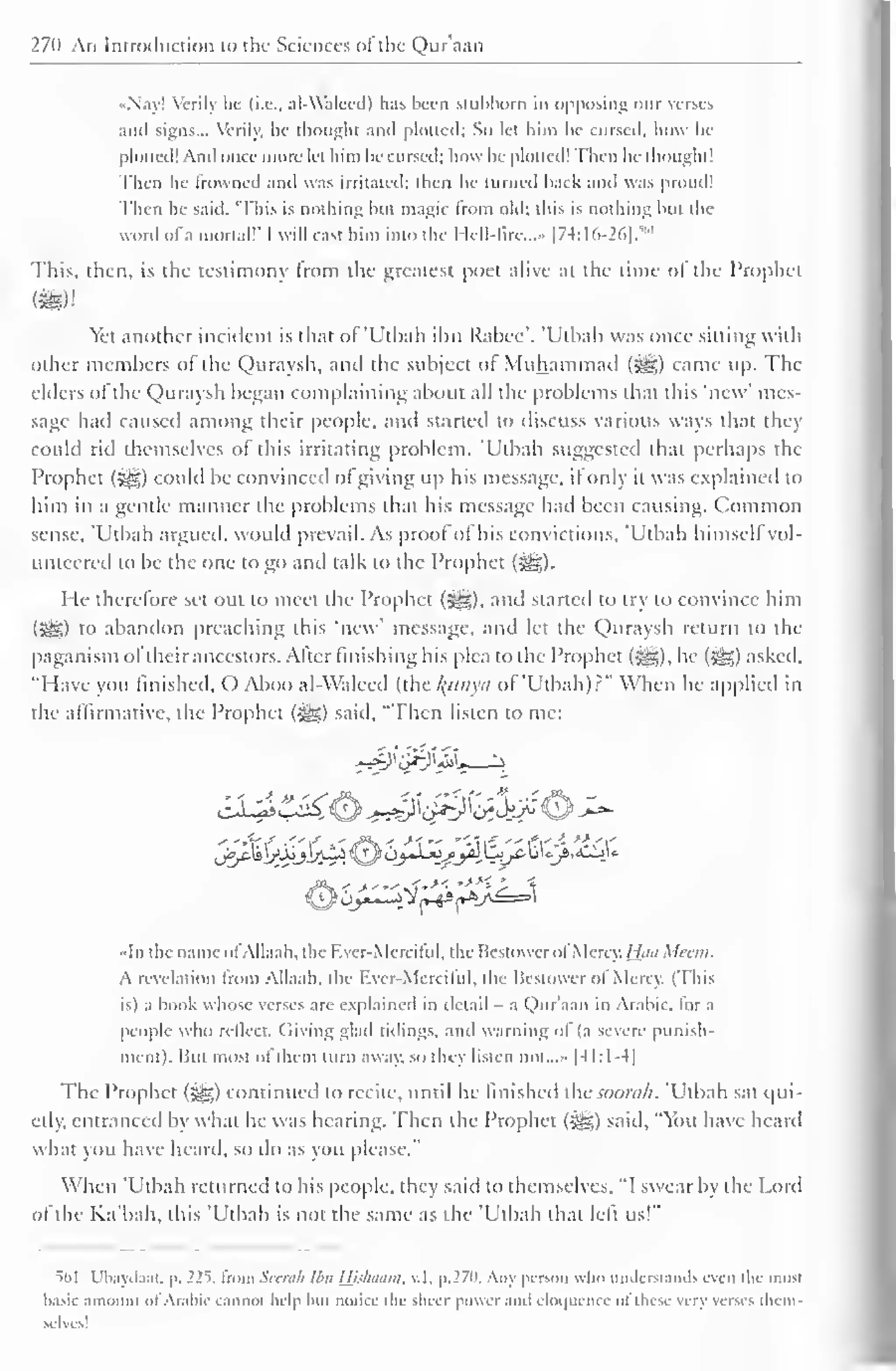 270 An Introduction to the Sciences of the Qur'aan 
•Nay! Verily he (i.e.. al-Waleed) has been stubborn in opposing our verses 
and signs... Verily, he thought and plotted; So let him he cursed, how he 
plotted! And once more let him be cursed; how he plotted! Then he thought 1 
Then he Frowned anil was irritated: then he turned back and was proud! 
Then he said. "This is nothing but magic trom old; this is nothing but the 
word ofa mortal!' I will cast him into the Hell -lire..." [74:16-26].'" 
This, then, is the testimony from the greatest poet alive at the time of the Prophet 
Yet another incident is that of'Utbah il)ii Rabee". 'Uthali was once sitting with 
other members of the Quraysh, and the subject of Muhammad (%£?,) came up. The 
elders of the Quraysh began complaining about all the problems that this 'new' mes-sage 
had caused among their people, and started to discuss various ways that they 
could rid themselves ol this irritating problem. 'Utbah suggested that perhaps the 
Prophet (£g) could be convinced ofgiving up his message, if only it was explained to 
him in a gentle manner the problems that his message had been causing. Common 
sense, Utbah argued, would prevail. As proof ol his convictions, Utbah himsell vol-unteered 
to be the one to go and talk to the Prophet (*ig). 
He therefore set out to meet the Prophet (-^g), and started to try to convince him 
{$£,) t<> abandon preaching this 'new' message, and let the Quraysh return to the 
paganism oftheir ancestors. After finishing his plea to the Prophet (i^g), he (-gg) asked, 
"Have you finished, O Aboo al-Waleed (.hc /(itiiytt of'Utbah)?" When he applied in 
the affirmative, the Prophet (^g) said, "Then listen to me: 
• In the name ol Allaah. the Fver-Merciful, the Bestowcrol Mercy. {Jaa Mean. 
A revelation from Allaah. the Ever-Merciful, the Bestower ol Mercy. (This 
is) a book whose verses are explained in detail - a Qur'aan in Arabic, lor a 
people who reflect. Giving glad tidings, and warning ol (a severe punish-ment). 
But most of them turn away, so they listen not |-M:1-4| 
The Prophet (3§§) continued to recite, until he finished ihcsoonih. 'Utbah sal qui-etly, 
entranced by what he was hearing. Then the Prophet («gg) said. "You have heard 
what you have heard, so do as you please." 
When 'Utbah returned to his people, they said to themselves, "I swear by the Lord 
of the Ka'bah, this 'Utbah is not the same as the 'Utbah that left us!" 
"-ill Ubaydaat, p. 225* from Seerah Ibn IJjslnuini. v.l. p.27o. Any person who understands even the most 
basic amount ofArabic cannot help Inn notice the sheer power ami eloquence ofthese very verses them-selves! 
 