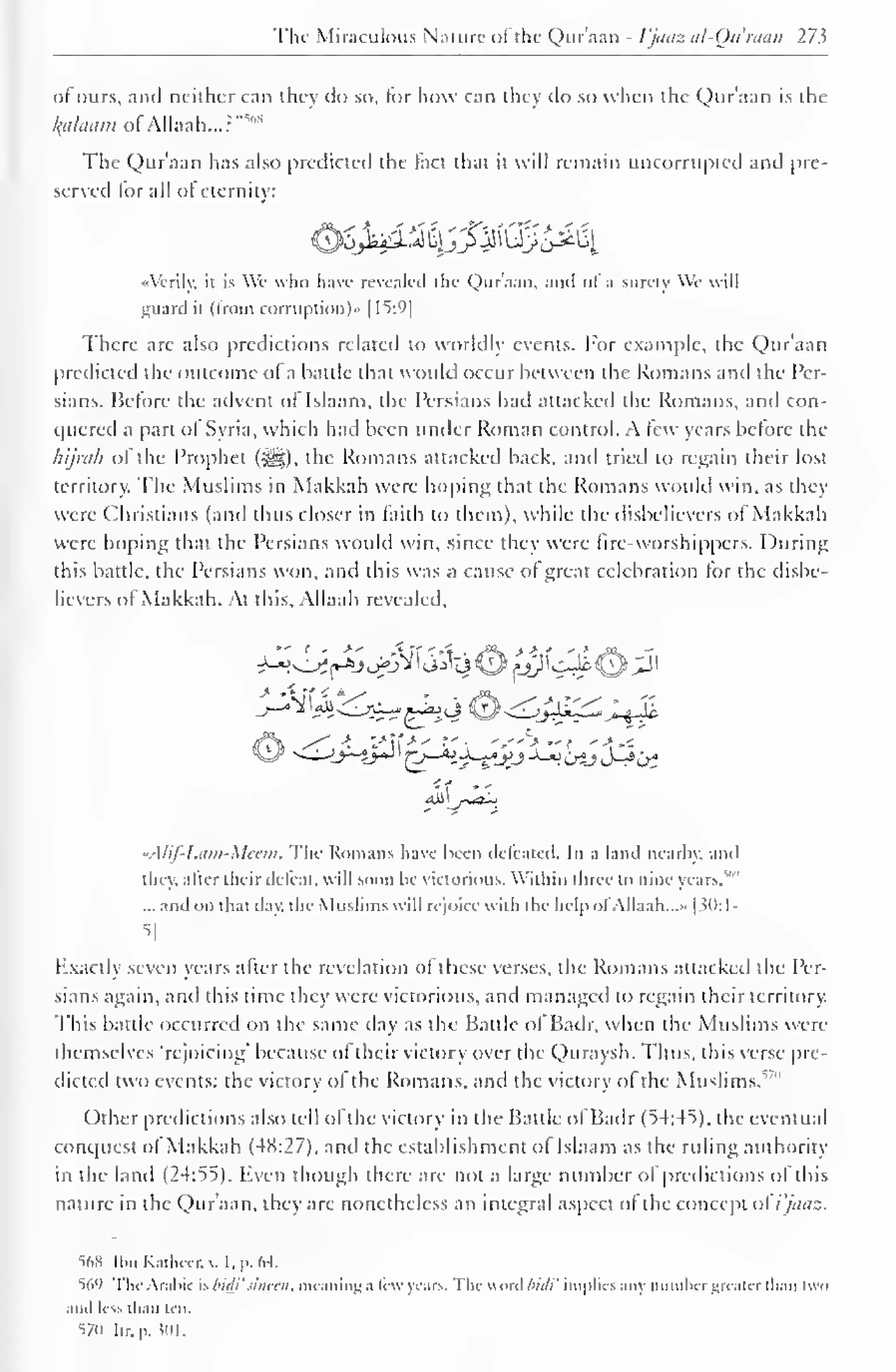 The Miraculous Nature of the Quraan - I'jaaz al-Quraan 27 ^ 
of ours, anil neither can they do so, for how can they ilo so when the Quraan is the 
kalaatn ofADaafc...?"1" 
The Quraan has also predicteil the fact that it will remain uncorrupted and [ire-served 
for all of eternity: 
^j^iMyJ^Q^^[ 
"Verily, it is We who have revealed the Qur'aan, ami ol a surety We will 
guard it (from corruption)" 11^:9| 
There are also predictions related to worldly events. For example, the Qur'aan 
predicted the outcome of a battle that would occur between the Romans and the Per-sians. 
Before the advent ofTslaam, the Persians had attacked the Romans, and con-quered 
a part of Syria, which had been under Roman control. A tew years before the 
hijrah of the Prophet (S^g). the Romans attacked back, ami tried to regain their lost 
territory. The Muslims in Makkah were hoping that the Romans would win, as they 
were Christians (and thus closer in faith to them), while the disbelievers of Makkah 
were hoping that the Persians would win, since they were fire-worshippers. During 
this battle, the Persians won, and this was a cause of great celebration for the disbe-lievers 
ol Makkah. At this, Allaah revealed. 
-A/if- 1 .itiii-Mcaii. The Romans have been defeated. In a land nearby, and 
they, alter their defeat, "ill soon be victorious. Within three to nine years,"" 
... and on that day. the Muslims will rejoice with the help ol Allaah. ..>• 
| JO: 1- 
5j 
Exactly seven years after the revelation of these verses, the Romans attacked the Per-sians 
again, and this time they were victorious, and managed to regain their territory. 
This battle occurred on the same day as the Battle of Badr, when the Muslims were 
themselves 'rejoicing' because of their victory over the Quravsh. Fhus, this verse pre-dicted 
two events: the victory of the Romans, and the victory of the Muslims.""" 
Other predictions also tell ol the victory in the Battle ol Badr (54:45). the eventual 
conquest of Makkah (4X:27). and the establishment ol Islaam as the riding authority 
in the land (24:55). Even though there are not a large number of predictions of this 
nature in the Qur'aan, they are nonetheless an integral aspect of the concept ol i'jaaz. 
568 Ibn Kathcer.v. t. p. 64. 
%'> The Arabic is bid}' s'meen, meaning a few years. The weird biili' implies any number greater than two 
and less than ten. 
S7U Iir. p. $01. 
 
