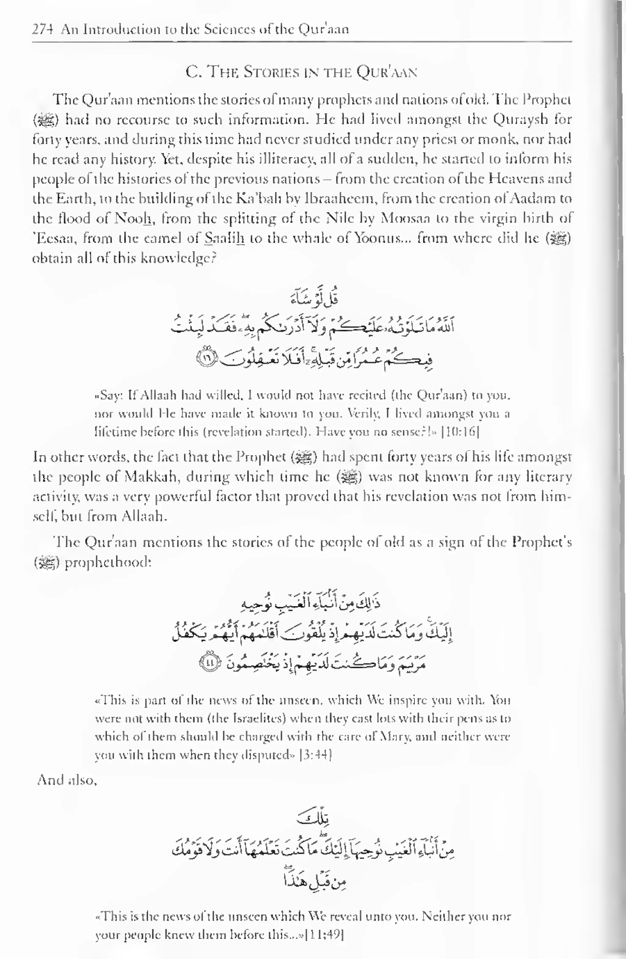 1 
274 An Introduction to the Sciences of the Quraan 
C. The Stories in the Qur'aan 
The Qur'aan mentions the stories ofmany prophets and nations of old. The Prophet 
had no recourse to such information. He had lived amongst the Quraysh for 
forty years, and during this time had never studied under any priest or monk, nor had 
he read any history. Yet, despite his illiteracy, all of a sudden, he started to inform his 
people of the histories of the previous nations — from the creation of the Heavens and 
the Earth, to the building of the Ka'bah by Ibraaheem, from the creation of Aadam to 
the flood of Nooh, from the splitting of the Nile by Moosaa to the virgin birth of 
'Eesaa, from the camel of Saalih to the whale of Yoonus... from where did he (i^g) 
obtain all of this knowledge? 
••Say: If Allaah hail willed, I would not have recited (the Qur'aan) to you. 
nor would I Ic have made it known to you. Verily, I lived amongst you a 
liletime before this (revelation started). I lave you no sense:!- 1 10: ld| 
In other words, the fact that the Prophet (^) had spent forty years ol his life amongst 
the people of Makkah, during which time he (^g) was not known tor any literary 
activity, was a very powerful factor that proved that his revelation was not from him-self, 
but from Allaah. 
The Qur'aan mentions the stories of the people of old as a sign of the Prophet's 
($£0 prophethood: 
«This is part of the news of the unseen, which We inspire you with. You 
were not with them (the Israelites) when they cast lots with their pens as to 
which ol them should he charged with the care ol Mary, and neither were 
you with them when they disputed" |3:44| 
And also, 
••This is the news ol the unseen which We reveal unto you. Neither you nor 
your people knew them before this...»[l 1:49 
 