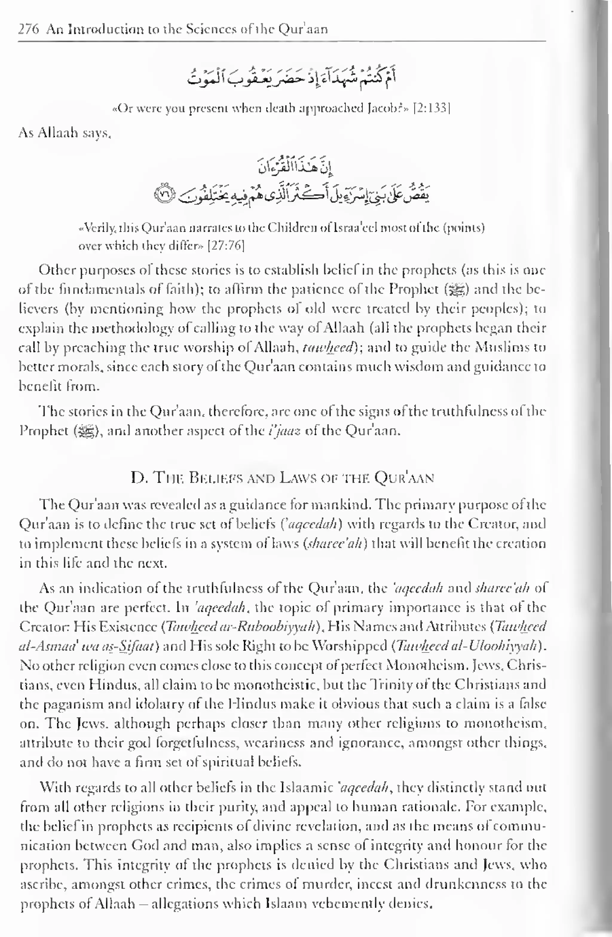 276 An Introduction to the Sciences of the Qur'aan 
Or were you present when death approached )acobr» [2:133] 
As Allaah says. 
••Verily, this Qur'aan narrates to the Children of Israa'ccl most ol the (points) 
over which they differ» [27:76] 
Other purposes of these stories is to establish bcliel in the prophets (as this is one 
of the fundamentals of faith); to affirm the patience ol the Prophet (jjjJD anil the be-lievers 
(by mentioning how the prophets of old were treated by their peoples); to 
explain the methodology ol calling to the way of Allaah (all the prophets began their 
call by preaching the true worship of Allaah, tawhecd); and to guide the Muslims to 
better morals, since each story of the Qur'aan contains much wisdom and guidance to 
benefit Irom. 
The stories in the Qur'aan. therefore, arc one of the signs of the truthfulness ofthe 
Prophet (i^g), and another aspect of the i'jaaz of the Qur'aan. 
I ). Thf. Beliefs and Laws of the Qur'aan 
The Qur'aan was revealed as a guidance tor mankind. The primary purpose of the 
Qur'aan is to define the true set of beliefs ('aqecdah) with regards to the Creator, and 
to implement these beliefs in a system of laws (sharec'ah) that will benefit the creation 
in this life and the next. 
As an indication of the truthfulness of the Qur'aan, the 'aqecdah and sharec'ah of 
the Qur'aan are perfect. In 'aqecdah, the topic of primary importance is that of the 
Creator: His Existence (Tawhecd ar-Ruhoobiyvah), His Names and Attributes (Tawhecd 
al-Asmaa' wa as-SJfaat) and His sole Right to be Worshipped (Tawhecdal-Uloohiyyah). 
No other religion even comes close to this concept of perfect Monotheism. Jews, Chris-tians, 
even I lindus, all claim to be monotheistic, but the Trinity of the Christians and 
the paganism and idolatry of the I lindus make it obvious that such a claim is a false 
on. The Jews, although perhaps closer than many other religions to monotheism, 
attribute to their god forget fulness, weariness and ignorance, amongst other things, 
and do not have a firm set of spiritual beliefs. 
With regards to all other beliefs in the Islaamic 'aqecdah, they distinctly stand out 
from all other religions in their purity, and appeal to human rationale. For example, 
the bcliel in prophets as recipients of divine revelation, and as the means ol commu-nication 
between Cod and man, also implies a sense ol integrity and honour lor the 
prophets. This integrity of the prophets is denied by the Christians and Jews, who 
ascribe, amongst other crimes, the crimes of murder, incest and drunkenness to the 
prophets ol Allaah allegations which Islaam vehemently denies. 
 