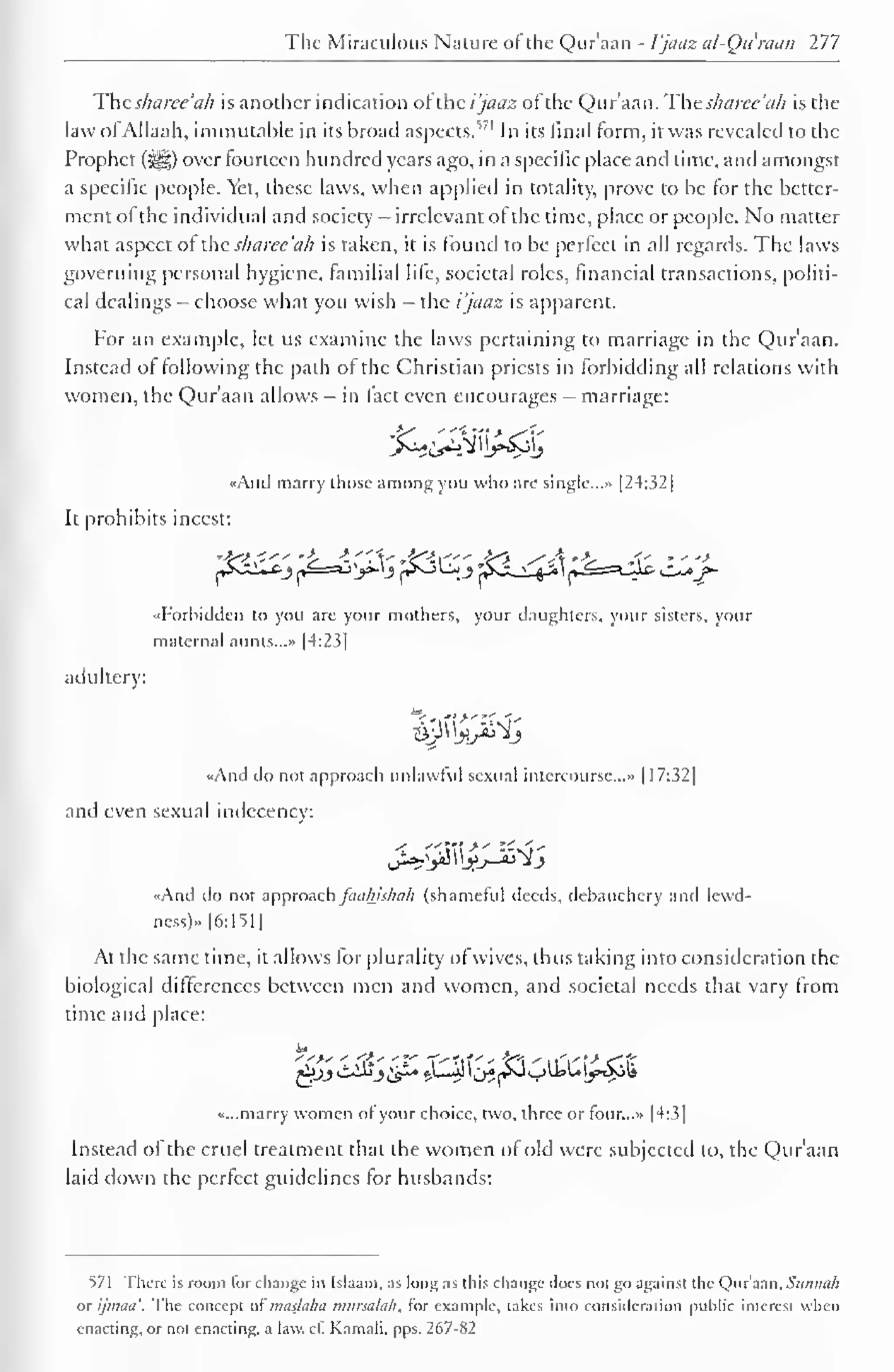 The Miraculous Nature of the Qur'aan - I'jaciz al-Qu'raan 277 
Thesharee 'ah is another indication or the i'jaaz of the Qur'aan. Thesharee'ah is the 
law ofAllaah, immutable in its broad aspects."1 In its final form, it was revealed to the 
Prophet (^g) over fourteen hundred years ago, in a specific place and time, and amongst 
a specific people. Yet, these laws, when applied in totality, prove to be for the better-ment 
of the individual and society - irrelevant of the time, place or people. No matter 
what aspect of the sharee'ah is taken, it is found to be perfect in all regards. The laws 
governing personal hygiene, familial life, societal roles, financial transactions, politi-cal 
dealings - choose what you wish - the i'jaaz is apparent. 
For an example, let us examine the laws pertaining to marriage in the Qur'aan. 
Instead of following the path of the Christian priests in forbidding all relations with 
women, the Qur'aan allows - in fact even encourages - marriage: 
«And marry those among you who are single.. .» 1 24:32 
1 
It prohibits incest: 
p^ypJc^p^ypJ^ 
«Forhidden to you are your mothers, your daughters, your sisters, vour 
maternal aunts...* |4:23| 
adultery: 
&tf&itt 
«And do not approach unlawful sexual intercourse..." 1 1 7:32 
] 
and even sexual indecency: 
«And do not approach faahishah (shameful deeds, debauchery and lewd-ness) 
» |6:151 
1 
At the same time, it allows for plurality of wives, thus taking into consideration the 
biological differences between men and women, and societal needs that vary from 
time and place: 
«...marry women of your choice, two, three or four...» |4:3| 
Instead of the cruel treatment that the women of old were subjected to, the Qur'aan 
laid down the perfect guidelines for husbands: 
571 There is room lor change in Islaam, as long as this change docs not go against the Qur'aan, Sunnah 
or ijmaa'. The concept a( maslaha mursalah, for example, lakes into consideration public- interest when 
enacting, or not enacting, a law. ct. Kamali. pps. 267-82 
 