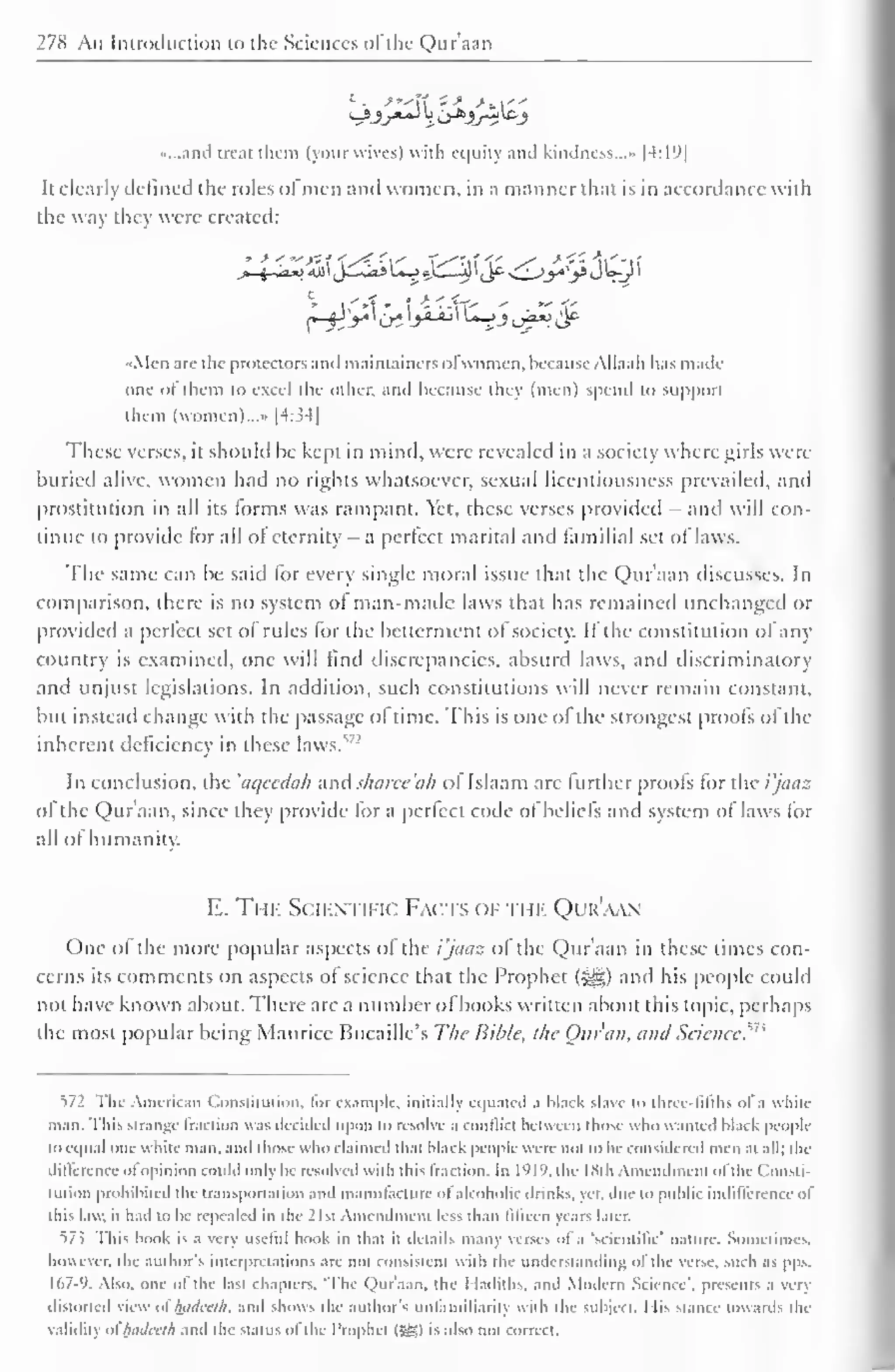 278 An Imroikiction to the Sciences of the Qur'aan 
...and treat them (your wives) with equity and kindness..." |4:19| 
It clearly defined the roles ofmen and women, in a manner that is in accordance with 
the way they were created: 
Men are the protectors and maintaincrsol women, becauseAUaah lias made 
oiu ol diem to excel the other, and because they (men) spend to support 
them (women)...» |4:34| 
These verses, it should be kept in mind, were revealed in a society where girls were 
buried alive, women had no rights whatsoever, sexual licentiousness prevailed, and 
prostitution in all its forms was rampant. Yet, these verses provided - and will con-tinue 
to provide for all ol eternity - a perfect marital and familial set of laws. 
The same can be said for every single moral issue that the Qur'aan discusses. In 
comparison, there is no system ol man-made laws that has remained unchanged or 
provided a perfect set ol rules for the betterment of society. If the constitution of any 
country is examined, one will find discrepancies, absurd laws, and discriminatory 
and unjust legislations. In addition, such constitutions will never remain constant, 
but instead change with the passage ol time. This is one of the strongest proofs of the 
inherent deficiency in these laws.17-' 
In conclusion, the 'aqecdah and sharee'ah of Islaam are further proofs for the i'jaaz 
of the Qur'aan, since they provide lor a perfect code of beliefs and system of laws for 
all ol humanity. 
E. The Scientific Fa< ts < if ti ik Qur'aan 
One of the more popular aspects of the i'jaaz of the Qur'aan in these times con-cerns 
its comments on aspects of science that the Prophet (-^) and his people could 
not have known about. There are a number of books written about this topic, perhaps 
the most popular being Maurice Bucaille's The Bible, the Our an, and Science?73 
572 The American Constitution, lor example, initially equated a black slave u> three-fifths of a whit-man. 
This strange fraction was decided upon id resolve a conflict between those who wanted black people 
lo equal one while man. anil those who claimed that black people were not to be considered men at all; the 
difference ol opinion could only be resolved with this Iraction. In I'll'), die ISih Amendment ofthe ( lonsti-tution 
prohibited the transportation and manufacture ol'alcoholic drinks, yet. due to public indifference of 
this law. it had to be repealed in die 21st Amendment less than fifteen years later. 
57.3 This book is a very useful book in that it details many verses of a 'scientific' nature. Sometimes, 
however, the author's interpretations are not consistent with the understanding of the verse, such as pps, 
167-9. Also, one of the last chapters. 'The Qur'aan, the I ladiths, ami Modern Science', presents a very 
distorted view ol luidirlh. and shows the author's unlainiliariiy with the subject. I lis Stance towards the 
validity ol hadcclh and the status of the Prophet (Sg) is also not correct. 
 