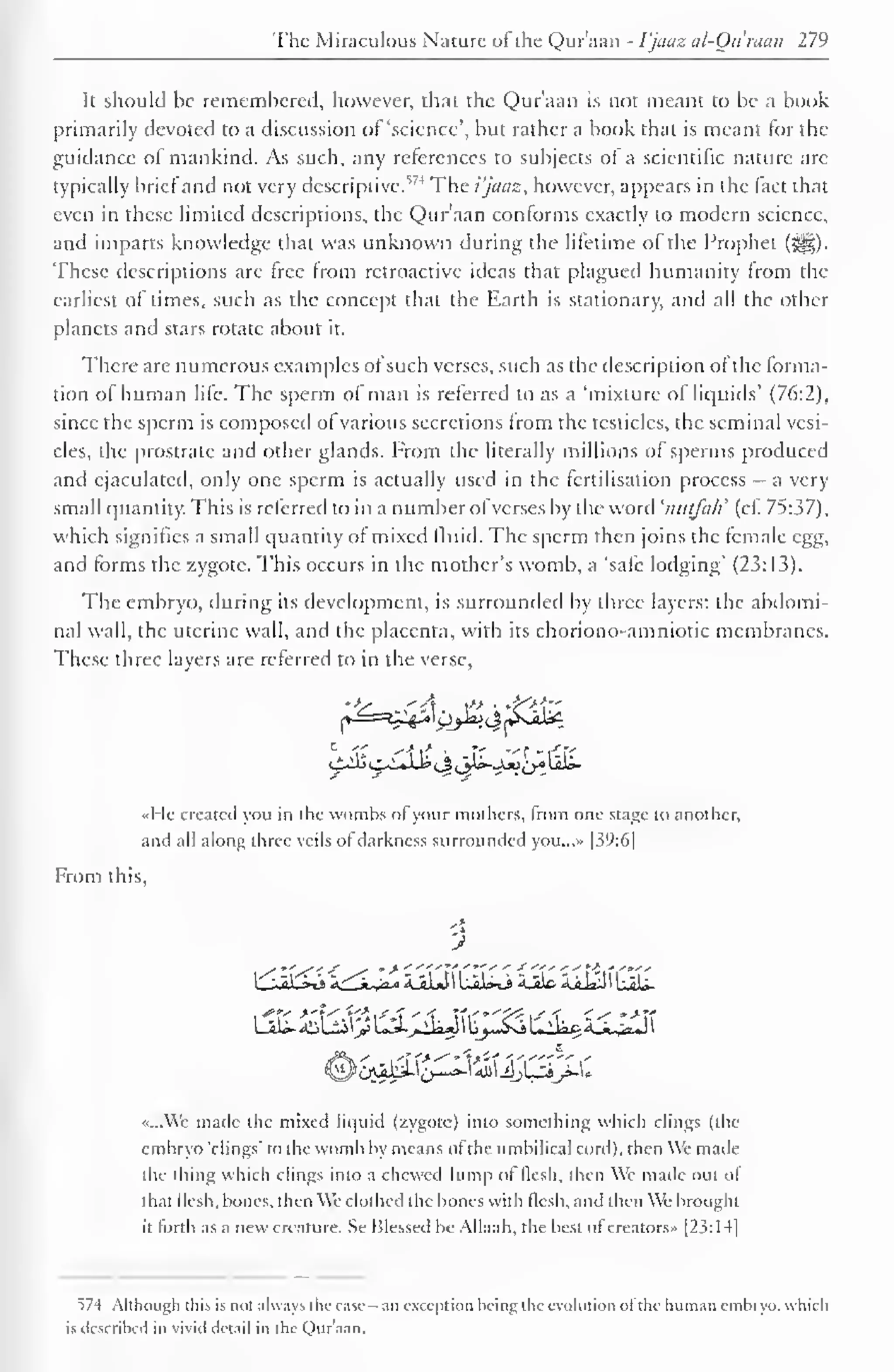 The Miraculous Nature oi the Quraan - I'jaaz al-Ou man 279 
It should be remembered, however, that the Qur'aan is not meant to be a book 
primarily devoted to a discussion of 'science', but rather a book that is meant for the 
guidance of mankind. As such, any references to subjects of a scientific nature are 
typically brief and not very descriptive.5 ' 4 The i'jaaz, however, appears in the fact that 
even in these limited descriptions, the Qur'aan conforms exactly to modern science, 
and imparts knowledge that was unknown during the lifetime of the Prophet (3|§). 
These descriptions are free from retroactive ideas that plagued humanity from the 
earliest oi times, such as the concept that the Earth is stationary, and all the other 
planets and stars rotate about it. 
There are numerous examples of such verses, such as the description of the forma-tion 
of human life. The sperm of man is referred to as a 'mixture of liquids' (7(r.2). 
since the sperm is composed of various secretions from the testicles, the seminal vesi-cles, 
the prostrate and other glands. From the literally millions of sperms produced 
and ejaculated, only one sperm is actually used in the fertilisation process — a very 
small quantity. This is referred to in a number ofverses by the word 'nutfah' (cf. 75:37), 
which signifies a small quantity of mixed fluid. The sperm then joins the female egg, 
and forms the zygote. This occurs in the mother's womb, a 'safe lodging" (23:13). 
The embryo, during its development, is surrounded by three layers: the abdomi-nal 
wall, the uterine wall, and the placenta, with its choriono-amniotic membranes. 
These three layers are referred to in the verse, 
ibo^'it<t <> jjS._uj>£r-t<rr 
i±lit. 
«He created you in the wombs of your mothers, from one stage to another, 
and all along three veils of darkness surrounded you...» 139:61 
From this, 
i b^a': jjlrj r.'-i-^. 'U-H i,...>."» ii 'U&n >.n 
«...Wc made the mixed liquid (zygote) into something which clings (the 
embryo "clings" to the womb by means ot the umbilical cord), then We made 
the thing which clings into a chewed lump of flesh, then We made out of 
that flesh, bones, then We clothed the bones with flesh, and then We brought 
it forth as a new creature. Se Blessed be Allaah. the best ofcreators.. [23: 14| 
574 Although this is not always the case -an exception being the evolution of the human embryo, which 
is described in vivid detail in the Qur'aan. 
 