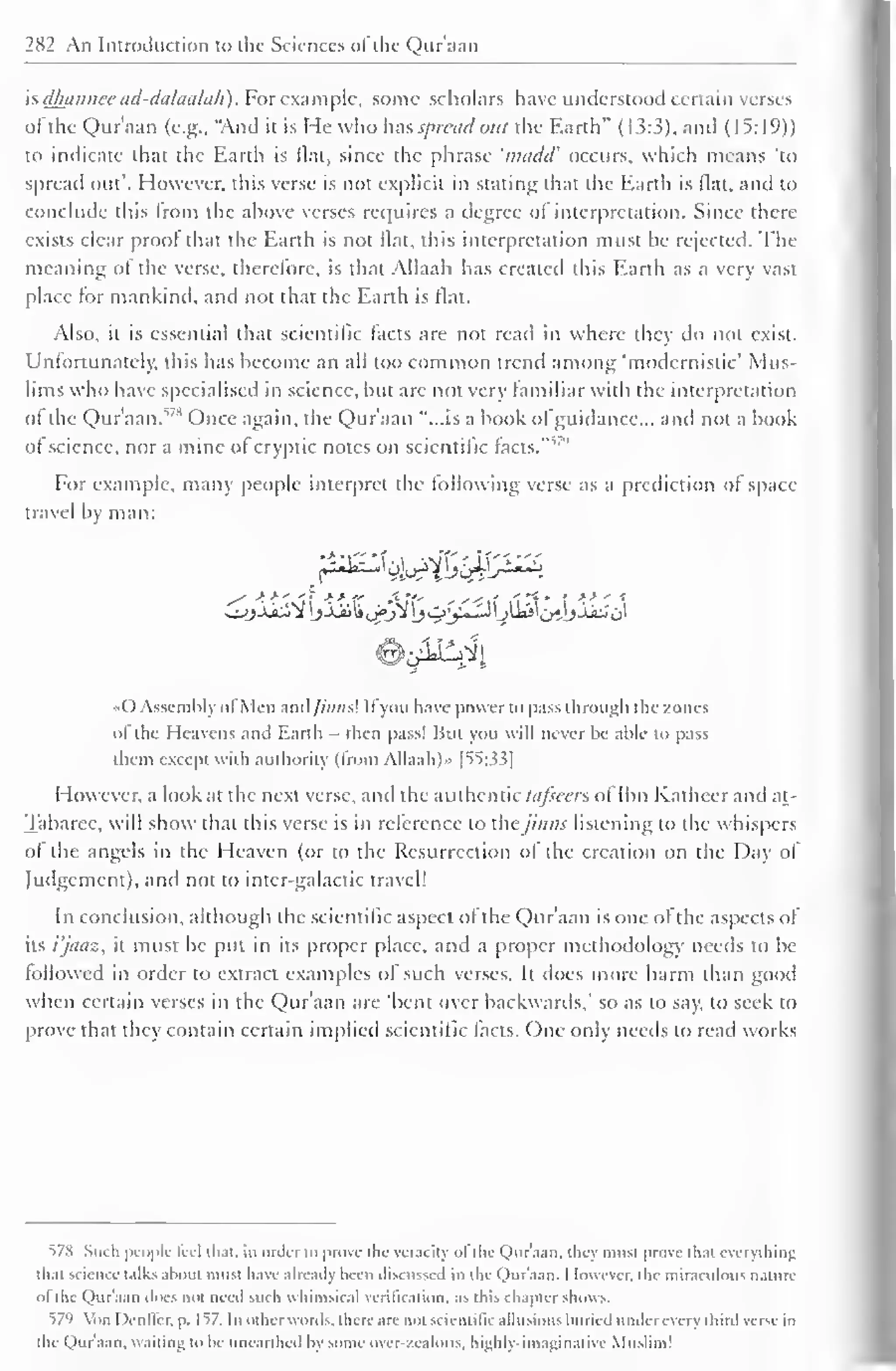 282 An Introduction to the Sciences of the Qur'aan 
" 
is dhannee ad-dalaalah) For example, some scholars have understood certain verses 
ofthe Qur'aan (e.g., "And it is He who has spread out the Earth" (1.5:3), and (15:19)) 
to indicate that the Earth is flat, since the phrase 'n/cidd' occurs, which means 'to 
spread out'. However, this verse is not explicit in stating that the Earth is flat, and to 
conclude this from the above verses requires a degree of interpretation. Since there 
exists clear proof that the Earth is not flat, this interpretation must be rejected. The 
meaning o! the verse, therefore, is that Allaah has created this Earth as a very vast 
place for mankind, and not that the Earth is flat. 
Also, it is essential that scientific facts are not read in where they do not exist. 
Unfortunately, this has become an all loo common trend among 'modernistic' Mus-lims 
who have specialised in science, but arc not very familiar with the interpretation 
ot the Qur'aan.578 Once again, the Qur'aan "...is a book of guidance... and not a book 
of science, nor a mine of , " 
cryptic notes on scientific facts. 
For example, many people interpret the following verse as a prediction of space-travel 
by man: 
r^k&fji£. 
( ) Assembly ol Men ;ind///;ws! II you have power to pass through the zones 
ol the Heavens and Earth - then pass! But you will never he able to pass 
them except with authority (from Allaah)» f 55:33] 
However, a look at the next verse, and the authentic tafseen of Ibn Katheer and at- 
Tabaree, will show that this verse is in reference to the /in n.< listening to the whispers 
ol the angels in the Heaven (or to the Resurrection ol the creation on the Day of 
Judgement), and not to inter-galactic travel! 
In conclusion, although the scientific aspect of the Qur'aan is one ofthe aspects of 
its i'jaaz, it must be put in its proper place, and a proper methodology needs to be 
followed in order to extract examples of such verses. It does more harm than good 
when certain verses in the Qur'aan are 'bent over backwards," so as to say, to seek to 
prove that they contain certain implied scientific facts. One only needs to read works 
578 Such people feel that, in order to prose the veracity ol the Qur'aan. they must prove that everything 
thai science talks about must have already been discussed in the Qur'aan. I lowcvcr. the miraculous nature 
til the Qur'aan Joes not need such whimsical verification, as this chapter shows. 
579 Yon I )enller. p. 1^7. In other words, there are not scientific allusions buried under every third verse in 
the Qur'aan. waiting to be unearthed by some over-zealous, highly-imaginative Muslim 1 
 