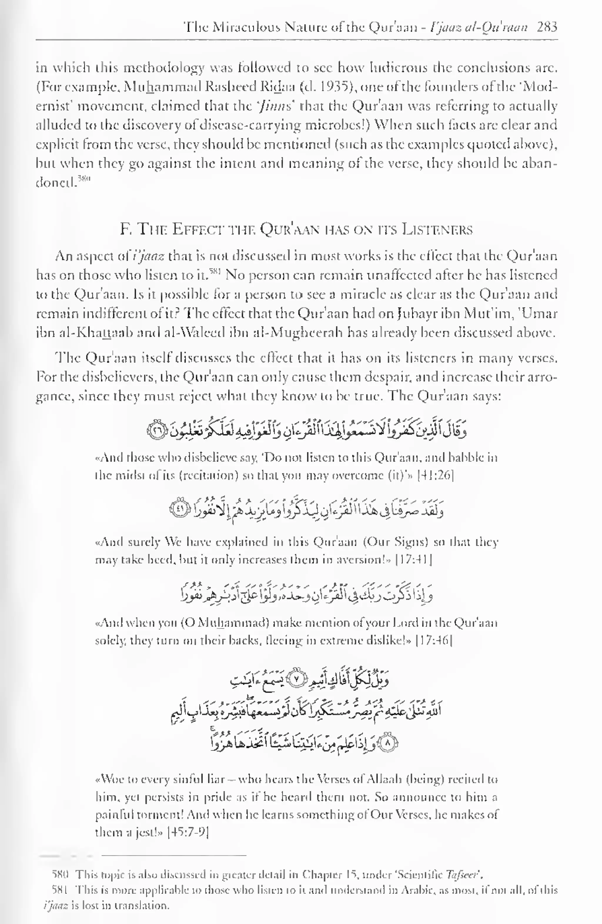 1 
The Miraculous Nature ofthe Qur'aan - Vjaaz al-Ou'raaii 283 
1 
in which this methodology was followed to sec how ludicrous the conclusions arc. 
(For example, Muhammad Rasheed Ridaa (d. 1935), one of the founders of the 'Mod-ernist' 
movement, claimed that the '/inns' that the Qur'aan was referring to actually 
alluded to the discovery of disease-carrying microbes!) When such facts are clear and 
explicit from the verse, they should he mentioned (such as the examples quoted above), 
but when they go against the intent and meaning ol the verse, they should be aban-doned.^" 
F. The Effect the Qur'aan has on its Listeners 
An aspect oi'i'jaaz that is not discussed in most works is the effect that the Qur'aan 
has on those who listen to it. 
51" No person can remain unaffected after he has listened 
to the Qur'aan. Is it possible for a person to see a miracle as clear as the Qur'aan and 
remain indifferent of it? The effect that the Qur'aan had on Jubayr ibn Mut'im, 'Umar 
ibn al-Khattaab and al-Waleed ibn al-Mughecrah has already been discussed above. 
The Qur'aan itself discusses the effect that it has on its listeners in many verses. 
For the disbelievers, the Qur'aan can only cause them despair, and increase their arro-gance, 
since they must reject what they know to be true. The Qur'aan says: 
«And those who disbelieve say, 'Do not listen to this Qur'aan, and babble in 
the midst of its (recitation) so that you may overcome (it)*» |41:26) 
"And surely We have explained in this Qur'aan (Our Signs) so that they 
may take heed, hut it only increases them in aversion!" 1 17:41 
«And when you (O Muhammad) make mention ofyour Lord in the Qur'aan 
solely, they turn on their backs, fleeing in extreme dislike!- 117:46| 
•<Woc to every sinful liar - who bears the Verses of Allaah (being) recited to 
hint, yet persists in pride as il he heard them not. So announce to him a 
painful torment! And when he learns something ofOur Verses, he makes ol 
them a jest!.. |45:7-9| 
580 This topic is also discussed in greater detail in Chapter 15, under 'Scientific Tafseer. 
58 
This is more applicable to those who listen to it and understand in Arabic, as most, if not all, of this 
Vjaaz is lost in translation. 
 