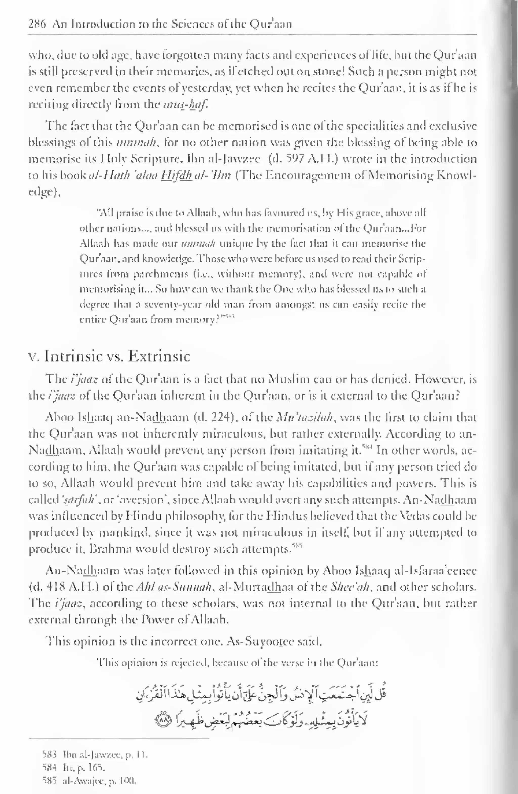 286 An Introduction to the Sciences of the Qur'aan 
who, due to old age, have forgotten many tacts and experiences ol life, hut the Qur'aan 
is still preserved in their memories, as ifetched out on stone! Such a person might not 
even remember the events ofyesterday, yet when he recites the Qur'aan. it is as it he is 
reciting directly from the mus-haf. 
The tact that the Qur'aan can be memorised is one ol the specialities and exclusive 
blessings ol this iimmu/i, for no other nation was given the blessing ot being able to 
memorise its Holy Scripture. Ibn al-Jawzee (d. 597 A.H.) wrote in the introduction 
to his book al-Huth 'alaa Hifdh al- 'Um (The Encouragement ol Memorising Knowl-edge), 
"All praise is due to Allaah, who has favoured us. by His grace, above all 
other nations mil blessed us with the memorisation ol the Qur'aan. ..For 
All. i, ih has made our uminah unique by the fact that it can memorise the 
Quraan, and know ledge, those who were before us used to reail their Scrip-tures 
from parchments (i.e.. without memory), and were not capable of 
memorising it... So how can we thank the One who has blessed us to such a 
degree that a seventy-year old man from amongst us can easily recite the 
entile Qur'aan from memory?'"1 
v. Intrinsic vs. Extrinsic 
The i'jaaz of the Quraan is a tact that no Muslim can or has denied. However, is 
the i'jaaz of the Qur'aan inherent in the Qur'aan, or is it external to the Qur'aan? 
Aboo Ishaaq an-Nadhaam (d. 224), of the Mu'tazilah, was the first to claim that 
the Qur'aan was not inherently miraculous, but rather externally. According to an- 
Nadhaam. Allaah would prevent any person from ,M 
imitating it. 
In other words, ac-cording 
to him. the Qur'aan was capable of being imitated, but if any person tried do 
to so, Allaah would prevent him and lake away his capabilities and powers. This is 
called 'saifa/i'.nr 'aversion', since Allaah would avert any such attempts. An-Nadhaam 
was influenced by Hindu philosophy, lor the Hindus believed that the Vedas could be 
produced by mankind, since it was not miraculous in itself, but it any attempted to 
produce it, Brahma would destroy such attempts.^85 
An-Nadhaam was later followed in this opinion by Aboo Ishaaq al-Isfaraa'eencc 
(d. 418 A.H.) of xhcAhl as-Sitnmih, al-Murtadhaa of the Shee'ah, and other scholars. 
The i'jaaz, according to these scholars, was not internal to the Qur'aan, but rather 
external through the Power of Allaah. 
This opinion is the incorrect one. As-Suyootec said. 
This opinion is rejected, because of the verse in the Qur'aan: 
$$S&aL0>3&&$jJ^ijc2;yi 
^Hi Ibn al-Jawzee, p. 1 1. 
584 Itr. [•. 165. 
585 al-Awajee.p. I no. 
 