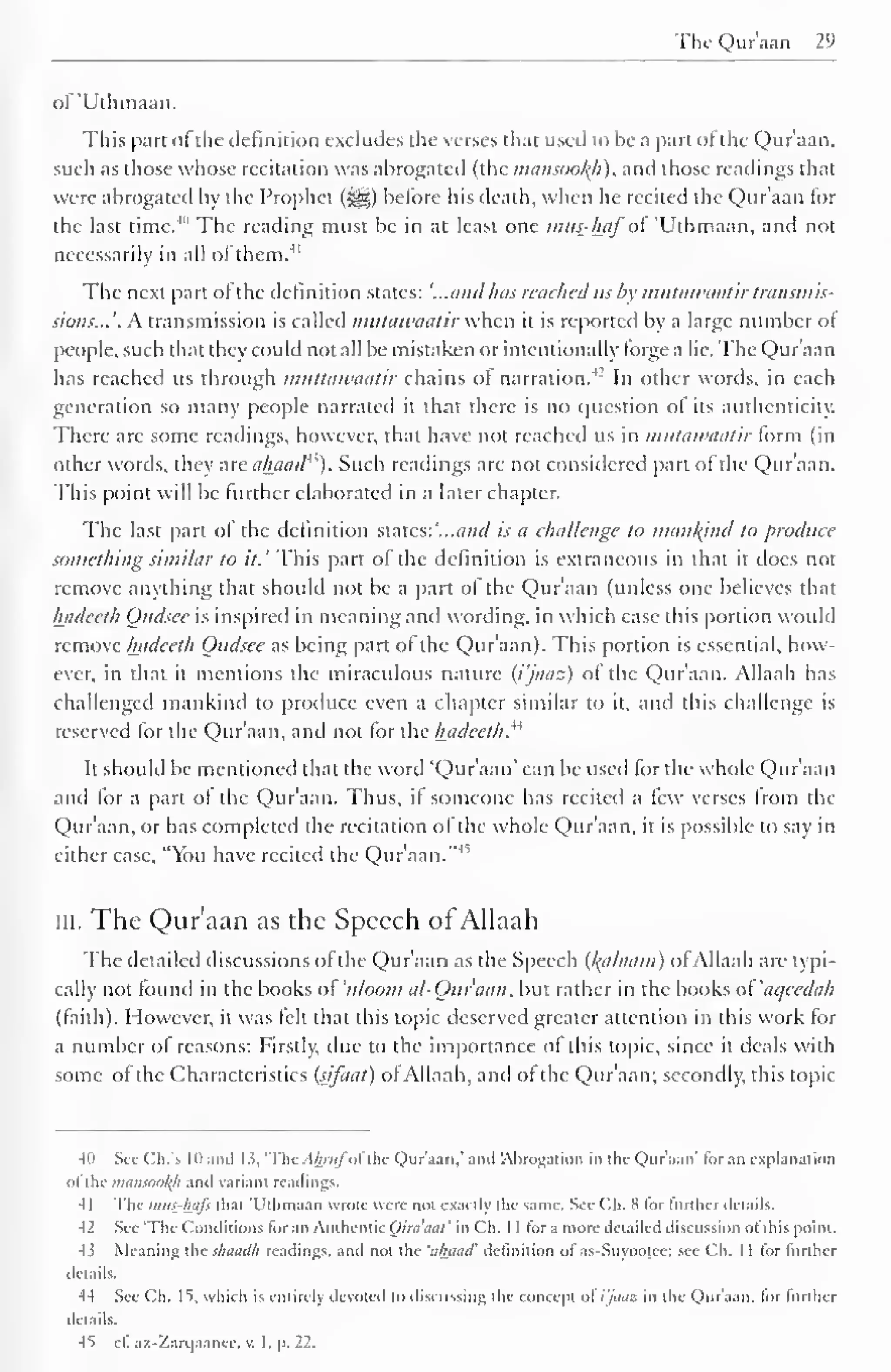 The Quraan 29 
of 'Uthmaan. 
This part of the definition excludes the verses that used to be a part ofthe Qur'aan. 
such as those whose recitation was abrogated (the mansooltfi), and those readings that 
were abrogated by the Prophet {%£$) before his death, when he recited the Qur'aan tor 
the last time.4" The reading must be in at least one mus-haf'of 'Uthmaan, and not 
necessarily in all of them. 41 
The next part of the definition states: '...and has reached us by mutawaatir transmis-sions... 
'. A transmission is called mutawaatir when it is reported by a large number of 
people, such that they could not all be mistaken or intentionally forge a lie. The Qur'aan 
has reached us through muttawaatir chains of narration.4-' In other words, in each 
generation so many people narrated it that there is no question of its authenticity. 
There arc some readings, however, that have not reached us in mutawaatir form (in 
other words, they are ahaad4 
'). Such readings are not considered part of the Qur'aan. 
This point will be further elaborated in a later chapter. 
The last part of the definition states: '...and is a challenge to mankind to produce 
something similar to it.' This part of the definition is extraneous in that it docs not 
remove anything that should not be a part of the Qur'aan (unless one believes that 
hadeeth Oudsee is inspired in meaning and wording, in which case this portion would 
remove hadeeth Oudsee as being part of the Qur'aan). This portion is essential, how-ever, 
in that it mentions the miraculous nature (i'jaaz) of the Qur'aan. Allaah has 
challenged mankind to produce even a chapter similar to it, and this challenge is 
reserved for the Qur'aan, and not for the hadeeth." 
It should be mentioned that the word 'Qur'aan' can be used for the whole Qur'aan 
and for a part of the Qur'aan. Thus, if someone has recited a few verses from the 
Qur'aan, or has completed the recitation of the whole Qur'aan, it is possible to say in 
either case, "You have recited the Qur'aan."45 
III. The Qur'aan as the Speech of Allaah 
The detailed discussions ofthe Qur'aan as the Speech (l^alaain) of Allaah are typi-cally 
not found in the books ol 'u/oom al-Quraan, but rather in the books of 'aqecdah 
(faith). However, it was felt that this topic deserved greater attention in this work for 
a number of reasons: Firstly, due to the importance of this topic, since it deals with 
some of the Characteristics (sifaat) of Allaah, and of the Qur'aan: secondly, this topic 
-III Sec Ch.'s III and 1 i, 'The Ahmfoi the Qur'aan,' and 'Abrogation in the Qur'aan' lor an explanation 
ol the maniookfl and variant readings. 
4 1 The mus-hafs thai 'Uthmaan wrote were not exactly the same. See Ch. H for further details. 
-12 Sec 'The Conditions for an Authentic Qiraaat' in Ch. 1 1 for a more detailed discussion ot' this point. 
4i Meaning the shaadh readings, and not the 'tihaad' definition of as-Suyootcc; see Ch. 1 1 for lurlher 
details. 
44 See Ch. IS. which is entirely devoted lo discussing the concept ol i'jaaz in the Quraan, lor further 
details. 
45 e£ az-Zarqaance, v. I. p. 22. 
 