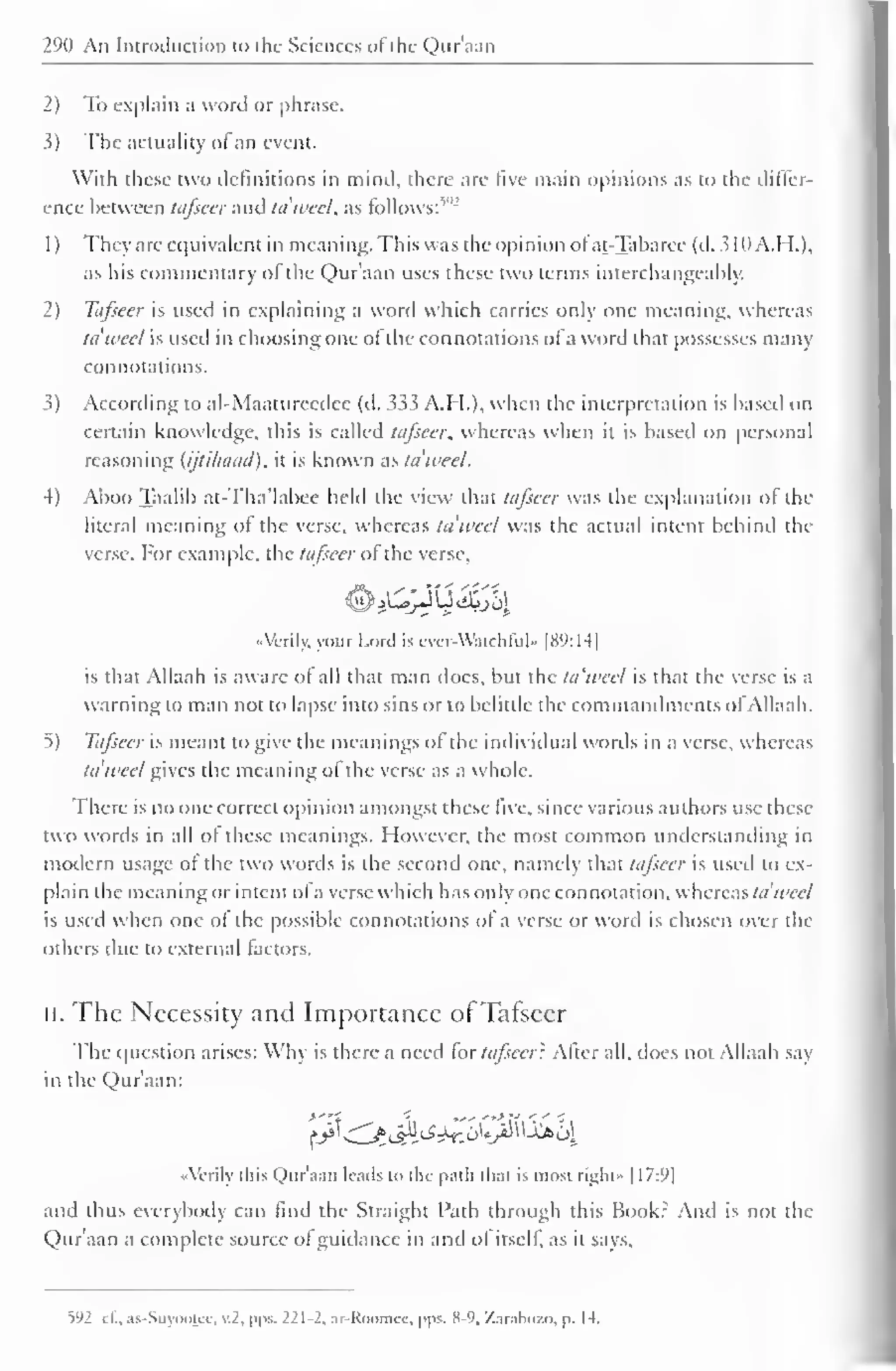 290 An Introduction to the Sciences of" the Qur'aan 
2) To explain a word or phrase. 
3) The actuality ofan event. 
With these two definitions in mind, there are five main opinions as to the differ-ence 
between tafseer and ta'wcel, as follows:"" 
1) They are equivalent in meaning. This was the opinion of at-Taharee (d. 310A.H.), 
as his commentary of the Quraan uses these two terms interchangeably. 
2) Tafseer is used in explaining a word which carries only one meaning, whereas 
ta'weel is used in choosing one of the connotations of a word that possesses many 
connotations. 
3) According to al-Maatureedec (d. 333 A.H.), when the interpretation is based on 
certain knowledge, this is called tafseer, whereas when it is based on personal 
reasoning (ijtihaad), it is known as ta'weel. 
4) Aboo Taalib at-Tha'labce held the view that tafseer was the explanation of the 
literal meaning of the verse, whereas ta'wcel was the actual intent behind the 
verse. For example, the tafseer of the verse, 
«Vcrily, your Lord is ever-Watchful •• |8V:14| 
is that Allaah is aware of all that man docs, but the ta'weel is that the verse is a 
warning to man not to lapse into sins or to belittle the commandments ofAllaah. 
5) Tafseer is meant to give the meanings of the individual words in a verse, whereas 
ta'weel gives the meaning of the verse as a whole. 
There is no one correct opinion amongst these five, since various authors use these 
two words in all of these meanings. However, the most common understanding in 
modern usage of the two words is the second one, namely that tafseer is used to ex-plain 
the meaning or intent of a verse which has only one connotation, whereas ta'wcel 
is used when one ol the possible connotations of a verse or word is chosen over the 
others due to external factors. 
II. The Necessity and Importance ofTafseer 
The question arises: Why is there a need tor tafseer: Alter all, does not Allaah say 
in the Qur'aan: 
«Verily this Qur'aan leads to the path that is most right" [17:9| 
and thus everybody can find the Straight Path through this Book: And is not the 
Qur'aan a complete source ofguidance in and of itself, as it says. 
592 cl.. as-Suy<»)tcc. v.2. pps. 221-2, ar-Roomee, pps. 8-9, Zacabozo, p. 14. 
 