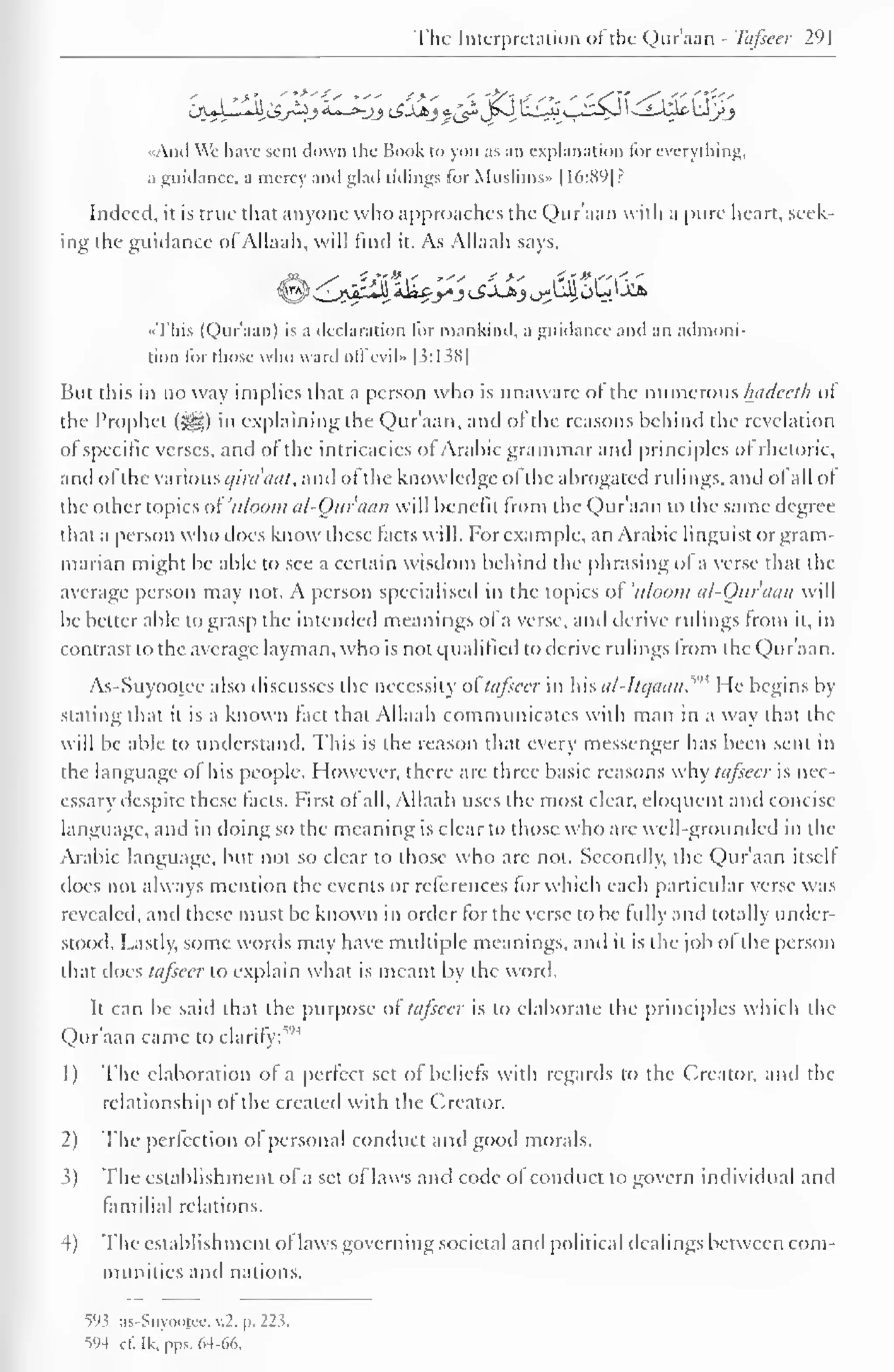 The Interpretation of the Quraan - Tafseer 291 
CjuL1*U ZSjiZj £-*-jj iSJJbj g£* J»J u£2»y -y^ --£-^ VJj^_> 
«And Wc have sent down the Hook to you as an explanation lor everything, 
a guidance, a mercy and glad tidings for Muslims" 1 1 6:891? 
Indeed, it is true that anyone who approaches the Qur'aan with a pure heart, seek-ing 
the guidance of Allaah, will find it. As Allaah says, 
••This (Qur'aan) is a declaration lor mankind, a guidance and an admoni-tion 
lor those who ward oil evil» [3:1 38 
1 
But this in no way implies that a person who is unaware of the numerous hadceth of 
the Prophet (5^5) in explaining the Qur'aan, and ol the reasons behind the revelation 
of specific verses, and of the intricacies ol Arabic grammar and principles of rhetoric, 
and ofthe various c/ira'aaf, and of the knowledge ol the abrogated rulings, and ol all of 
the other topics of'uloom al-Ouraan will benefit from the Qur'aan to the same degree 
that a person who does know these lacts will. For example, an Arabic linguist or gram-marian 
might be able to see a certain wisdom behind the phrasing ol a verse that the 
average person may not. A person specialised in the topics of 'tt/ooni al-Ouraan will 
be better able to grasp the intended meanings of a verse, and derive rulings from it, in 
contrast to the average layman, who is not qualified to derive rulings from the Qur'aan. 
As-Suyootee also discusses the necessity ol' tafseer in his al-Itqaan.^" He begins In-stating 
that it is a known fact that Allaah communicates with man in a way that the 
will be able to understand. This is the reason that every messenger has been sent in 
the language ol his people. However, there are three basic reasons why tafseer is nec-essary 
despite these facts. First of all, Allaah uses the most clear, eloquent and concise 
language, and in doing so the meaning is clear to those who are well-grounded in the 
Arabic language, but not so clear to those who arc not. Secondly, the Qur'aan itsell 
does not always mention the events or references for which each particular verse was 
revealed, and these must be known in order for the verse to be fully and totally under-stood. 
Lastly, some words may have multiple meanings, and it is the job of the person 
that docs tafseer to explain what is meant by the word- 
It can be said that the purpose ol tafseer is to elaborate the principles which the 
Qur'aan came to clarify; 
1) The elaboration of a perfect set of beliefs with regards to the Creator, ami the 
relationship of the created with the Creator. 
2) The perfection of personal conduct and good morals. 
3) The establishment of a set of laws and code of conduct to govern individual and 
familial relations. 
4) The establishment of laws governing societal and political dealings between com-munities 
and nations. 
593 as-Suyootcc, v.2. |>. 223. 
594 c£ Ik.pps. 64-66. 
 