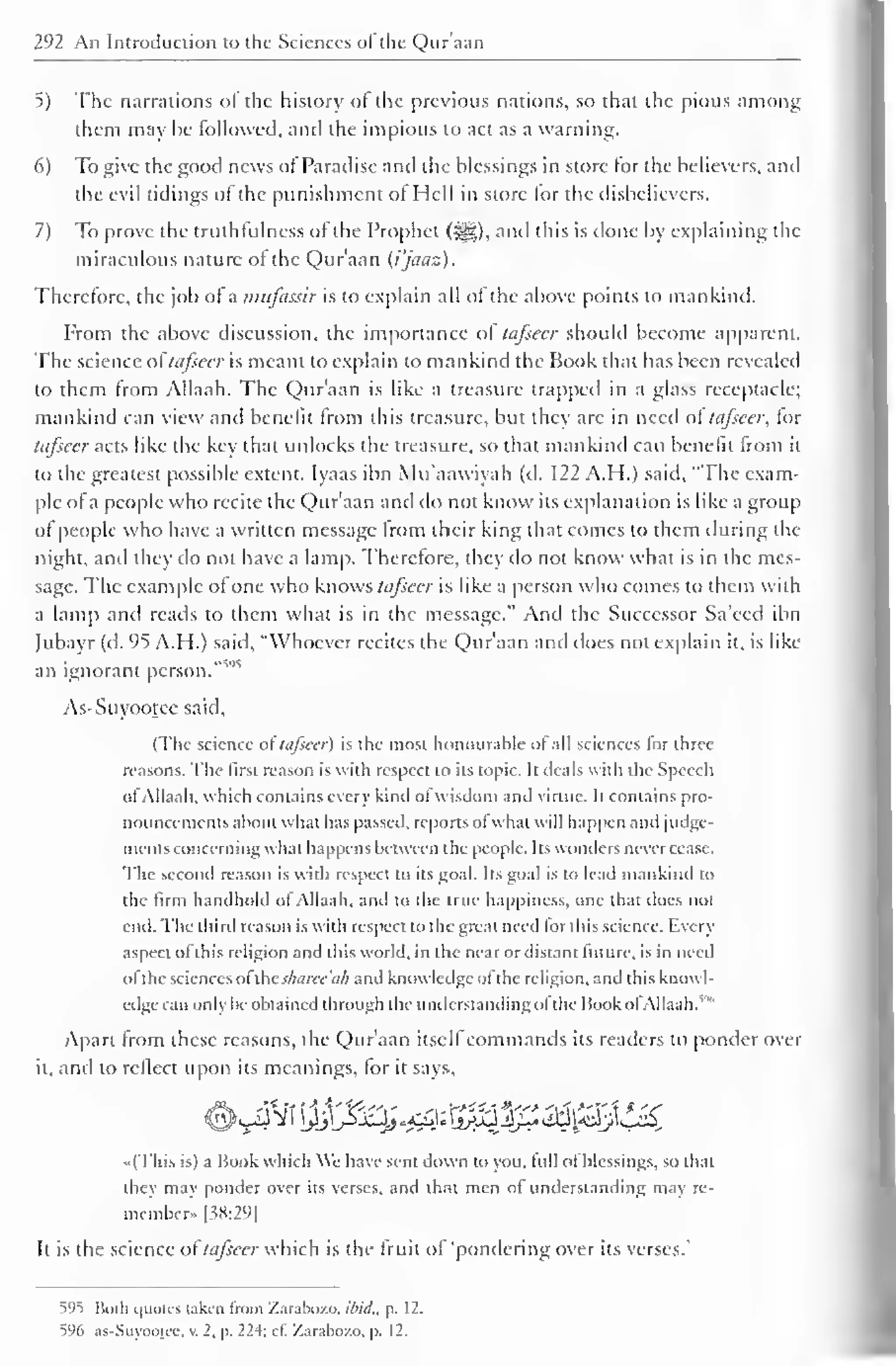 " 
292 An Introduction to the Sciences ot the Quraan 
5) The narrations of the history of the previous nations, so that the pious among 
them may he followed, and the impious to act as a warning. 
6) To give the good news of Paradise and the blessings in store for the believers, and 
the evil tidings ol the punishment of Hell in store lor the disbelievers. 
7) To prove the truthfulness of the Prophet (•#,). and this is done by explaining the 
miraculous nature ot the Qur'aan (i'jaaz). 
Therefore, the job of a mufassir is to explain all ofthe above points to mankind. 
From the above discussion, the importance of tafsecr should become apparent. 
The science of tafsecr is meant to explain to mankind the Book that has been revealed 
to them from Allaah. The Qur'aan is like a treasure trappeil in a glass receptacle; 
mankind can view and benefit from this treasure, but they arc in need of tafsecr, for 
tafsecr acts like the key that unlocks the treasure, so that mankind can benefit from it 
to the greatest possible extent. Iyaas ibn Mu'aawiyah (d. 122 A.H.) said, "The exam-ple 
of a people who recite the Qur'aan and do not know its explanation is like a group 
of people who have a written message from their king that comes to them during the 
night, and they do not have a lamp. Therefore, they do not know what is in the mes-sage. 
The example of one who knows tufseer is like a person who comes to them with 
a lamp and reads to them what is in the message." And the Successor Sa'eed ibn 
fubayr (d. 95 A.H.) said, "Whoever recites the Quraan and does not explain it, is like 
v 
an ignorant person. 
As-Suyootee said, 
(The science of tafsecr) is the most honourable ot all sciences lor three 
reasons. The lirst reason is with respect to its topic. It deals with the Speech 
ot Allaah. which contains every kind ol wisdom anil virtue. It contains pro-nouncements 
about what has passed, reports ofwhat will happen anil judge-ments 
concerning what happens between t he people. Its wonders never cease. 
The second reason is with respect to its goal. Its goal is to lead mankind to 
the linn handhold ol Allaah. and to the true happiness, one that does not 
end. The third reason is with respect to the great need for this science. Every 
aspect ofthis religion and this world, in the near or distant future, is in need 
ol the sciences ol thtsharce'ah and knowledge ot the religion, and this knowl-edge 
can only be obtained through the understanding ofthe Book ofAllaah. 
Apart from these reasons, the Qur'aan itselfcommands its readers to ponder over 
it, and to reflect upon its meanings, for it says, 
#._4Vi j^^^j^yS^}p^^i^ 
••(This is) a Book which We have sent down to you. full of blessings, so that 
they may ponder over its verses, and that men ot understanding may re-member.. 
|38:29 
1 
It is the science oftafsecr which is the fruit of 'pondering over its verses.' 
51' 
1 
) Both i|Uou-s taken from Zarabozo. ibid., p. 12. 
596 as-Suyooicc, v. 2, p. 224; cl. Zarabozo. p. 12. 
 
