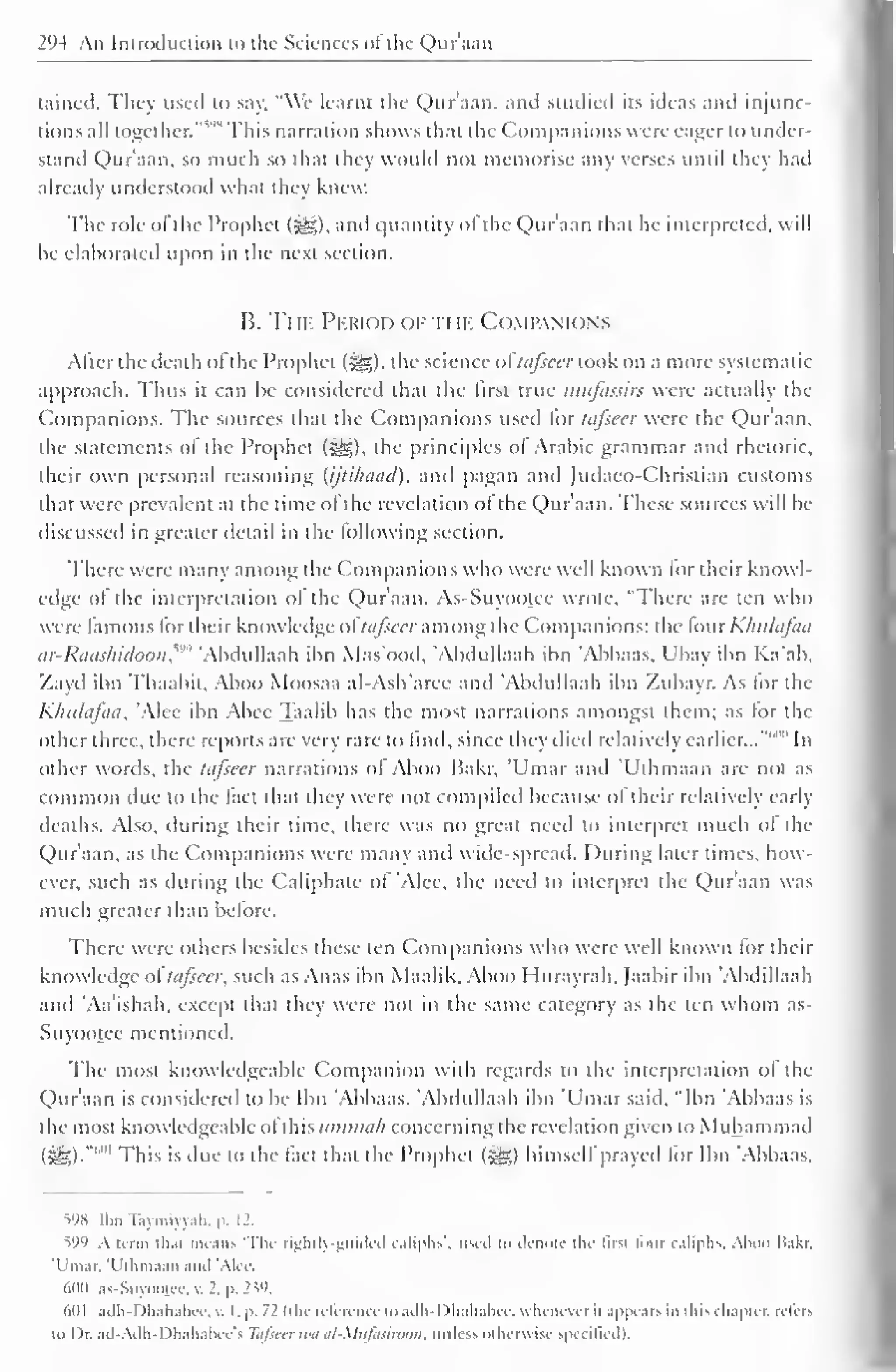 . 
2 (M An Introduction u> the Sciences ol the Quraan 
Liincd. They used to say. "We learnt the Quraan, and studied its ideas and injunc-tions 
all together.'"''"' This narration shows that the Companions were eager to under-stand 
Qur'aan, so much so that they would not memorise any verses until they hail 
already understood what they knew. 
The role of the Prophet (j^g), and quantity of the Qur'aan that he interpreted, will 
be elaborated upon in the next section. 
B. Tin. Period of the Companions 
After the death ofthe Prophet (^), the science of tafseer took on a more systematic 
approach. Thus it can be considered that the first true mufassirs were actually the 
Companions. The sources that the Companions used lor tafseer were the Qur'aan, 
the statements of the Prophet {&,), the principles ol Arabic grammar anil rhetoric, 
their own personal reasoning (ijtihaad), and pagan and Judaco-Chrisriaa customs 
that were prevalent at the time of the revelation of the Qur'aan. These sources will be 
discussed in greater detail in the following section. 
There were many among the Companions who were well known for their knowl-edge 
of the interpretation ol the Qur'aan. As-Suyootec wrote, "There are ten who 
were famous for their know ledge oftafseer among the Companions: the fourKhulafaa 
ar-Raashidoon, Abdullaah ibn Mas'ood, 'Abdullaah ibn 'Abbaas. Ubay ibn Ka'ab. 
Zayd ibn Thaahit. Aboo Moosaa al-Ash'arce and 'Abdullaah ibn Zubayr. As for the 
Khulafaa, Alee ibn Abee Taalib has the most narrations amongst them; as for the 
other three, there reports are very rare to find, since they died relatively earlier..."' In 
other words, the tafseer narrations of Aboo Bakr, 'Umar and 'Uthmaan are not as 
common due to the lad that they were not compiled because of their relatively early 
deaths. Also, during their lime, there was no great need to interpret much of the 
Qur'aan, as the Companions were many ami wide-spread. During later times, how-ever, 
such as during the Caliphate of 'Alee, the need to interpret the Qur'aan was 
much greater than before. 
There wire others besides these ten Companions who were well known lor their 
knowledge of tafseer, such as Anas ibn Maalik. Aboo Hurayrah, Jaabir ibn 'Abdillaah 
and 'Aa'ishah, except that they were not in the same category as the ten whom as- 
Suyootee mentioned. 
The most knowledgeable Companion with regards to the interpretation of the 
Qur'aan is considered to be Ibn 'Abbaas. Abdullaah ibn 'Umar said, "Ibn Abbaas is 
the most knowledgeable ofthis ummah concerning the revelation given to Muhammad 
(£g).""'" This is due to the fact that the Prophet (Sg) himself prayed tor Ibn 'Abbaas. 
598 Ibn Taymiyyah, p. 12. 
599 A term thai means "The rightly-guided caliphs'. used id denote the lirsi lour caliphs. Aboo li.ikr. 
'Umar. "Uthmaan and 'Ale< 
600 as-Suyootec, v. 2. p. 239. 
6(11 adh-Dhahabee, v. I. p. 11 (the reference to adh-1 )hahabee, whenever it appears in this chapter, refers 
i<> Dr. ad-Adh-Dhahabee's Tafseer tea al-Mufasiroon. miles', otherwise specified). 
 