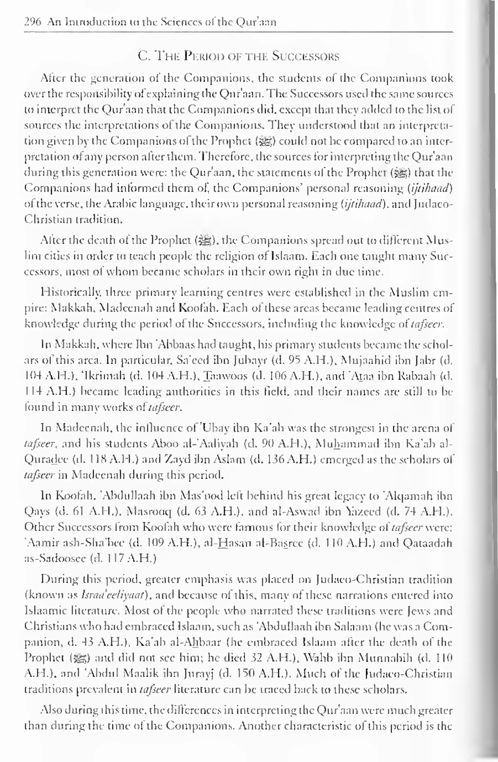 296 An Introduction to the Sciences ol the Qur'aan 
C. The Period of i i if Succfssors 
Alter the generation ol the Companions, the students of the Companions took 
over the responsibility ofexplaining the Qur'aan. The Successors used the same sources 
to interpret the Qur'aan that the Companions did, except that they added to the list ol 
sources the interpretations ol the Companions. The}' understood that an interpreta-tion 
given by the Companions ol the Prophet {$£,) could not be compared to an inter-pretation 
ot any person alter them. Therefore, the sources for interpreting the Qur'aan 
during this generation were: the Qur'aan, the statements of the Prophet (|j§) that the 
Companions had informed them ol, the Companions' personal reasoning (ijtilhiad) 
ofthe verse, the Arabic language, their own personal reasoning (ijlihaad), and Judaeo- 
Christian tradition. 
Alter the death ol the Prophet (^,). the Companions spread out to different Mus-lim 
cities in order to teach people the religion ol Islaam. Each one taught many Suc-cessors, 
most ol whom became scholars in their own right in due lime. 
Historically, three primary learning centres were established in the Muslim em-pire: 
Makkah, Madeenah and Koofah. Each of these areas became leading centres of 
know ledge during the period of the Successors, including the know ledge oftafieer. 
In Makkah. where Ibn Abbaas hail taught, his primary students became the schol-ars 
of this area. In particular, Sa'eed ibn Jubayr (d. 95 A.H.). Mujaahid ibn Jabr (d. 
104 A.H.). 'Ikrimah (d. 104 A.H.), Taawoos (d. 106 A.H.). and 'Ataa ibn Rabaah (d. 
114 A.H.) became leading authorities in this field, and their names are still to be 
lound in many works ol tufseer. 
In Madeenah, the influence of 'Ubay ibn Ka'ab was the strongest in the arena of 
tiifieer, and his students Aboo al-'Aaliyah (d. 90 A.H.), Muhammad ibn Ka'ab al- 
Quradee (d. 1 18 A.I I.) and Zayd ibn Aslam (d. 1 s6 A.M.) emerged as the scholars of 
tufsccr in Madeenah during this period. 
In Koofah. 'Abdullaah ibn Mas'ood left behind his great legacy to 'Alqamah ibn 
Qays (d. 61 A.H.). Masrooq (d. 63 A.H.). and al-Aswad ibn azeed (d. 74 A.H.). 
Other Successors from Koofah who were famous for their know ledge oftafieer were: 
'Aamir ash-Sha'bcc (d. 109 A.H.). al-Hasan al-Basrec (d. 1 10 A.H.) and Qataadah 
as-Sadoosec (d. 1 I 7 A.H.) 
During this period, greater emphasis was placed on Judaeo-Christian tradition 
(known as Israaeeliyaat), and because ol this, many ol these narrations entered into 
Islaamic literature. Most of the people who narrated these traditions were lews and 
Christians who had embraced Islaam. such as 'Abdullaah ibn Salaam (he was a Com-panion, 
d. 43 A.H.). Ka'ab ai-Ahbaar (he embraced Islaam after the death of the 
Prophet ($£•) and did not see him; he died 32 A.H.), Wahb ibn Munnabih (d. 1 10 
A.H.), and 'Abdul Maalik ibn Jurayj (d. 150 A.H.). Much of the Judaeo-Christian 
traditions prevalent in tafseer literature can be traced back to these scholars. 
Also during this time, the dilterences in interpreting the Qur'aan w ere much greater 
than during the time ot the Companions. Another characteristic of this period is the 
 