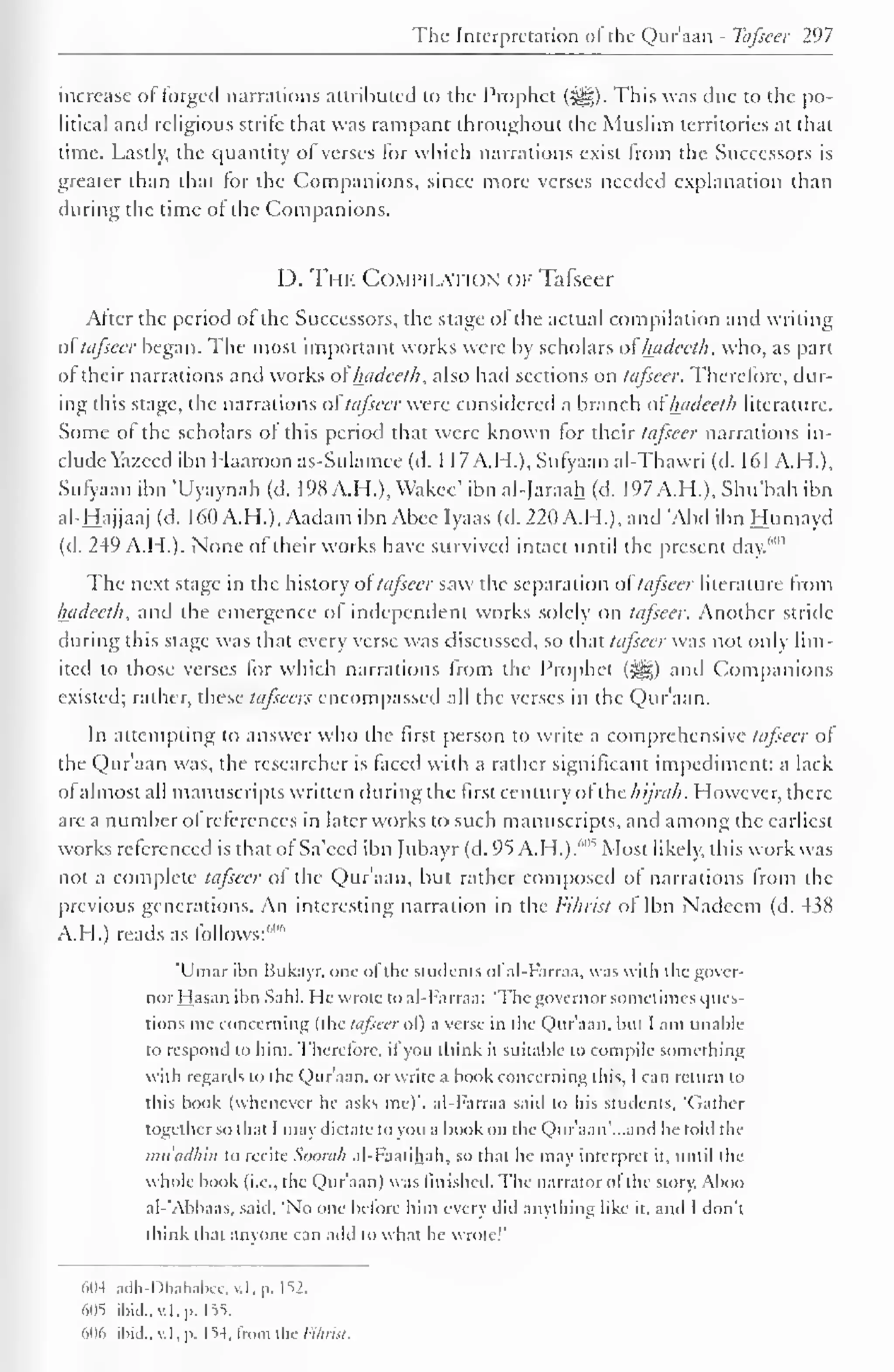 The Interpretation ol the Qur'aan - Tafseer 297 
increase of Forged narrations attributed to the Prophet (-^g). This was due to the po-litical 
and religious strife that was rampant throughout the Muslim territories at that 
time. Lastly, the quantity of verses for which narrations exist from the Successors is 
greater than that for the Companions, since more verses needed explanation than 
during the time of the Companions. 
D. The Computation of Tafseer 
After the period ol the Successors, the stage of the actual compilation and writing 
ol tafseer began. The most important works were by scholars of luideeth, who, as part 
ol their narrations and works of luideeth, also had sections on tafseer. Therefore, dur-ing 
this stage, the narrations of tafseer were considered a branch atluideeth literature. 
Some of the scholars of this period that were known for their tafseer narrations in-clude 
Yazecd ibn I Iaaroon as-Sulamee (d. 1 17A.H.), Sufyaan al-Thavvri (d. 161 A.H.), 
Sufyaan ibn 'Uyaynah (d. 198 A.H.), Wakec' ibn al-Jaraah (d. 197 A.H.),Shu'bah ibn 
al-Hajjaaj (d. 160 A.H.), Aadam ibn Abee Iyaas (d. 220 A.H.), and Abd ibn Humayd 
(d. 249 A.H.). None of their works have survived intact until the present day.',,H 
The next stage in the history of tafseer saw the separation ol tafseer literature from 
luideeth, and the emergence of independent works solely on tafseer. Another stride 
during this stage was that every verse was discussed, so that tafseer was not only lim-ited 
to those verses for which narrations from the Prophet («yg) and Companions 
existed; rather, these tafseers encompassed all the verses in the Qur'aan. 
In attempting to answer who the first person to write a comprehensive tafseer of 
the Qur'aan was, the researcher is faced with a rather significant impediment: a lack 
ol almost all manuscripts written during the first century of [he hi/rah. However, there-are 
a number of references in later works to such manuscripts, and among the earliest 
works referenced is that of Sa'ecd ibn f ubayr (d. 95 A-H.).'"^ Most likely, this work was 
not a complete tafseer of the Qur'aan, but rather composed of narrations from the 
previous generations. An interesting narration in the Fihrist of Ibn Nadeem (d. 438 
A.H.) reads as follows:""" 
'Umar ibn Bukayr. one ofthe students ofal-Farraa, was with the gover-nor 
Hasan ibn Sahl. He wrote to al-Farraa: 'The governor sometimes ques-tions 
mc concerning (the tafseer ol) a verse in the Qur'aan. but I am unable 
to respond to him. Therefore, if you think il suitable to compile something 
with regards to the Qur'aan. or write a book concerning this, I can return to 
this book (whenever he asks me)'. al-Farraa said to his students, 'Gather 
together so that I may dictate to you a book on the Quraan'.-.and he told l he 
muadhin to recite Soorah al-Faatihah, so that he may interpret it, until the 
whole book (i.e., the Qur'aan) was finished. The narrator of the story, Aboo 
al-'Abbaas, said. 'No one before him every did anything like it, and I don't 
think that anyone can add lo what he wrote!' 
604 adh-Dhahabee,v.l,p. I 52. 
<>05 ibid., v.l. p. 155. 
606 ibid., v.l. p. 154. from the Vihria. 
 