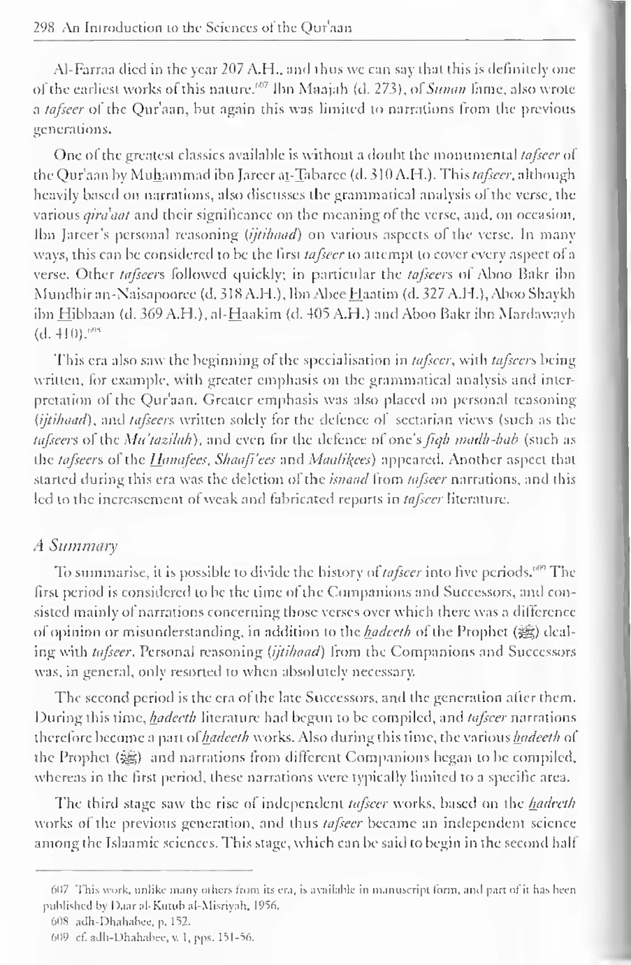 298 An Introduction to the Sciences ofthe Qur'aan 
AI-Farraa died in the year 207 A.H., and thus we can say that this is definitely one 
of the earliest works of this nature."" Ibn Maajah (d. 27s), ol Sunaii lame, also wrote 
a tafseer ol the Qur'aan, but again this was limited to narrations from the previous 
generations. 
One of the greatest classics available is without a doubt the monumental tafseer ol 
the Qur'aan by Muhammad ibn Jareerat-Tabarec (d. 310 A. H.). Thh tafseer, although 
heavily based on narrations, also discusses the grammatical analysis of the verse, the 
various qirdaat and their significance on the meaning ol the verse, and, on occasion, 
Ibn Jareer's personal reasoning (ijtihaad) on various aspects ol the verse. In many 
ways, this can be considered to be the first tafseer to attempt to cover every aspect of a 
verse. Other tafseers followed quickly; in particular the tafseers ol Aboo Bakr ibn 
Mundhiran-Naisapooree(d. 5dX A.I I.), Ibn Abee Haatim (d.327 A.H.), AbooShaykh 
ibn Hibbaan (d. 369 A.H.), al-Haakim (d. 405 A.H.) and Aboo Bakr ibn Mardaway h 
(cl. 410).' ,H 
This era also saw the beginning ol the specialisation in tafseer, with tafseers being 
written, for example, with greater emphasis on the grammatical analysis anil inter-pretation 
ol the Qur'aan. Greater emphasis was also placed on personal reasoning 
(ijtihaad), and tafseers written solely lor the defence ol sectarian views (such as the 
tafseers of the Mu'tazilah), and even for the defence ol'one'sjic/h madh-hab (such as 
the tafseers ol the Hanafees, Shaafi'ees and Maalil^ees) appeared. Another aspect that 
started during this era was the deletion ol the isnaad Irom tafseer narrations, and this 
led to the incrcasement or weak and fabricated reports in tafseer literature. 
A Summary 
To summarise, it is possible to divide the history of" tafseer into five periods.""'' The 
first period is considered to be the time of the Companions and Successors, and con-sisted 
mainly ot narrations concerning those verses over which there was a difference 
olOpinion or misunderstanding, in addition to the hadeeth ol the Prophet (-^g) deal-ing 
with tafseer. Personal reasoning (ijtihaad) Irom the Companions and Successors 
was. in general, only resorted to when absolutely necessary. 
The second period is the era of the late Successors, and the generation after them. 
During this time, hadeeth literature had begun to be compiled, and tafseer narrations 
therefore become a part ol" hadeeth works. Also during this time, the various hadeeth ol 
the Prophet ($yg) and narrations from different Companions began to be compiled, 
whereas in the first period, these narrations were typically limited to a specific area. 
The third stage saw the rise ol independent tafseer works, based on the hadeeth 
works ol the previous generation, and thus tafseer became an independent science 
among the Islaamic sciences. This stage, which can be said to begin in the second hall 
607 This work, unlike many Others Irom its era, is available in manuscript lorni, ami part ol it has been 
published by Daar al-Kutub al-Misriyah. 1956. 
608 adh-Dhahabee. p. 152. 
'ill') i- 1". adh-Dhahabee. v. I, pps. 151-56. 
 