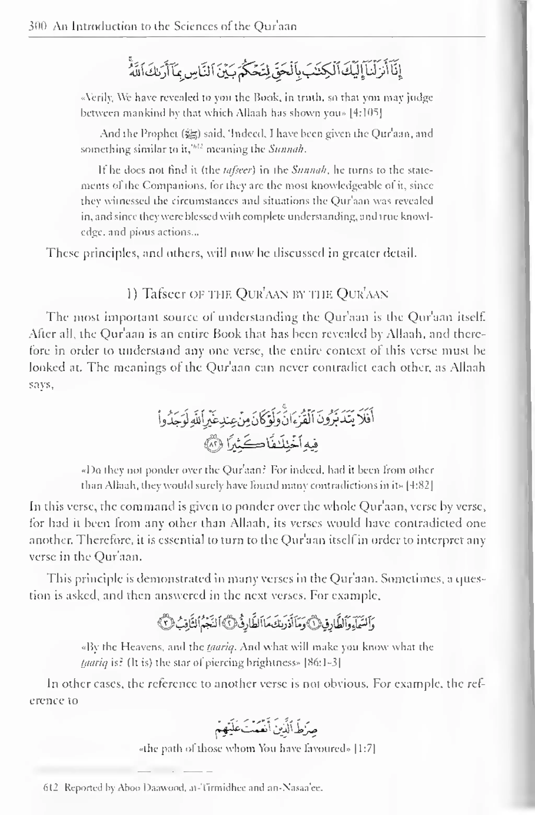 300 An Introduction to the Sciences of" the Qur'aan 
Airily, We have revealed to you the Book, in truth, so that you may judge 
between mankind by that which Allaah has shown you» |4:105| 
And the Prophet (%%) said. "Indeed. 1 have been given the Qur'aan. and 
something similar to it,' 
,L' meaning the Sitnmih. 
It" he does not find it (the lafsecr) in the Siimui/i. he turns to the State-ments 
of the Companions, for they are the most knowledgeable ofit, since 
they witnessed the circumstances and situations the Qur'aan was revealed 
in. and since they were blessed with complete understanding, and true knowl-edge, 
and pious actions... 
These principles, anil others, will now be discussed in greater detail. 
1 ) Tafseer or the Qur'aan by ti ik Qur'aan 
The most important source of understanding the Quraan is the Quraan itself. 
Alter all, the Qur'aan is an entire Book that has been revealed by Allaah, and there-tore 
in order to understand any one verse, the entire context of this verse must be 
looked at. The meanings of the Qur'aan can never contradict each other, as Allaah 
says, 
I )o they not ponder over the Qur'aan? For indeed, had it been from other 
than Allaah. they would surely have found many contradictions in it» |4:82| 
In this verse, the command is given to ponder over the whole Qur'aan, verse by verse, 
for had it been from any other than Allaah, its verses would have contradicted one 
another. Therefore, it is essential to turn to the Qur'aan itsell in order to interpret any 
verse in the Qur'aan. 
This principle is demonstrated in many verses in the Qur'aan. Sometimes, a ques-tion 
is asked, and then answered in the next verses. For example. 
O4^^'€4}^tej^50^^P5 
•My the Heavens, and the taariq. And what will make you know what the 
tjiariq is? (It is) the star of piercing brightness" |H6:1-3| 
In other cases, the reference to another verse is not obvious. For example, the ref-erence 
to 
•the path of those whom You have favoured- |1:7| 
612 Reported h Ahoo D.uiunnd. at-Tirmidhec and an-Nasaa'ee. 
 