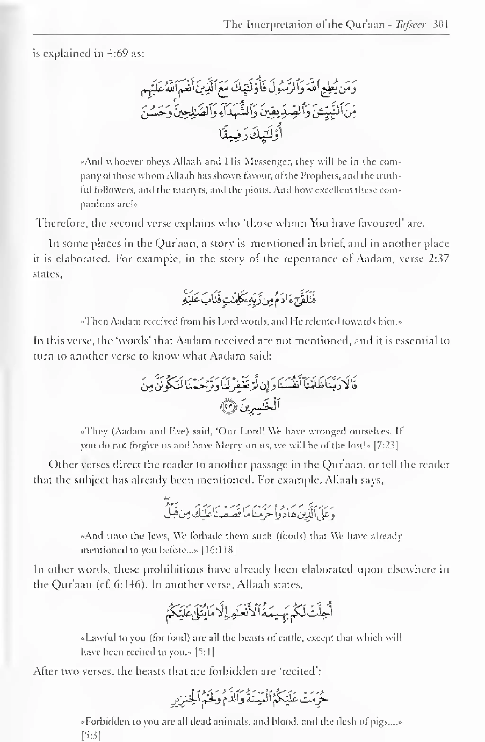 The Interpretation of the Qur'aan - Tafseer 301 
is explained in 4:69 as: 
1 
••And whoever obeys Allaah and His Messenger, they will he in the com-pany 
ol those whom Allaah has shown favour, of the Prophets, and the truth-ful 
followers, and the martyrs, and the pious. And how excellent these com-panions 
are!» 
Therefore, the second verse explains who "those whom You have favoured' are. 
In some places in the Qur'aan, a story is mentioned in brief, and in another place 
it is elaborated. For example, in the story of the repentance of Aadam, verse 2:37 
states, 
••Then Aadam received from his Lord words, and He relented towards him.- 
In this verse, the "words' that Aadam received are not mentioned, and it is essential to 
turn to another verse to know what Aadam said: 
•<They (Aadam and live) said, "Our Lord! We have wronged ourselves. II 
you do not forgive us and have Mercv on us. we will he ol the lost!» |7:2^| 
Other verses direct the reader to another passage in the Qur'aan, or tell the reader 
that the subject has already been mentioned. For example, Allaah says, 
in 
••And unto the Jews. We forbade them such (foods) that We have already 
mentioned to you before...* [16:1 18| 
In other words, these prohibitions have already been elaborated upon elsewhere in 
the Qur'aan (cl. 6:146). In another verse, Allaah states. 
fy%£2ii^pcte 
«Lawtul to you (lor lood) are all the beasts ol cattle, except that which w il 
have been recited to you.- I^: 1 
After two verses, the beasts that are forbidden are "recited": 
••Forbidden to von are .ill dead animals, and blood, and the flesh of pigs.... • 
[5:3] 
 